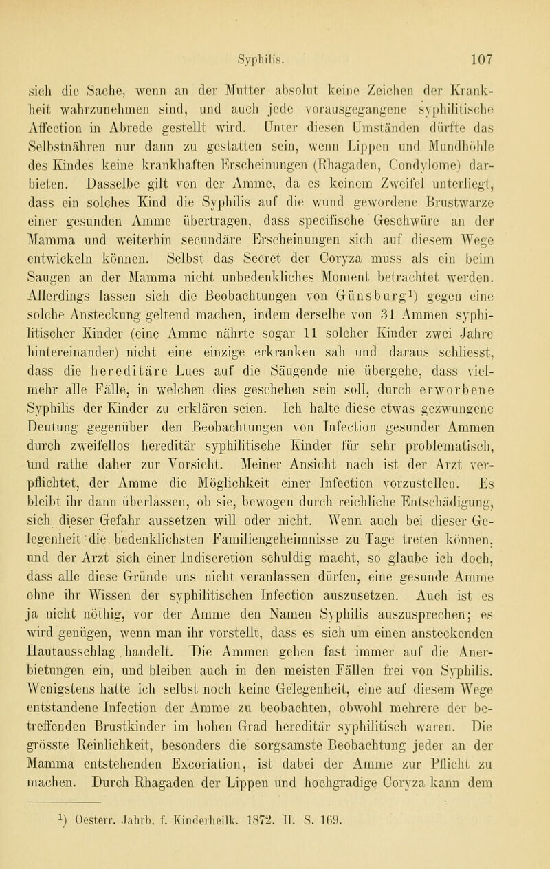 sioli die Sache, wenn an der Mutter absolut kei)ie Zeichen der Krank- heit wahrzunehmen sind, und auch jede vorausgegangene sypliilitische AfFection in Abrede gest^ellt wird, unter diesen Umständen dürfte das Selbstnähren nur dann zu gestatten sein, wenn Lippen und Mundlirdile des Kindes keine krankliaften Erscheinungen (Rhagaden, Condylome) dar- bieten. Dasselbe gilt von der Amme, da es keinem Zweifel unterliegt, dass ein solches Kind die Syphilis auf die wund gewordene Biiistwarze einer gesunden Amme übertragen, dass specifische Geschwüre an der Mamma und weiterhin secundäre Erscheinungen sich auf diesem Wege entwickeln können. Selbst das Secret der Coryza muss als ein beim Saugen an der Mamma nicht unbedenkliches Moment betrachtet werden. Allerdings lassen sich die Beobachtungen von Günsburgi) gegen eine solche Ansteckung geltend machen, indem derselbe von 31 Ammen syphi- litischer Kinder (eine Amme nährte sogar 11 solcher Kinder zwei Jahre hintereinander) nicht eine einzige erkranken sah und daraus schliesst, dass die hereditäre Lues auf die Säugende nie übergehe, dass viel- mehr alle Fälle, in welchen dies geschehen sein soll, durch erworbene Syphilis der Kinder zu erklären seien. Ich halte diese etwas gezwungene Deutung gegenüber den Beobachtungen von Infection gesunder Ammen durch zweifellos hereditär syphilitische Kinder für sehr problematisch, Imd rathe daher zur Vorsicht. Meiner Ansicht nach ist der Arzt ver- pflichtet, der Amme die Möglichkeit einer Infection vorzustellen. Es bleibt ihr dann überlassen, ob sie, bewogen durch reichliche Entschädigung, sich dieser Gefahr aussetzen will oder nicht. Wenn auch bei dieser Ge- legenheit die bedenklichsten Familiengeheimnisse zu Tage treten können, und der Arzt sich einer Indiscretion schuldig macht, so glaube ich doch, dass alle diese Gründe uns nicht veranlassen dürfen, eine gesunde Amme ohne ihr Wissen der syphilitischen Infection auszusetzen. Auch ist es ja nicht nöthig, vor der Amme den Namen Syphilis auszusprechen; es wird genügen, wenn man ihr vorstellt, dass es sich um einen ansteckenden Hautausschlag, handelt. Die Ammen gehen fast immer auf die Aner- bietungen ein, und bleiben auch in den meisten Fällen frei von Syphilis. Wenigstens hatte ich selbst noch keine Gelegenheit, eine auf diesem Wege entstandene Infection der Amme zu beobachten, obwohl mehrere der be- treffenden Brustkinder im hohen Grad hereditär syphilitisch waren. Die grösste Reinlichkeit, besonders die sorgsamste Beobachtung jeder an der Mamma entstehenden Excoriation, ist dabei der Amme zur Pflicht zu machen. Durch Rhagaden der Lippen und hochgradige Coryza kann dem 1) Oestevr. .Jalirb. f. Kinderlieiik. 1872. IL ö. 169.
