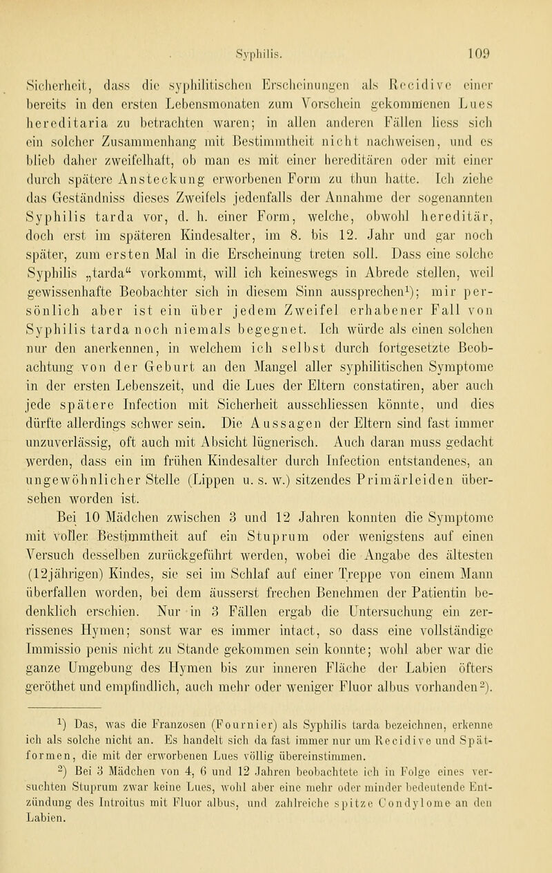 Sicherheit, dass die syphilitischen Ersclieinungen als Recidivc einer bereits in den ersten Lebensmonateii zum Vorschein gekommenen Lues hereditaria zu betrachten waren; in allen anderen Fällen Hess sich ein solcher Zusammenhang mit Bestimmtheit nicht nachweisen, und es blieb daher zweifelhaft, ob man es mit einer hereditären oder mit einer durch spätere Ansteckung erworbenen Form zu thun hatte. Icli ziehe das Geständniss dieses Zweifels jedenfalls der Annahme der sogenannten Syphilis tarda vor, d. h. einer Form, welche, obwohl hereditär, doch erst im späteren Kindesalter, im 8. bis 12. Jahr und gar noch später, zum ersten Mal in die Erscheinung treten soll. Dass eine solche Syphilis „tarda vorkommt, will ich keineswegs in Abrede stellen, weil gewissenhafte Beobachter sich in diesem Sinn aussprechen^); mir per- sönlich aber ist ein über jedem Zweifel erhabener Fall von Syphilis tarda noch niemals begegnet. Ich würde als einen solchen nur den anerkennen, in welchem ich selbst durch fortgesetzte Beob- achtung von der Geburt an den Mangel aller syphilitischen Symptome in der ersten Lebenszeit, und die Lues der Eltern constatiren, aber auch jede spätere Infection mit Sicherheit ausschliessen könnte, und dies dürfte allerdings schwer sein. Die Aussagen der Eltern sind fast immer unzuverlässig, oft auch mit Absicht lügnerisch. Auch daran muss gedacht werden, dass ein im frühen Kindesalter durch Infection entstandenes, an ungewöhnlicherstelle (Lippen u. s. w.) sitzendes Primärleiden über- sehen worden ist. Bei 10 Mädchen zwischen 3 und 12 Jahren konnten die Symptome mit voller Bestimmtheit auf ein Stuprum oder wenigstens auf einen Versuch desselben zurückgeführt werden, wobei die Angabe des ältesten (12jährigen) Kindes, sie sei im Schlaf auf einer Treppe von einem Mann überfallen worden, bei dem äusserst frechen Benehmen der Patientin be- denklich erschien. Nur in 3 Fällen ergab die Untersuchung ein zer- rissenes Hymen; sonst war es immer intact, so dass eine vollständige Immissio penis nicht zu Stande gekommen sein konnte; wohl aber war die ganze Umgebung des Hymen bis zur inneren Fläche der Labien öfters geröthet und empfindlicli, auch mehr oder weniger Fluor albus vorhanden2). 1) Das, was die Franzosen (Fournier) als Syphilis tarda bezeichnen, erkenne ich als solche nicht an. Es handelt sich da fast immer nur um Recidive und Spät- formen, die mit der erworbenen Lues völlig übereinstimmen. 2) Bei 3 Mädchen von 4, 6 und 12 Jahren beobachtete ich in Folge eines ver- suchten Stuprum zwar keine Lues, wohl aber eine mehr oder minder bedeutende Ent- zündung des Introitus mit Fluor albus, und zahlreiche spitze Condylome-an den Labien.