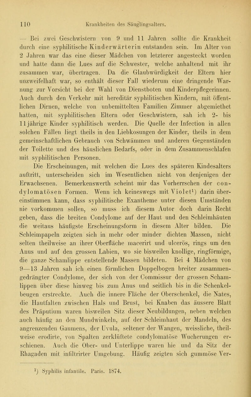 — Bei zwei Geschwisierii von 9 und 11 Jahren .sollte die Krankheit durch eine syphilitische Kinderwärterin entstanden sein. Im Alter von 2 Jahren war das eine dieser Mädchen von letzterer angesteckt worden und hatte dann die Lues auf die Schwester, welche anhaltend mit ihi' zusammen war, übertragen. Da die Glaubwürdigkeit der Eitern hier unzweifelhaft war, so enthält dieser Fall wiederum eine dringende War- nung zur Vorsicht bei der Wahl von Dienstboten und Kinderpfiegerinnen. Auch durch den Verkehr mit hereditär syphilitischen Kindern, mit öffent- lichen Dirnen, welche von unbemittelten Familien Zimmer abgemiethet hatten, mit syphilitischen Eltern oder Geschwistern, sah ich 2- bis 11jährige Kinder syphilitisch werden. Die Quelle der Infection in allen solchen Fällen liegt theils in den Liebkosungen der Kinder, theils in dem gemeinschaftlichen Gebrauch von Schwämmen und anderen Gegenständen der Toilette und des häuslichen Bedarfs, oder in dem Zusammenschlafen mit syphilitischen Personen. Die Erscheinungen, mit welchen die Lues des späteren Kindesalters auftritt, unterscheiden sich im Wesentlichen nicht von denjenigen der Erwachsenen. Bemerkenswerth scheint mir das Vorherrschen der con- dylomatösen Formen. Wenn ich keineswegs mit Violet^) darin über- einstimmen kann, dass syphilitische Exantheme unter diesen Umständen nie vorkommen sollen, so muss ich diesem Autor doch darin Recht geben, dass die breiten Condylome auf der Haut und den Schleimhäuten die weitaus häufigste Erscheinungsform in diesem Alter bilden. Die Schleimpapeln zeigten sich in mehr oder minder dichten Massen, nicht selten theilweise an ihrer Oberfläche macerirt und ulcerös, rings um den Anus und auf den grossen Labien, wo sie bisweilen knollige, ringförmige, die ganze Schamlippe entstellende Massen bildeten. Bei 4 Mädchen von 9—13 Jahren sah ich einen förmlichen Doppelbogen breiter zusammen- gedrängter Condylome, der sich von der Commissur der grossen Scham- lippen über diese hinweg bis zum Anus und seitlich bis in die Schenkel- beugen erstreckte. Auch die innere Fläche der Oberschenkel, die Nates, die Hautfalten zwischen Hals und Brust, bei Knaben das äussere Blatt des Präputium waren bisweilen Sitz dieser Neubildungen, neben welchen auch häufig an den Mundwinkeln, auf der Schleimhaut der Mandeln, des angrenzenden Gaumens, der Uvula, seltener der AVangen, weissliche, theil- weise erodirte, von Spalten zerklüftete condylomatöse Wucherungen er- schienen. Auch die Ober- und Unterlippe waren hie und da Sitz der Rhagaden mit iniiltrirter Umgebung. Häufig zeigten sich gummöse Ver- ^) Syphilis infautile. Paris. 1074.