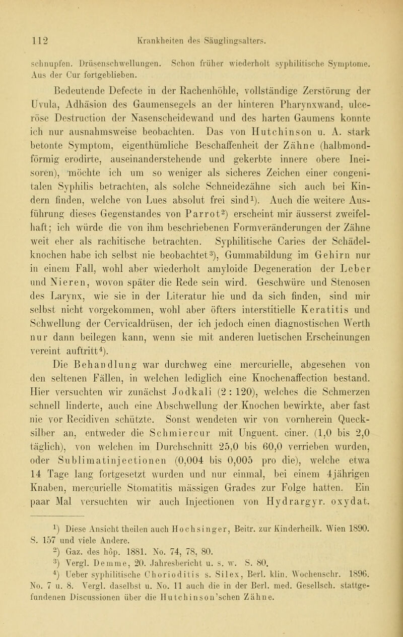 schnupfen. Driisenschwellungen, Schon früher wicderholl syphilitische Synijjtome. Aus der Cur fortgeblieben. Bedeutende Defecte in der Rachenhöhle, vollständige Zerstörung der Uvuhi, Adhäsion des Gaumensegels an der hinteren Pharynxwand. ulce- röse Destruction der Nasenscheidewand und des harten Gaumens konnte ich nur ausnahmsweise beobachten. Das von Hutchinson u. A. stark betonte Symptom, eigenthümliche Beschaffenheit der Zähne (halbmond- förmig erodirte, auseinanderstehende und gekerbte innere obere Inei- soren), möchte ich um so weniger als sicheres Zeichen einer congeni- talen Syphilis betrachten, als solche Schneidezähne sich auch bei Kin- dern finden, welche von Lues absolut frei sind^). Auch die weitere Aus- führung dieses Gegenstandes von Parrot^) erscheint mir äusserst zweifel- haft; ich würde die von ihm beschriebenen Form Veränderungen der Zähne weit eher als rachitische betrachten. Syphilitische Caries der Schädel- knochen habe ich selbst nie beobachtet3), Gummabildung im Gehirn nur in einem Fall, wohl aber wiederholt am3-loide Degeneration der Leber und Nieren, wovon später die Rede sein wird. Geschwüre und Stenosen des Larynx, wie sie in der Literatur hie und da sich finden, sind mir selbst nicht vorgekommen, wohl aber öfters interstitielle Keratitis und Schwellung der Cervicaldrüsen, der ich jedoch einen diagnostischen AYerth nur dann beilegen kann, wenn sie mit anderen luetischen Erscheinungen vereint auftritt*). Die Behandlung war durchweg eine merciuielle, abgesehen von den seltenen Fällen, in welchen lediglich eine Knochenaffection bestand. Hier versuchten wir zunächst Jodkali (2:120), welches die Schmerzen schnell linderte, auch eine Abschwellung der,Knochen bewirkte, aber fast nie vor Recidiven schützte. Sonst wendeten wir von vornherein Queck- silber an, entweder die Schmiercur mit ünguent. einer. (1,0 bis 2,0 täglich), von welchen im Durchschnitt 25,0 bis 60,0 verrieben wurden, oder Sublimatinjectionen (0,004 bis 0,005 pro die), welche etwa 14 Tage lang fortgesetzt wurden und nur einmal, bei einem 4jährigen Knaben, mercurielle Stomatitis massigen Grades zur Folge hatten. Ein paar Mal versuchten wir auch Lijectionen von Hydrargyr. oxydat. 1) Diese Ansicht theilen auch Hochsinger, Beitr. zur Kinderheilk. Wien 1890. S, 157 und viele Andere. 2) Gaz. des höp. 1881. No. 74, 78, 80. 3) Vergl. Deinme, 20. .Jahresbericht u. s. \v. S. 80, *) Ueber syphilitische Chorioditis s. Silex, Berl. kliu. Wochenschr. 1896. No. 7 u. 8. Yergl. daselbst u. No. 11 auch die in der Berl. med. Gesellsch. stattge- fundenen Discussionen über die Hutchinsou'schen Zähne.