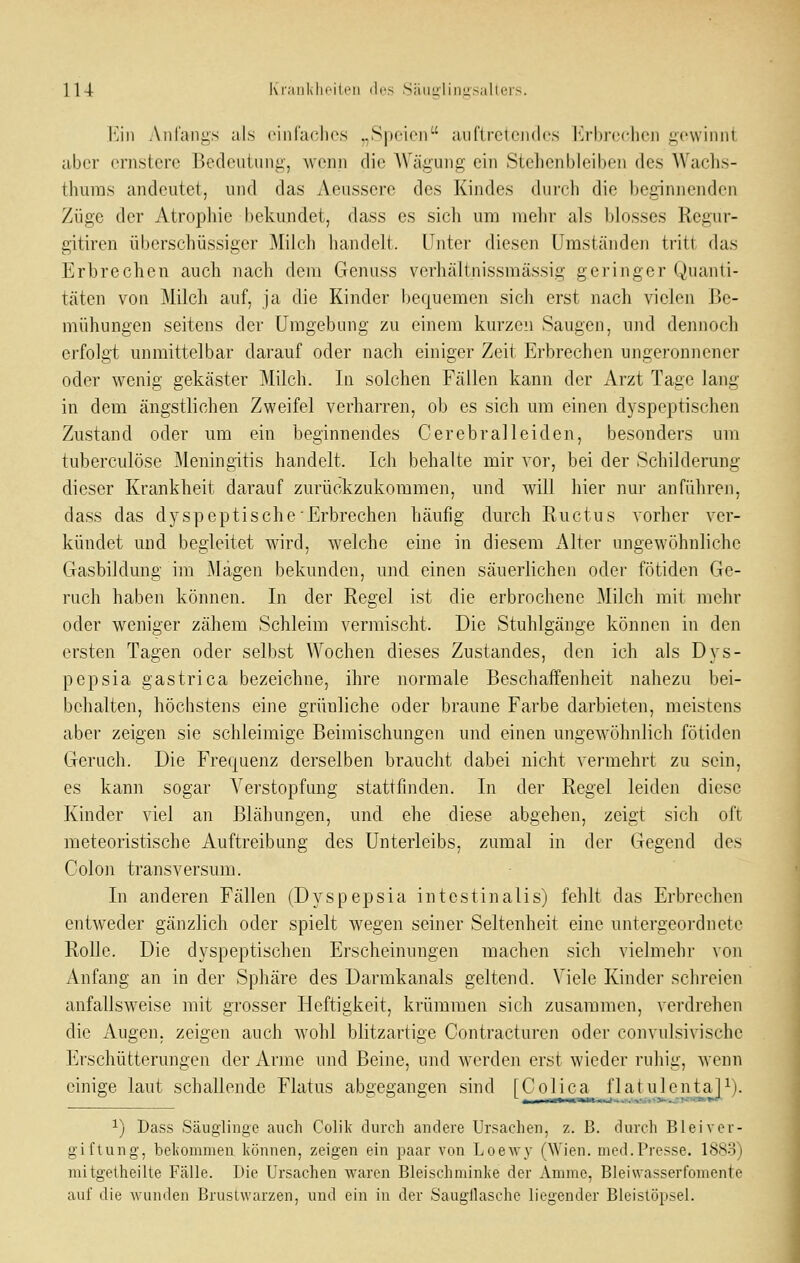 l'7ni Anfangs als einfaches „Speien auftretendes l'j-hn'clicii gewinnt aber ernstere Bedeutung, wenn die Wägung ein Stehenbleiben des Wachs- thiiras andeutet, und das Aeussere des Kindes durch die beginnenden Züge der Atropliie bekundet, dass es sich um mehr als blosses Regur- gitiren überschüssiger Milch handelt. Unter diesen Umständen tritt das Erbrechen auch nach dem Genuss verhältnissmässig geringer Quanti- täten von Milch auf, ja die Kinder bequemen sich erst nach vielen Be- mühungen seitens der Umgebung zu einem kurzen Saugen, und dennoch erfolgt unmittelbar darauf oder nach einiger Zeit Erbrechen ungeronnener oder wenig gekäster Milch. In solchen Fällen kann der Arzt Tage lang in dem ängstlichen Zweifel verharren, ob es sich um einen dyspeptischen Zustand oder um ein beginnendes Cerebral leiden, besonders um tuberculöse Meningitis handelt. Ich behalte mir vor, bei der Schilderung dieser Krankheit darauf zurückzukommen, und will hier nur anführen, dass das dyspeptische Erbrechen häufig durch Ructus vorher ver- kündet und begleitet wird, welche eine in diesem Alter ungewöhnliche Gasbildung im Magen bekunden, und einen säuerlichen oder fötiden Ge- ruch haben können. In der Regel ist die erbrochene Milch mit mehr oder weniger zähem Schleim vermischt. Die Stuhlgänge können in den ersten Tagen oder selbst Wochen dieses Zustandes, den ich als Dys- pepsia gastrica bezeichne, ihre normale Beschaffenheit nahezu bei- behalten, höchstens eine grünliche oder braune Farbe darbieten, meistens aber zeigen sie schleimige Beimischungen und einen ungewöhnlich fötiden Geruch. Die Frequenz derselben braucht dabei nicht vermehrt zu sein, es kann sogar Verstopfung stattfinden. In der Regel leiden diese Kinder viel an Blähungen, und ehe diese abgehen, zeigt sich oft meteoristische Auftreibung des Unterleibs, zumal in der Gegend des Colon transversum. In anderen Fällen (Dyspepsia intestinalis) fehlt das Erbrechen entweder gänzlich oder spielt wegen seiner Seltenheit eine untergeordnete Rolle. Die dyspeptischen Erscheinungen machen sich vielmehr von Anfang an in der Sphäre des Darmkanals geltend. Viele Kinder schreien anfallsweise mit grosser Heftigkeit, krümmen sich zusammen, verdrehen die Augen, zeigen auch wohl blitzartige Contracturen oder convulsivische Erschütterungen der Arme und Beine, und werden erst wieder ruhig, wenn einige laut schallende Flatus abgegangen sind [Colica flatulentaP). ^) Dass Säuglinge auch Colik durch andere Ursachen, z. ß. durch Bleiver- giftung, bel(ommen können, zeigen ein paar von Loewy (Wien. med.Presse. 1883) mitgetheilte Fälle. Die Ursachen waren Bleischminke der Amme, Bleiwasserfomente auf die wunden Brustwarzen, und ein in der Saugilasche liegender Bleistöpsel. J