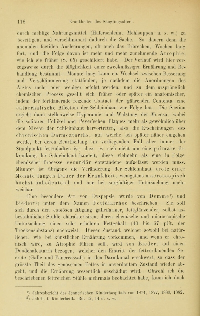 (Iiiich nieliligc Nahningsmittel (Hafcrsclilcini, Molilsiipiicn ii. s. \\.) zu beseitigen, und verschlimii'iei-t cladurcli die Sache. So dauern denn die anomalen foetiden Ausleerungen, oft auch das Erbrechen, Wochen lang foi-j. und die Folge davon ist mehr und mehr zunehmende Atrophie, wie icli sie fi'üher (S. 65) geschildert habe. Der Verlauf wird hier \or- zugsweisc dureli die Möglichkeit einer zweckmässigen I^rnährung und J5e- luindlung bestimmt. Monate lang kann ein AVechsel zwischen Besserung und Verschlimmerung stattfinden, je nachdem die Anordnungen des Arztes mehr oder wejiiger befolgt werden, und zu dem ursprünglich ehemischen Process gesellt sich früher oder später ein anatomischer, indem der fortdauernde reizende Contact der gährenden Gontenta eine catarrhalische Affcction der Schleimhaut zur Folge hat. Die Section ergiebt dann stellenweise Hyperämie und Wulstung der Mucosa, wobei die solitären Follikel und Peyer'schen Plaques mehr als gewöhnlich über dem Niveau der Schleimhaut hervortreten, also die Erscheinungen des chronischen Darmcatarrhs, auf welche ich später näher eingehen werde, bei deren Beui'theilung im vorliegenden Fall aber immer der Standpunkt festzuhalten ist, dass es sich nicht um eine primäre Er- krankung der Schleimhaut handelt, diese vielmehr als eine in Folge chemischer Processe secundär entstandene aufgefasst werden muss. Mitunter ist übrigens die Veränderung der Schleimhaut trotz einer Monate langen Dauer der Krankheit, wenigstens macroscopisch höchst unbedeutend und nur bei sorgfältiger Untersuchung nach- weisbar. Eine besondere Art von Dyspepsie wurde von Demmc^) und Biedert^) unter dem Namen Fettdiarrhoe beschrieben. Sie soll sich durch den copiösen Abgang galleharmer, fettglänzender, selbst as- bestähnlicher Stühle charakterisiren, deren cliemische und microscopische Untersuchung einen sehr erhöhten Fettgehalt (40 bis 67 pCt. der Trockensubstanz) nachweist. Dieser Zustand, welcher sowohl bei natür- licher, wie bei künstlicher Ernährung vorkommen, und wenn er chro- nisch wird, zu Atrophie führen soll, wird von Biedert auf einen Duodenalcatarrh bezogen, welcher den Eintritt der fetiverdauenden Se- crete (Galle und Pancreassaft) in den Darmkanal erschwert, so dass der grösste Theil des genossenen Fettes in unverdautem Zustand wieder ab- geht, und die Ernährung wesentlich geschädigt wird. Obwohl ich die beschriebenen fettreichen Stühle mehi'mals beobachtet habe, kann ich doch 1) .Jahresbericht des .Jenner'schen Kinderhospitals von 1874, 1S77, 1S80, 1S82. 2) .Jahrb. f. Kinderheilk. Bd. 12, 14 u. s. w.