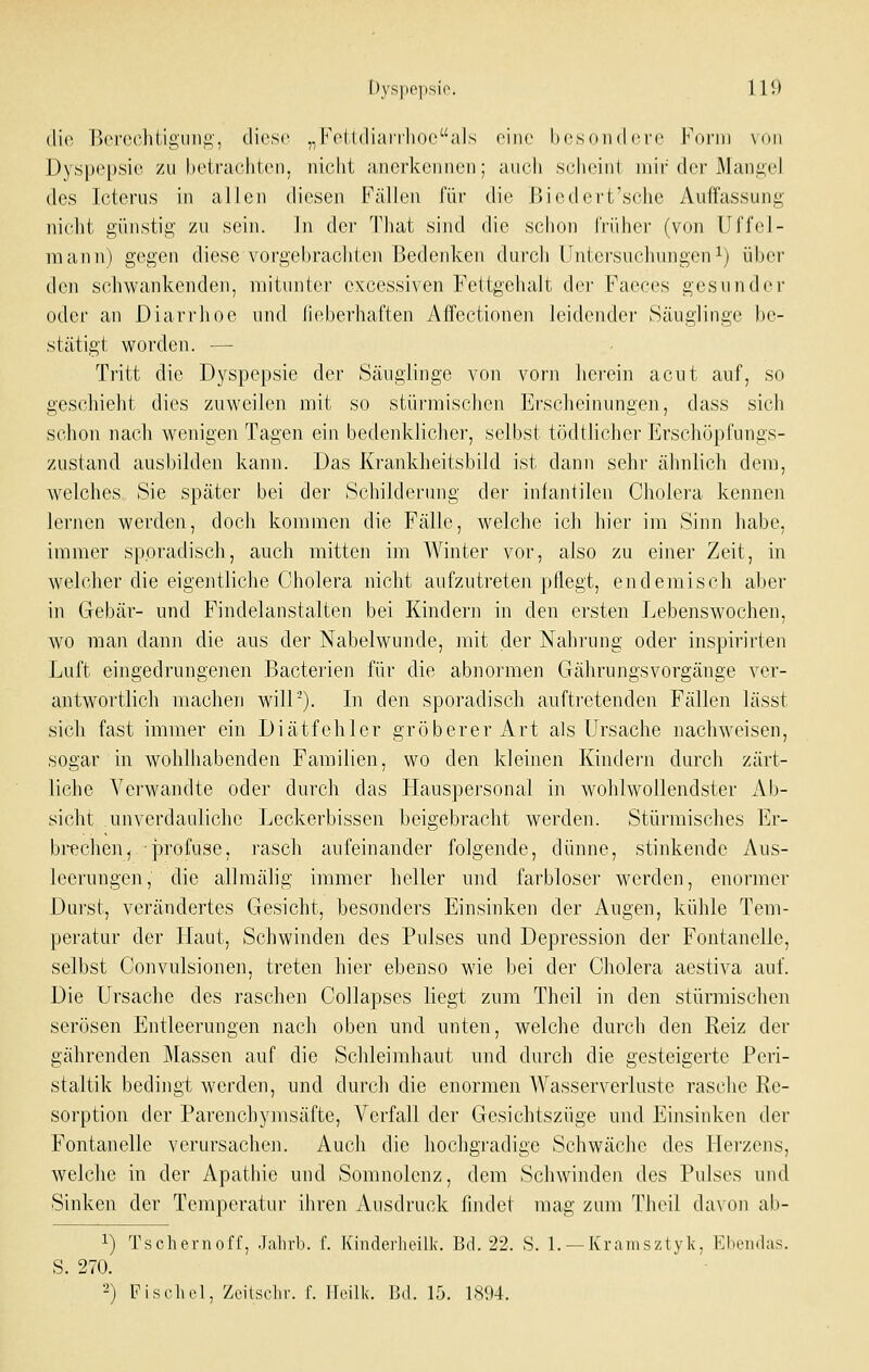 die r)(M'(n']itiii,iiniA', diese „Fo(l(liaiiliO('al,s eine hcsoiid ci'c I'^onii \()ii Dyspepsien zu heirachten, nicht iuici'kciiiien; auch scheint nur der xMani;el des Icterus in allen diesen Fällen für die Biedci't'sclie Autfassung nicht günstiii,' zu sein. ]ii dei' Tliat sind die schon früher (von llffel- mann) gegen diese vorgebraditcn Bedenken durch Untersuchungeni) über den schwankenden, mitunter excessiven Fettgehalt der Faeces gesunder oder an Diarrhoe und lieberhaften Affectionen leidender Säuglinge be- stätigt worden. — Tritt die Dyspepsie der Säuglinge von vorn herein acut auf, so geschieht dies zuweilen mit so stürmischen Erscheinungen, dass sich schon nach wenigen Tagen ein bedenklicher, selbst tödtlicher Erschöpfungs- zustand ausbilden kann. Das Krankheitsbild ist dann sehr ähnlich dem, welches Sie später bei der Schilderung der infantilen Cholera kennen lernen werden, doch kommen die Fälle, welche ich hier im Sinn habe, immer sporadisch, auch mitten im Winter vor, also zu einer Zeit, in welcher die eigentliche Cholera nicht aufzutreten pflegt, endemisch aber in Gebär- und Findelanstalten bei Kindern in den ersten Lebenswochen, wo man dami die aus der Nabelwunde, mit der Nahrung oder inspirirten Luft eingedrungenen Bacterien für die abnormen Gährungsvorgänge ver- antwortlich machen will). Li den sporadisch auftretenden Fällen lässt sich fast immer ein Diätfehler gröberer Art als Ursache nachweisen, sogar in wohlhabenden Familien, wo den kleinen Kindern durch zärt- liche Verwandte oder durch das Hauspersonal in wohlwollendster Ab- sicht unverdauliche Leckerbissen beigebracht werden. Stürmisches Er- brechen, profuse, rasch aufeinander folgende, dünne, stinkende Aus- leerungen, die allmälig immer heller und farbloser werden, enormer Durst, verändertes Gesicht, besonders Einsinken der Augen, kühle Tem- peratur der Flaut, Schwinden des Pulses und Depression der Fontanelle, selbst Convulsionen, treten hier ebenso wie bei der Cholera aestiva auf. Die Ursache des raschen Collapses liegt zum Theil in den stürmischen serösen Entleerungen nach oben und unten, welche durch den Reiz der gährenden Massen auf die Schleimhaut und durch die gesteigerte Peri- staltik bedingt werden, und durch die enormen Wasserverluste rasche Re- sorption der Parenchymsäfte, Verfall der Gesichtszüge und Einsinken der Fontanelle verursachen. Auch die hochgradige Schwäche des Herzens, welche in der Apathie und Somnolenz, dem Schwinden des Pulses und Sinken der Temperatur ihren Ausdruck findet mag zum Theil da\on ab- 1) Tschernoff, Jahrl). f. Khiderhoilk. Bd. 22. S. L —Kramsztvlv, Kbomlas. S. 270. ' '■ 2) Fischöl, Zcilscliv. f. llcilk. Bd. 15. 1894.