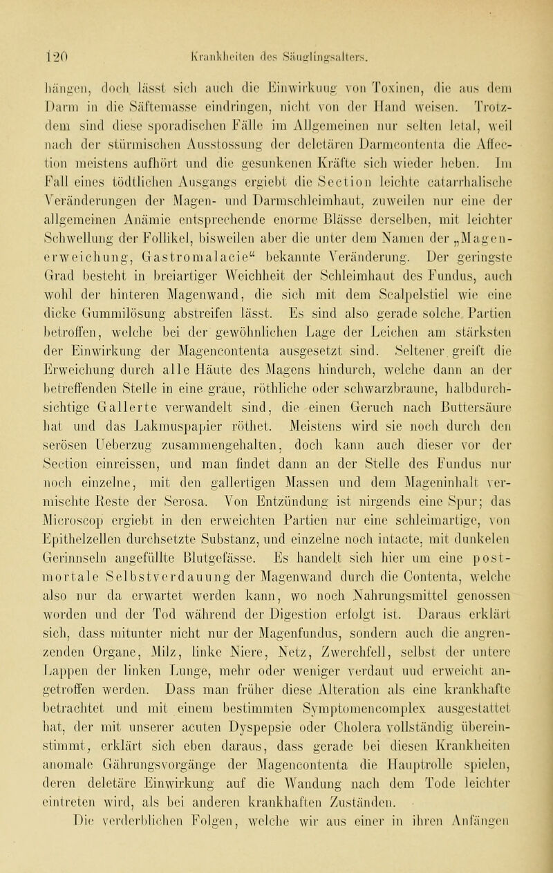 Iiäiiiicii, (loch lässl sich ;iiich die iMinviik 11111; \()n Toxinen, die ans dem Darm in die Säfteniasse eindringen, nicht vcin dcv Hand weisen. Trolz- dom sind diese sporadischen FäJh' im AlJgemeiiien nui' selten leial, weil nach der stürmischen Aussiossung der dcletären Dai-mcontenia die Affec- tion meistens aufhört und die gesunkenen Kräfte sich wieder heben. Im Fall eines tödtlichen Ausgangs ergiebt die Section leichte catarrhalische Veränderungen der Magen- und Darmschleimhaut, zuweilen nur eine der allgemeinen Anämie entsprechende enorme Blässe derselben, mit leichter Schwellung der Follikel, bisweilen aber die unter dem Namen der „Magen- erweichung, Gastromalacie bekannte Veränderung. Der geringste Grad besteht in breiartiger Weichheit der Schleimhaut des Fundus, auch wohl der hinteren Magenwand, die sich mit dem Scalpelstiel wie eine dicke Gummilösung abstreifen lässt. Es sind also gerade solche Partien betroffen, welche bei der gewöhnlichen Lage der Leichen am stärksten der Einwirkung der Magencontenta ausgesetzt sind. Seltener greift die Erweichung durch alle Häute des Magens hindurch, welche dann an der betreffenden Stelle in eine graue, röthliche oder schwarzbraune, halbdurch- sichtige Gallerte verwandelt sind, die einen Geruch nach Buttersäure hat und das Lakmuspapier röthet. Meistens wird sie noch durch den serösen Ueberzug zusammengehalten, doch kann auch dieser vor der Section einreissen, und man findet dann an der Stelle des Fundus nur ]ioch einzelne, mit den gallertigen Massen und dem Mageninhalt ^er- mischte Reste der Serosa. Von Entzündung ist nirgends eine Spur; das Microscop ergiebt in den erweichten Partien nur eine schleimartige, von Epithelzellen durchsetzte Substanz, und einzelne noch iiitacte, mit dankelen Gerinnseln angefüllte Blutgefässe. Es handelt sich hier um eine post- mortale Selbst Verdauung der Magenwand durch die Contenta, welche also nur da erwartet werden kann, wo noch Nahrungsmittel genossen worden und der Tod während der Digestion erfolgt ist. Daraus erklärt sich, dass mitunter nicht nur der Magenfundus, sondern auch die angren- zenden Organe, Milz, linke Niere, Netz, Zwerchfell, selbst der untei'e Lappen der linken Lunge, mehr oder weniger verdaut und erweicht an- getroffen werden. Dass man früher diese Alteration als eine krankhafte betrachtet und mit einem bestimmten Symptomencomplex ausgestattet hat, der mit unserer acuten Dyspepsie oder Cholera vollständig überein- stimmt ^ erklärt sich eben daraus, dass gerade bei diesen Krankheiten anomale GährungsVorgänge der Magencontenta die Hauptrolle spielen, deren deletäre Einwirkung auf die Wandung nach dem Tode leichter eintreten wird, als bei anderen krankhaften Zuständen. Die verderblichen Folgen, welche wir aus einer in ihren Anfängen