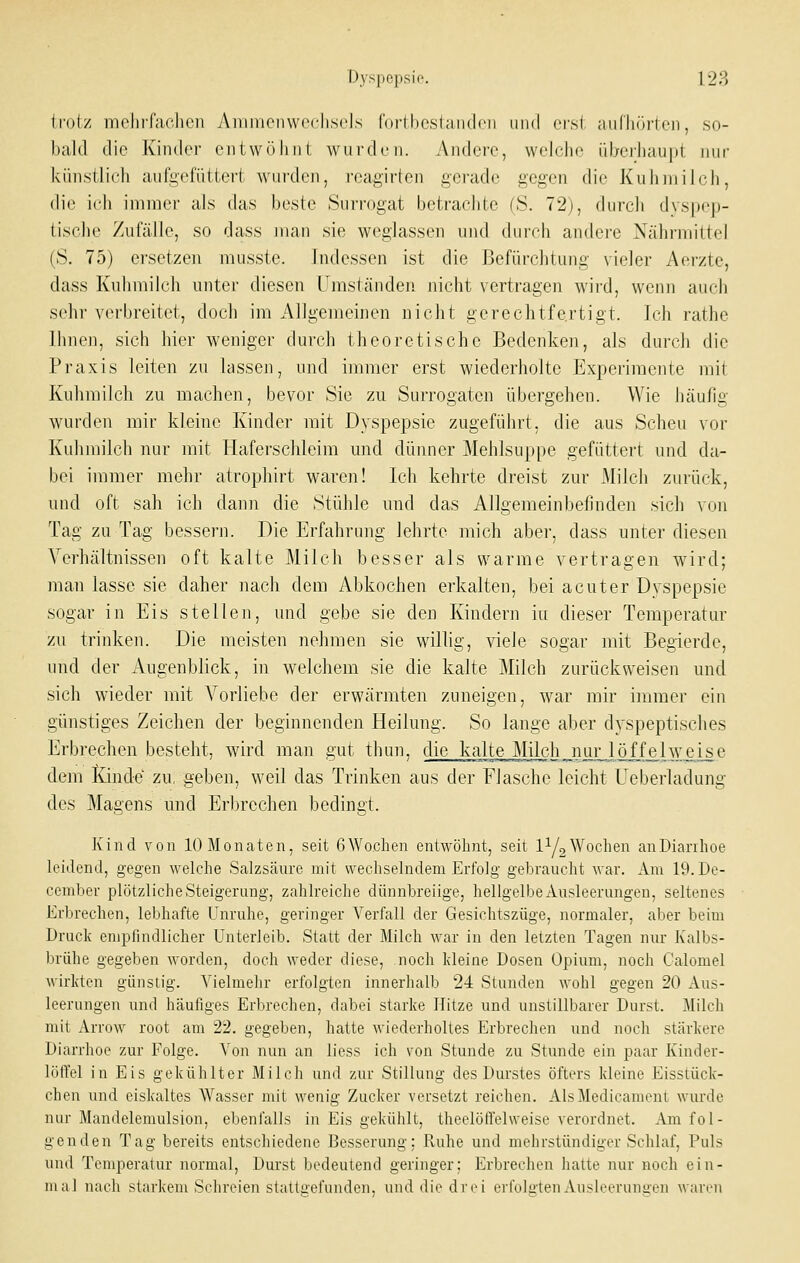Ifolz mehrfachen Airimciiwecliscls ('orthoslandcii iiiid crsl niifhöiien, so- bald die Kinder entwölinl wii rdeii. Andere, wehdie üljeihaupt nur künstlich aufgefüttert wurden, reagirten gerade gegen die Kuhmilch, die ich immer als das beste Surrogat betrachte (S. 72), durch dvspep- tischc Zufälle, so dass man sie weglassen und durch andere Nährmittel (S. 75) ersetzen musste. Indessen ist die Befürchtung vieler Aerzte, dass Kuhmilch unter diesen Umständen nicht vertragen wird, wenn auch sehr verbreitet, doch im Allgemeinen nicht gerechtfe.rtigt. Ich rathe Ihnen, sich hier weniger durch theoretische Bedenken, als durch die Praxis leiten zu lassen, und immer erst wiederholte Experimente mit Kuhmilch zu machen, bevor Sie zu Surrogaten übergehen. Wie häufig wurden mir kleine Kinder mit Dyspepsie zugeführt, die aus Scheu vor Kuhmilch nur mit Plaferschleim und dünner Mehlsuppe gefüttert und da- bei immer mehr atrophirt waren! Ich kehrte dreist zur Milch zurück, und oft sah ich dann die Stühle und das Allgemeinbefinden sich von Tag zu Tag bessern. Die Erfahrung lehrte mich aber, dass unter diesen Verhältnissen oft kalte Milch besser als warme vertragen wird; man lasse sie daher nach dem Abkochen erkalten, bei acuter Dyspepsie sogar in Eis stellen, und gebe sie den Kindern iu dieser Temperatur zu trinken. Die meisten nehmen sie willig, viele sogar mit Begierde, und der Augenblick, in welchem sie die kalte Milch zurückweisen und sich wieder mit Vorliebe der erwärmten zuneigen, war mir immer ein günstiges Zeichen der beginnenden Heilung. So lange aber dyspeptisches Erbrechen besteht, wird man gut thun, die kalte Milch nur löffelweise dem lünde zu, geben, weil das Trinken aus der Flasche leicht Ueberladung des Magens und Erbrechen bedingt. Kind von 10 Monaten, seit 6 Wochen entwöhnt, seit l^/o Wochen an Diarrhoe leidend, gegen welche Salzsäure mit wechselndem Erfolg gebraucht war. Am 19. De- cember plötzliche Steigerung, zahlreiche dünnbreiige, hellgelbe Ausleerungen, seltenes Erbrechen, lebhafte Unruhe, geringer Verfall der Gesichtszüge, normaler, aber beim Druck empfindlicher Unterleib. Statt der Milch war in den letzten Tagen nur Kalbs- brühe gegeben worden, doch weder diese, noch kleine Dosen Opium, noch Galomel wirkten günstig. Vielmehr erfolgten innerhalb 24 Stunden wohl gegen 20 Aus- leerungen und häufiges Erbrechen, dabei starke Hitze und unstillbarer Durst. ^lilch mit Arrow root am 22. gegeben, hatte wiederholtes Erbrechen und noch stärkere Diarrhoe zur Folge. Von nun an lioss ich von Stunde zu Stunde ein paar Kinder- löffel in Eis gekühlter Milch und zur Stillung des Durstes öfters kleine Eisstück- chen und eiskaltes Wasser mit wenig Zucker versetzt reichen. AlsMedicament wurde nur Mandelemulsion, ebenfalls in Eis gekühlt, theelölfelweise verordnet. Am fol- genden Tag bereits entschiedene Besserung: Ruhe und mehrstündiger Schlaf, Puls und Temperatur normal, Durst bedeutend geringer; Erbrechen hatte nur noch ein- mal nach starkem Schreien stattgefunden, und die drei erfolgtenAusleeruni>en waren