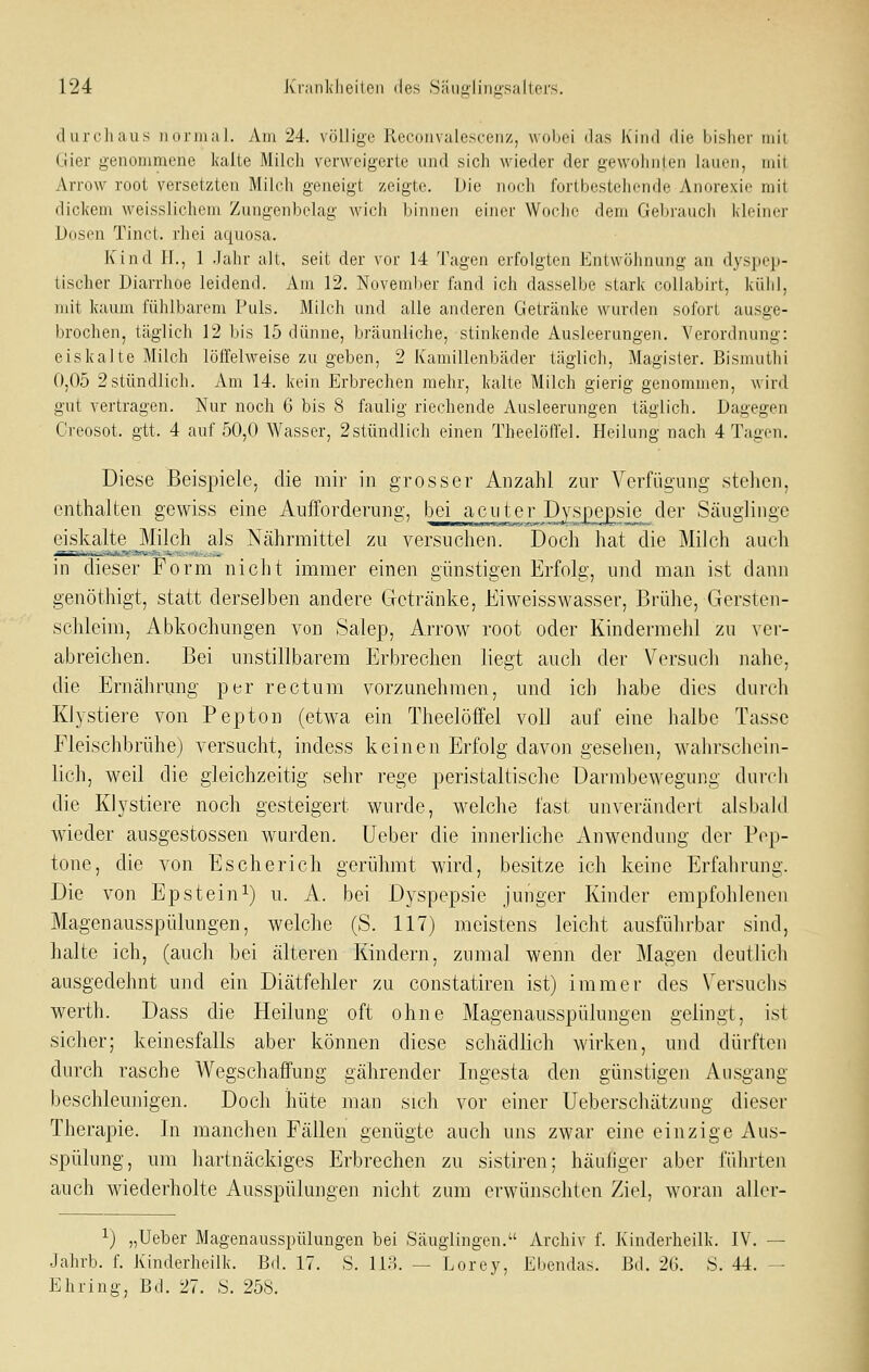 durchaus normal. Am 24. völlige Reconvalescenz, wolioi das Kind ilie liisliei- mit Gier genommene kalte Milch verweigerte und sich wieder der gewohnten lauen, mit Arrow root versetzten Milch geneigt zeigte. Die no(di fortbestehende Anorexie mit dickem weisslichem Zungenbelag wich binnen einer Woche dem Gebraucli kleiner Dosen Tinct. rhei aquosa. Kind IL, 1 Jahr alt, seit der vor 14 Tagen erfolgten Entwöhnung an dyspep- tischer Diarrhoe leidend, xim 12. November fand ich dasselbe stark collabirt, kühl, ndt kaum fühlbarem Puls. Milch xmd alle anderen Getränke wurden sofort ausge- brochen, täglich 12 bis 15 dünne, bräunliche, stinkende Ausleerungen. Verordnung: eiskalte Milch löffelweise zu geben, 2 Kamillenbäder täglich, Magister. Bismutlii 0,05 2stündlich. Am 14. kein Erbrechen mehr, kalte Milch gierig genommen, wird gut vertragen. Nur noch 6 bis 8 faulig riechende Ausleerungen täglich. Dagegen Creosot. gtt. 4 auf 50,0 Wasser, 2stündlich einen Theelöffel. Heilung nach 4 Tagen. Diese Beispiele, die mir in grosser Anzahl zur Verfügung stellen, enthalten gewiss eine Aufforderung, bei acuter D^jiie^sie^der Säuglinge dskalte Milch als Nährmittel zu versuchen. Doch hat die Milch auch in dieser Form nicht immer einen günstigen Erfolg, und man ist dann genöthigt, statt derselben andere Getränke, Eiweisswasser, Brühe, Gersten- schleim, Abkochungen von Salep, Arrow root oder Kindermehl zu vei- abreichen. Bei unstillbarem Erbrechen liegt auch der Versuch nahe, die Ernährung per rectum vorzunehmen, und ich habe dies durch Klystiere von Pepton (etwa ein Theelöffel voll auf eine halbe Tasse Fleischbrühe) versucht, indess keinen Erfolg davon gesehen, wahrschein- lich, weil die gleichzeitig sehr rege peristaltische Darmbewegung durch die Klystiere noch gesteigert wurde, welche fast unverändert alsbald wieder ausgestossen wurden, lieber die innerliche Anwendung der Pep- tone, die von Escherich gerühmt wird, besitze ich keine Erfahrung. Die von Epstein^) u. A. bei Dyspepsie junger Kinder empfohlenen Magenausspülungen, welche (S. 117) meistens leicht ausführbar sind, halte ich, (auch bei älteren Kindern, zumal wenn der Magen deutlich ausgedehnt und ein Diätfehler zu constatiren ist) immer des Versuchs werth. Dass die Heilung oft ohne Magenausspülungen gelingt, ist sicher; keinesfalls aber können diese schädlich wirken, und dürften durch rasche Wegschaffung gährender Ingesta den günstigen Ausgang beschleunigen. Doch hüte man sich vor einer Ueberschätzung dieser Therapie. In manchen Fällen genügte auch uns zwar eine einzige Aus- spülung, um hartnäckiges Erbrechen zu sistiren; häufiger aber führten auch wiederholte Ausspülungen nicht zam erwünschten Ziel, woran aller- ^) „Ueber Magenausspülungen bei Säuglingen. Archiv f. Kinderheilk. IV. — Jahrb. f. Kinderheilk. Bd. 17. S. 118. — Lorey, Ebendas. Bd. 2G. S. 44. - Ebring, Bd. 27. S. 258.