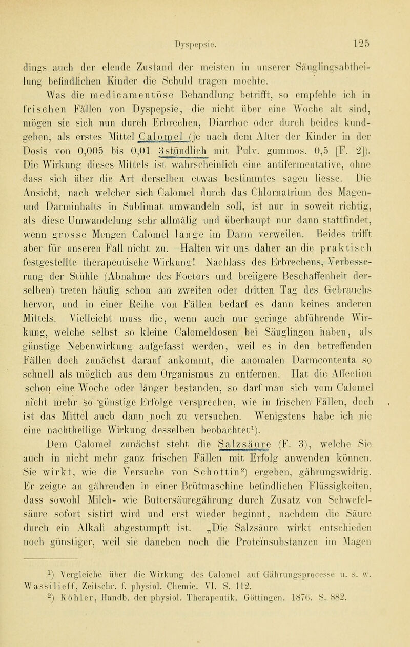 (liiiiis auch der cIcikIc Ziisiaiid dn- nicislcii in iiiiscfci' Saiiiiliiiiisalillii'i- luii^- bcfindliclicn Kinder die Schuld tragen iiiochtc. Was die medicamentöse l)ehand]nng betrifft, so cnipfelile i(di in Crisclieii Fällen von Dyspepsie, die nicht übei- eine Woche aJt sind, mögen sie sich luin durch Erbrechen, Diarrhoe oder durch beides knnd- geben, als erstes Mittel Cal.omcl (je nach dem Alter der Kinder in der Dosis von 0,005 bis 0,01 3stündlich mit Pulv. gummös. 0,5 [F. 2]). [)i(^ Wirkung dieses Mittels ist wahrscheinlich eine antifermentaiive, ohne dass sich über die Art derselben etwas bestimmtes sagen liesse. Die Ansicht, nach welcher sich Calomel durch das Chlornatrinm des Magen- und Darminhalts in Sublimat umwandeln soll, ist nur in soweit richtig, als diese Umwandelung sehr allmälig und überhaupt nur dann stattfindet, wenn grosse Mengen Calomel lange im Darm verweilen. Beides trifft aber für unseren Fall nicht zu. Halten wir uns daher an die praktisch festgestellte therapeutische Wirkung! Nachlass des Erbrechens, Yerbesse- rung der Stühle (Abnahme des Foetors und breiigere Beschaffenheit der- selben) treten häufig schon am zweiten oder dritten Tag des Gebrauchs hervor, und in einer Reihe von Fällen bedarf es dann keines anderen Mittels. Vielleicht muss die, wenn auch nur geringe abführende Wir- kung, welche selbst so kleine Oalomeldosen bei Säuglingen haben, als günstige Nebenwirkung aufgefasst werden, weil es in den betreffenden Fällen doch zunächst darauf ankommt, die anomalen Darmcontenta so schnell als möglich aus dem Organismus zu entfernen. Hat die Affection schon eine A¥oche oder länger bestanden, so darf man sich vom Calomel niclit mehr So 'günstige Erfolge versprechen, wie in frischen Fällen, doch ist das Mittel auch dann noch zu versuchen. Wenigstens habe ich nie eine nachtheilige Wirkung desselben beobachtet^). Dem Calomel zunächst steht die Salzsäure (F. 3), welche Sie auch in nicht mehr ganz frischen Fällen mit Erfolg anwenden können. Sie wirkt, wie die Versuche von Schottin-) ergeben, gährungswidrig. Er zeigte an gährenden in einer Biiitmaschine befindlichen Flüssigkeiten, dass sowohl Milch- wie Buitersäuregährung durch Zusatz von Schwefel- säure sofort sistirt wird und erst wieder beginnt, nachdem die Säure durch ein Alkali abgestumpft ist. „Die Salzsäure wirkt entschieden nocii günstiger, weil sie daneben noch die Protei'nsubstanzcn im klagen ^) VergicicJie ülier die \Virl\uiii!,' des Calomol auf lialiruiiyspruces^o u. s. \v. AVassilieff, Zeitschr. f. pliysiol. Clicmii. VI. S. U± -) Köhler, Hamib. der pliysiol. Therapeulik. Gniliiinei,. IHTC S. ,SS2.