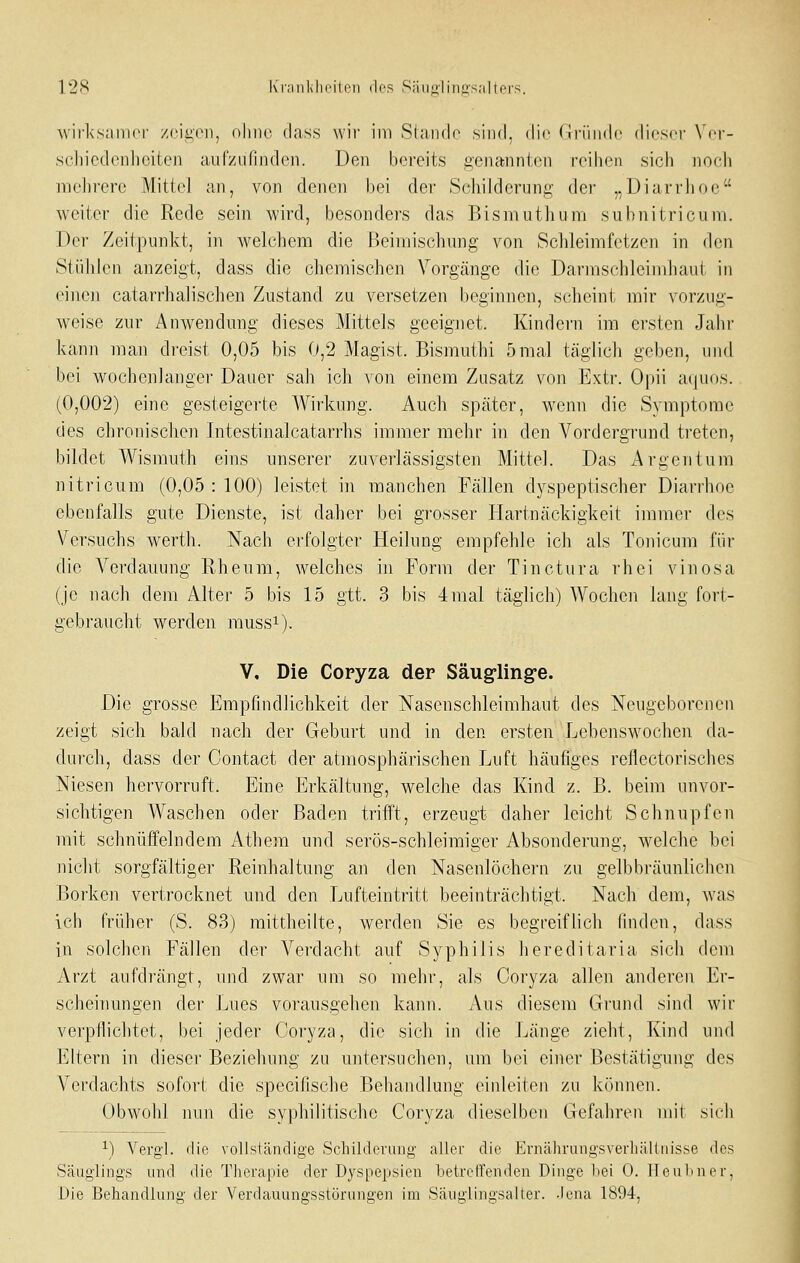 12!^ K'rMiililiiMton dos Siinjiiiiiü'saltei'S. wirksamer /cii^vii, olmc. dass wir im Slando sind, die (iriiiidc dicsci' N'cr- scliicdonliciten aufzufinden. Den b(3reits genannten reihen sich noch mehrere Mittel an, von denen bei der Scliilderung der „Diarrhoe weiter die Rede sein wird, besondei's das Bisniuthum subnitricum. Der Zeitpunkt, in welchem die Beimischung von Schleimfetzen in den Stiililcn anzeigt, dass die chemischen Vorgänge die Darmschleiniluiut in einen catarrhalischen Zustand zu versetzen beginnen, scheint mir vorzug- weise zur Anwendung dieses Mittels geeignet. Kindern im ersten Jahr kann man dreist 0,05 bis 0,2 Magist. Bismuthi 5mal täglich geben, und bei wochenlanger Dauer sah ich von einem Zusatz von Extr. Opii aquos. (0,002) eine gesteigerte Wirkung. Auch später, wenn die Symptome des chronischen Intestinalcatarrhs immer mehr in den Vordergrund treten, bildet Wismuth eins unserer zuverlässigsten Mittel. Das Argen tum nitricum (0,05 : 100) leistet in manchen Fällen dyspeptischer Diarrhoe ebenfalls gute Dienste, ist dalier bei grosser Hartnäckigkeit immer des Versuchs werth. Nach erfolgter Heilung empfehle ich als Tonicum für die Verdauung Rheum, welches in Form der Tinctura rhei vinosa (je nach dem Alter 5 bis 15 gtt. 3 bis 4mal täglich) Wochen lang fort- gebraucht werden mussi). V. Die Copyza der Säug-ling-e. Die grosse Empfindlichkeit der Nasenschleimhaut des Neugeborenen zeigt sich bald nach der Geburt und in den ersten Lebenswochen da- durch, dass der Contact der atmosphärischen Luft häufiges reflectorisches Niesen hervorruft. Eine Erkältung, welche das Kind z. B. beim unvor- sichtigen Waschen oder Baden trifft, erzeugt daher leicht Schnupfen mit schnüffelndem Athera und serös-schleimiger Absonderung, welche bei nicht sorgfältiger Reinhaltung an den Nasenlöchern zu gelbbräunlichen Borken vertrocknet und den Lufteintritt beeinträchtigt. Nach dem, was ich früher (S. 83) mittheilte, werden Sie es begreiflich finden, dass in solchen Fällen der Verdacht auf Syphilis hereditaria sich dem Arzt aufdrängt, und zwar um so mehr, als Coryza allen anderen Er- scheinungen der Lues vorausgehen kann. Aus diesem Grund sind wir verpflichtet, bei jeder Coryza, die sich in die Länge zieht, Kind und Eltern in dieser Beziehung zu untersuchen, um bei einer Bestätigung des Verdachts sofort die specilische Behandlung einleiten zu können. Obwohl nun die syphilitische Coryza dieselben Gefahren mit sich ■*■) Vergl. die vollständige Schilderung aller die Evn;ihrangsverhältnisse dos Säuglings und die Therapie der Dyspepsien betreffenden Dinge bei 0. Heu Im er, Die Behandlung,- der Verdauune-sstürune'en im Säuglingsalter, .lena 1894,