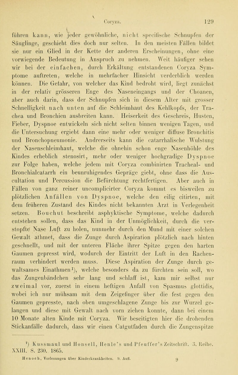 Cury/a. 12!J . t . fiilii'en kann, wie jeder gevv()linIiolie, ni(Hit spccilisclic .Schiuiprcn der Säuglinge, geschieht dies doch nur selten. In den meisten Fällen bildet sie.nur ein Glied in der Kette der anderen Erscheinungen, ohne eine vorwiegende Bedeutung in Anspruch zu nehmen. AVeit häufiger sehen wir bei der einfachen, durch Erkältung entstandenen Coryza Sym- ptome auftreten, welche in mehrfacher Hinsicht verderblich werden krmnen. Die Gefahr, von welcher das Kind bedroht wird, liegt zunächst in der relativ grösseren Enge des Naseneingangs und der Choanen, aber auch darin, dass der Schnupfen sich in diesem Alter mit grosser Schnelligkeit nach unten auf die Schleimhaut des Kehlkopfs, der Tra- chea und B]-onchien ausbreiten kann. Heiserkeit des Geschreis, Husten, Fieber, Dyspnoe entwickeln sich nicht selten binnen wenigen Tagen, und die Untersuchung ergiebt dann eine mehr oder weniger diffuse Bronchitis und Bronchopneumonie. Andrerseits kann die catarrhalische Wulstung der Nasenschleimhaut, welche die ohnehin schon enge Nasenhöhle des Kindes erheblich stenosirt, mehr oder weniger hochgradige Dyspnoe zur Folge haben, welche jedem mit Coryza combinirten Tracheal- und Bronchialcatarrh ein beunruhigendes Gepräge giebt, ohne dass die Aus- cultation und Percussion die Befürchtung rechtfertigen. iVber auch in Fällen von ganz reiner uncomplicirter Coryza kommt es bisweilen zu plötzlichen Anfällen von Dyspnoe, welche den eilig citirten, mit dem früheren Zustand des Kindes nicht bekannten Arzt in Verlegenheit setzen. Bouchut beschreibt asphyktische Symptome, welche dadurch entstehen sollen, dass das Kind in der Unmöglichkeit, durch die ver- stopfte' Nas« Uuft zu holen, nunmehr durch den Mund mit einer solchen Gewalt äthmet, dass die Zunge durch Aspiration plötzlich nach hinten geschnellt, und mit der unteren Fläche ihrer Spitze gegen den harten Gaumen gepresst wird, wodurch der Eintritt der Luft in den Raclien- raum verhindert werden muss. Diese Aspiration der Zunge durch ge- waltsames Einathmeni), welche besonders da zu fürchten sein soll, wo das Zungenbändchen sehi' lang und schlaff ist, kam mir selbst nur zweimal vor, zuerst in einem heftigen Anfall von Spasmus glottidis, wobei ich nur mühsam mit dem Zeigefinger über die fest gegen den Gaumen gepresste, nach oben umgeschlagene Zunge bis zur AVurzel ge- langen und diese mit Gewalt nach vorn ziehen konnte, dann bei einem 10 Monate alten Kinde mit Coryza. Wir beseitigten hier die drohenden Stickanfälle dadurch, dass wir einen Catgutfaden durch die Zungenspitze ') Kussmaul und IJousell, lleuic's und IM'euffer's Zeitschrü't. ',]. lleihe. XXJII. S. 230. 1865. Heil och, Yorlesuiinen über Kiiuleikraiiklieiteii. 'J. Auti.