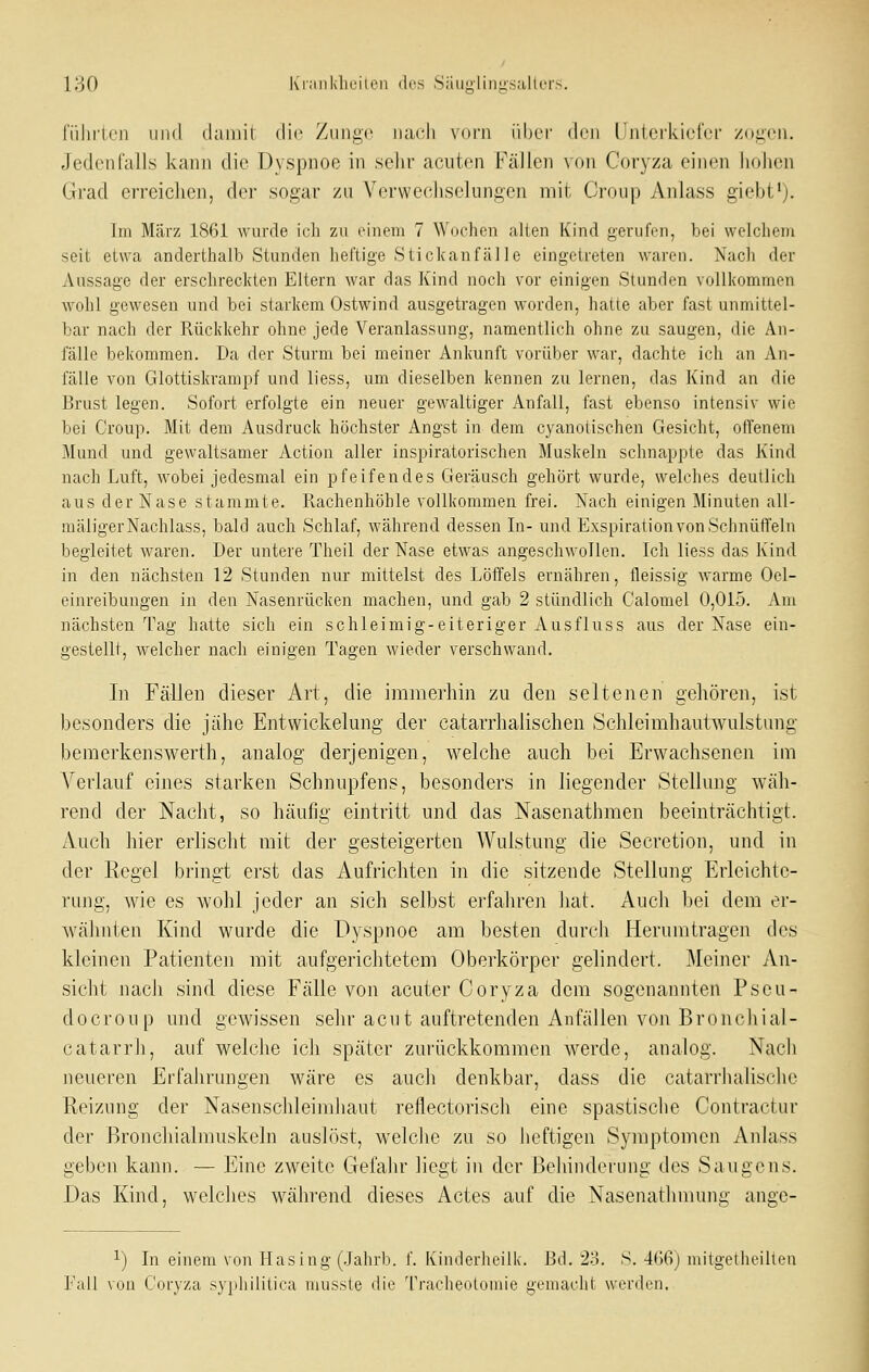 i;-30 l\i-;iiikheilen des Si'uigiiniisaltor.s. i'ülirien und damit die Zunge nach vorn über den LJntci'kiefcr /ogcn. Jedenfalls kann die Dyspnoe in selir acuten Fällen von Corj^za einen liohcn Grad erreiclien, der sogar zu Verwechselungen mit Croup Anlass giebt'). im März 1861 wurde ich zu einem 7 Wochen allen Kind gerufen, bei welchem seit etwa anderthalb Stunden lieftige Sti ckan fälle eingetreten waren. Nach der Aussage der erschreckten Eltern war das Kind noch vor einigen Stunden vollkommen wohl gewesen und bei starkem Ostwind ausgetragen worden, halte aber fast unmittel- bar nach der Rückkehr ohne jede Veranlassung, namentlich ohne zu saugen, die An- fälle bekommen. Da der Sturm bei meiner Ankunft vorüber war, dachte ich an An- fälle von Glottiskrampf und liess, um dieselben kennen zu lernen, das Kind an die Brust legen. Sofort erfolgte ein neuer gewaltiger Anfall, fast ebenso intensiv wie bei Croup. Mit dem Ausdruck höchster Angst in dem cyanotisehen Gesicht, otfenem Mund und gewaltsamer Action aller inspiratorischen Muskeln schnappte das Kind nach Luft, wobei jedesmal ein pfeifendes Geräusch gehört wurde, welches deutlich aus der Nase stammte. Rachenhöhle vollkommen frei. Nach einigen Minuten all- mäligerNachlass, bald auch Schlaf, Avährend dessen In- und Exspiration von Schnütfeln begleitet waren. Der untere Theil der Nase etwas angeschwollen. Ich liess das Kind in den nächsten 12 Stunden nur mittelst des Löffels ernähren, fleissig warme Oel- einreibungen in den Nasenrücken machen, und gab 2 stündlich Calomel 0,015. Am nächsten Tag hatte sich ein schleimig-eiteriger Ausfluss aus der Nase ein- gestellt, welcher nach einigen Tagen wieder verschwand. In Fällen dieser Art, die immerhin zu den seltenen gehören, ist besonders die jähe Entwickelung der catarrhalischen Schleimhautwulstung bemerkenswerth, analog derjenigen, welche auch bei Erwachsenen im Verlauf eines starken Schnupfens, besonders in liegender Stellung wäh- rend der Nacht, so häufig eintritt und das Nasenathmen beeinträchtigt. Auch hier erlischt mit der gesteigerten Wulstung die Secretion, und in der Regel bringt erst das Aufrichten in die sitzende Stellung Erleichte- rung, wie es wohl jeder an sich selbst erfahren hat. Auch bei dem er- wähnten Kind wurde die Dyspnoe am besten durch Herumtragen des kleinen Patienten mit aufgerichtetem Oberkörper gelindert. Meiner An- sicht nach sind diese Fälle von acuter Coryza dem sogenannten Pseu- docroup und gewissen sehr acut auftretenden Anfällen von Bronchial- catarrh, auf welche ich später zurückkommen werde, analog. Nach neueren Erfahrungen wäre es auch denkbar, dass die catarrhalische Reizung der Nasenschleimhaut reflectorisch eine spastisclie Contractur der Bronchialmuskeln auslöst, welche zu so heftigen Symptomen Anlass geben kann. — Eine zweite GefaJir liegt in der Behinderung des Saugens. Das Kind, welches während dieses Actes auf die Nasenathmuna' ange- 1) In einem von Masing (Jahrb. f. Ivinderheilk. Bd. 2o. S.-IbGj mitgetheilten Fall von Coryza syphilitica musste die Tracheotomie gemacht werden.