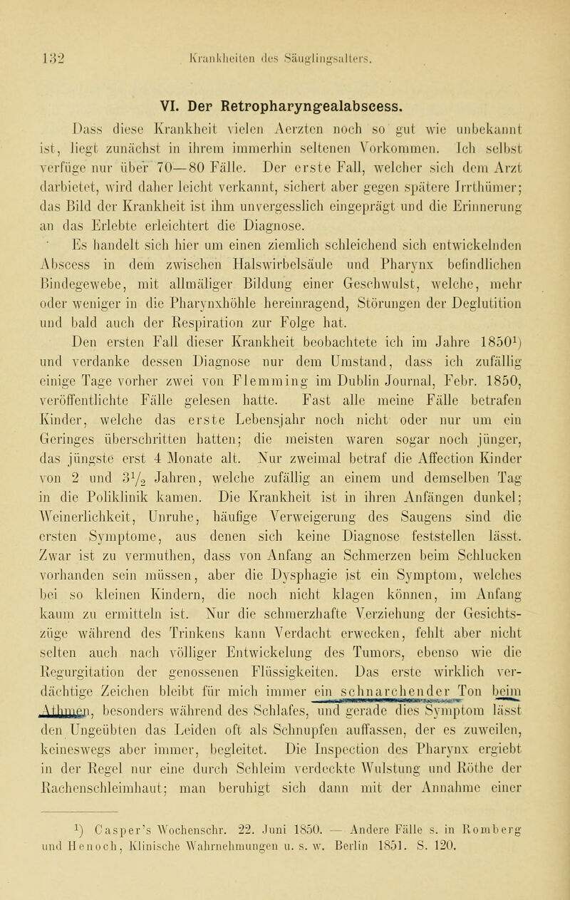 IH'2 K'rnnklM'ilon (k-s Säiijilino-sallci'S. VI. Der Retropharyng-ealabscess. Dass diese Krankheit vielen vVci'zten noch so gut wie uiibekaiiiil ist, liegt zunächst in ihrem inimeriiin seltenen Vorkommen. Ich selbst verfüge nur über 70—80 Fälle. Der erste Fall, welcher sich dem Arzt darbietet, wird daher leicht verkannt, sichert aber gegen spätere Irrthümer; das Bild der Krankheit ist ihm unvergesslich eingeprägt und die Erinnerung an das Erlebte erleichtert die Diagnose. Es handelt sich hier um einen ziemlich schleichend sich entwickelnden Abscess in dem zwischen Halswirbelsäule und Pharynx befindlichen Bindegewebe, mit allmäliger Bildung einer Geschwulst, welche, mehr oder weniger in die Pharynxhöhle hereinragend, Störungen der Deglutition und bald auch der Respiration zur Folge hat. Den ersten Fall dieser Krankheit beobachtete ich im Jahre 1850^) und verdanke dessen Diagnose nur dem Umstand, dass ich zufällig einige Tage vorher zwei von Flemming im Dublin Journal, Febr. 1850, veröffentlichte Fälle gelesen hatte. Fast alle meine Fälle betrafen Kinder, welche das erste Lebensjahr noch nicht oder nur um ein Geringes überschritten hatten; die meisten waren sogar noch jünger, das jüngste erst 4 Monate alt. Nur zweimal betraf die Affection Kinder von 2 und d^/o Jahren, welche zufällig an einem und demselben Tag in die Poliklinik kamen. Die Krankheit ist in ihren Anfängen dunkel; Weinerlichkeit, Unruhe, häufige Verweigerung des Saugens sind die ersten Symptome, aus denen sich keine Diagnose feststellen lässt. Zwar ist zu vermuthen, dass von Anfang an Schmerzen beim Schlucken vorhanden sein müssen, aber die Dysphagie ist ein Symptom, welches Ijci so kleinen Kindern, die noch nicht klagen können, im Anfang kaum zu ermitteln ist. Nur die schmerzhafte Yerziehung der Gesichts- züge während des Trinkens kann Verdacht erwecken, fehlt aber nicht selten auch nach völhger Entwickelung des Tumors, ebenso wie die Regurgitation der genossenen Flüssigkeiten. Das ei'ste wirklich ver- dächtige Zeichen bleibt für mich immer ein schnarchender Ton beim At^ijyipn. besonders während des Schlafes, und gerade dies Symptom lässt den Ungeübten das Leiden oft als Schnupfen auffassen, der es zuweilen, keineswegs aber immer, begleitet. Die Inspection des Pharynx ergiebt in der Regel nur eine durch Schleim verdeckte Wulstung und Röthc der Rachenschleimhaut; man beruhigt sich dann mit der Annahme einer 1) Casper's Wochenschr. 22. Juni 1850. — Andere Fälle s. in lloiuberg und Hcnocli, Klinische Wahrnehmungen u. s. w. Berlin 1851. S. 12(,).