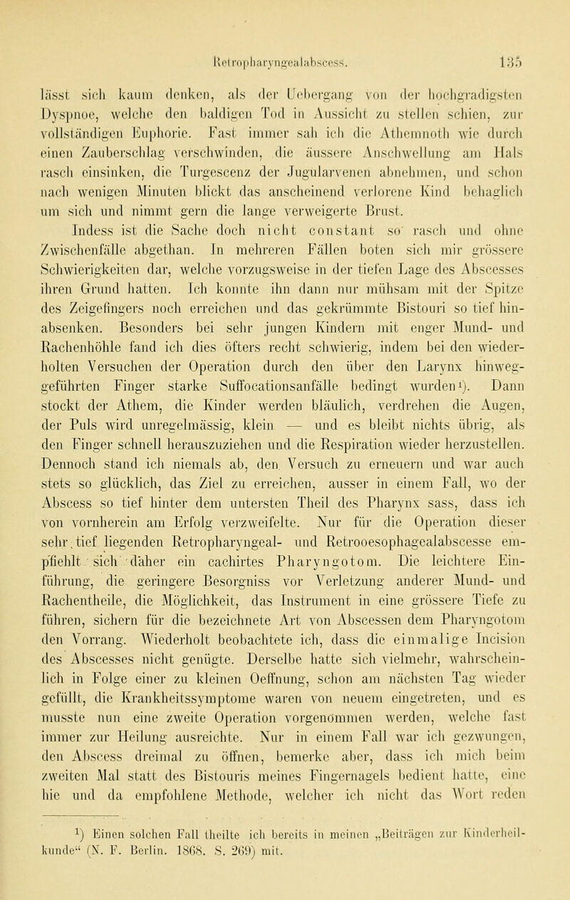 lässt sich kaum denken, als dei' Uoberga-n.i;- \()ii dci- liochgradigston Dyspnoe, welclie den baldigen Tod in Aussicht zu stellen schien, zur vollständigen Euphorie. Fast immer sah ich die Athemnoth wie durch einen Zauberschlag vci'schwinden, die äussere Anschwellung am Hals i'ascli einsinken, die Turgescenz der Jugularvenen abnehmen, und schon nach wenigen Minuten blickt das anscheinend verh)rene Kind behaglich um sich und nimmt gern die lange verweigerte Brust. Indess ist die Sache doch nicht constant so' rasch und ohne Zwischenfälle abgethan. In mehreren Fällen boten sich mir grössere Schwierigkeiten dar, welche vorzugsweise in der tiefen Lage des Abscesses ihren Grund hatten. Ich konnte ihn dann nur mühsam mit der Spitze des Zeigefingers noch erreichen und das gekrümmte Bistouri so tief hin- absenken. Besonders bei sehr jungen Kindern mit enger Mund- und Rachenhöhle fand ich dies öfters recht schwierig, indem bei den wieder- holten Versuchen der Operation durch den über den Larynx hinweg- geführten Finger starke Suffocationsanfälle bedingt wurden i). Dann stockt der Athem, die Kinder werden bläulich, verdrehen die Augen, der Puls wird unregelmässig, klein — und es bleibt nichts übrig, als den Finger schnell herauszuziehen und die Respiration wieder herzustellen. Dennoch stand ich niemals ab, den. Versuch zu erneuern und war auch stets so glücklich, das Ziel zu erreichen, ausser in einem Fall, wo der Abscess so tief hinter dem untersten Theil des Pharynx sass, dass ich von vornherein am Erfolg veizweifelte. Nur für die Operation dieser sehr,tief liegenden Retropharyngeal- und Retrooesophagealabscesse em- p'fiehlt/sich'.'daher ein cachirtes Pharyngotom. Die leichtere Ein- führung, die geringere Besorgniss vor Verletzung anderer Mund- und Rachentheile, die Möglichkeit, das Instrument in eine grössere Tiefe zu führen, sichern für die bezeichnete Art von Abscessen dem Pharyngotom den Vorrang. Wiederholt beobachtete ich, dass die einmalige Incision des Abscesses nicht genügte. Derselbe hatte sich vielmehr, wahrschein- lich in Folge einer zu kleinen Oeffnung, schon am nächsten Tag wieder gefüllt, die Krankheitssymptome waren von neuem eingetreten, und es musste nun eine zweite Operation vorgenommen werden, welche fast immer zur Heilung ausreichte. Nur in einem Fall war ich gezwungen, den Abscess dreimal zu öffnen, bemerke aber, dass ich mich beim zweiten Mal statt des Bistouris meines Fingernagels bedient hatte, eine hie und da empfohlene Methode, welcher ich nicht das AVort reden 1) Einen solchen Fall (heilte ich bereits in meinen „Beiträgen '/iiv Kindorl knnde (N. F. Berlin. 1868. S. 209) mit.