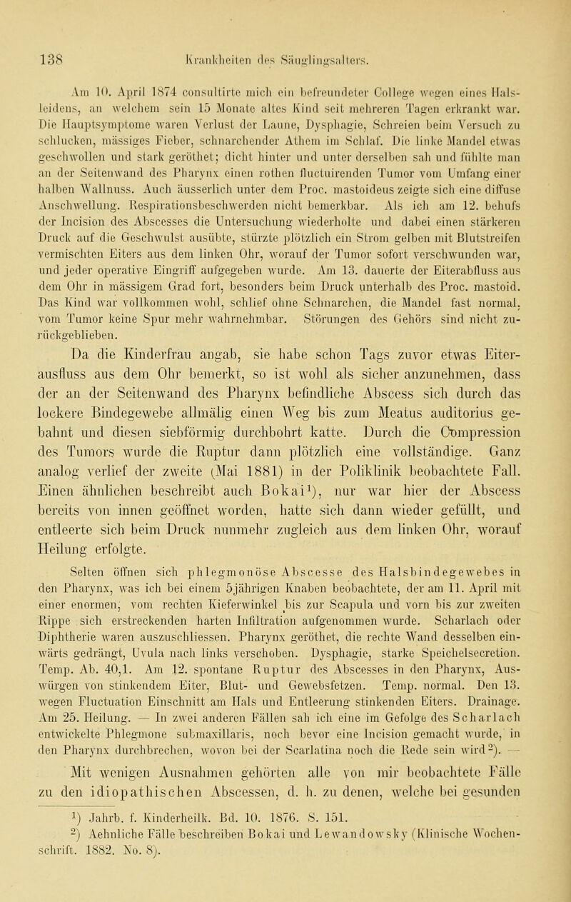 Am 10. April 1874 consultirte niicli ein befreundeter College wegen eines Hals- Icidens, an welchem sein 15 Monate altes Kind seit mehreren Tagen erkrankt war. Die Hauptsymptome waren Verlust der Laune, Dysphagie, Schreien beim Versucli zu schlucken, massiges Fieber, schnarchender Athcm im Schlaf. Die linke Mandel etwas geschwollen und stark geröthet; dicht hinter und unter derselben sah und fühlte man an der Seitenwand des Pharynx einen rothen Huctuirenden Tumor vom Umfang einer halben Wallnuss. Auch cäusserlich unter dem Proc. mastoideus zeigte sich eine diffuse Anschwellung, l'espirationsbeschwerden nicht bemerkbar. Als ich am 12. behufs der Incision des Abscesses die Untersuchung wiederholte und dabei einen stärkereu Druck auf die Geschwulst ausübte, stürzte plötzlich ein Strom gelben mit Blutstreifen vermischten Eiters aus dem linken Ohr, worauf der Tumor sofort verschwunden war, und jeder operative Eingriff aufgegeben wurde. Am 13. dauerte der Eiterabfluss aus dem Ohr in massigem Grad fort, besonders beim Druck unterhalb des Proc. mastoid. Das Kind war vollkommen wohl, schlief ohne Schnarchen, die Mandel fast normal, vom Tumor keine Spur mehr wahrnehmbar. Störungen des Gehörs sind nicht zu- rückgeblieben. Da die Kinderfrau angab, sie habe schon Tags zuvor etwas Eiter- ausfluss aus dem Ohr bemerkt, so ist wohl als sicher anzunehmen, dass der an der Seitenwand des Pharynx befindliche Abscess sich durch das lockere Bindegewebe allmähg einen Weg bis zum Meatus auditorius ge- bahnt und diesen siebförmig durchbohrt katte. Durch die Oompression des Tumors wurde die Ruptur dann plötzlich eine vollständige. Ganz analog verlief der zweite (^Mai 1881) in der Poliklinik beobachtete Fall. Einen ähnlichen beschreibt auch Bokai^), nur war hier der Abscess bereits von innen geöffnet worden, hatte sich dann wieder gefüllt, und entleerte sich beim Druck nunmehr zugleich aus dem linken Ohr, worauf Heilung erfolgte. Selten öffnen sich phlegmonöse Abscesse des Halsbindegewebes in den Pharynx, was ich bei einem 5jährigen Knaben beobachtete, der am 11. April mit einer enormen, vom rechten Kieferwinkel bis zur Scapula und vorn bis zur zweiten Rippe sich erstreckenden harten Infiltration aufgenommen wurde. Scharlach oder Diphtherie waren auszuschliessen. Pharynx geröthet, die rechte Wand desselben ein- wärts gedrängt, Uvula nach links verschoben. Dysphagie, starke Speichelsecretion. Temp. Ab. 40,1. Am 12. spontane Ruptur des Abscesses in den Pharynx, Aus- würgen von stinkendem Eiter, Blut- und Gewebsfetzen. Temp. normal. Den 13. wegen Fluctuation Einschnitt am Hals und Entleerung stinkenden Eiters. Drainage. Am 25. Heilung. — In zwei anderen Fällen sah ich eine im Gefolge des Scharlach entwickelte Phlegmone submaxillaris, noch bevor eine Incision gemacht wurde, in den Pharynx durchbrechen, wovon bei der Scarlatina noch die Rede sein wird-). — Mit wenigen Ausnahmen gehörten alle von mir beobachtete Fälle zu den idiopathischen Abscessen, d. h. zu denen, welche bei gesunden 1) Jahrb. f. Kinderheilk. Bd. 10. 1876. S. 151. 2) Aehnliche Fälle beschreiben Bokai und Lewandowsky (Klinische Wochen- schrift. 1882. No. S).