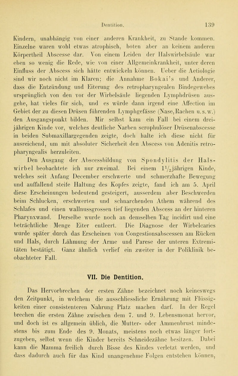 Denlilion. l;-^9 i\iiKl(Mii, unabhängig von einer andei'en Ixraiiklieii, zu Slande koniinen. ]<]in/e]ne wai'en wohl etwas ati'0[)hi.sch, boten al)ci' an keinem anderen Körpertheil Abscesse dar. Von einem Leiden der lialswirbelsäule wai' eben so wenig die Rede, wie von einer Allgemeinkrankheit, unter deren Einfluss der Abscess sich hätte entwickeln können, lieber die Aetiologie sind wir noch nicht im Klaren; die Annahme Bokai's und Anderer, dass die Entzündung und I^tcrung des retropliaryngealen Bindegewebes ursprünglich von den vor der Wirbelsäule liegenden Lymphdrüsen aus- gehe, hat vieles für sich, und es würde dann irgend eine Affection iiri Gebiet der zu diesen Drüsen führenden Lymphgefässe (Nase,Rachen u.s.w.) den Ausgangspunkt bilden. Mir selbst kam ein Fall bei einem drei- jährigen Kinde vor, welches deutliche Narben scrophulöser Drüsenabscesse in beiden Submaxillargegenden zeigte, doch halte ich diese niclit für ausreichend, um mit absoluter Sicherheit den Abscess von Adenitis retro- pharyngealis herzuleiten. Den Ausgang der Abscessbildung von Spondylitis der Hals- Märbel beobachtete ich nur zweimal. Bei einem P^jährigen Kinde, welches seit Anfang December erschwerte und schmerzhafte Bewegung und auffallend steife Haltung des Kopfes zeigte, fand ich am 5. April diese Erscheinungen bedeutend gesteigert, ausserdem aber Beschwerden beim Schlucken, erschwerten und schnarchenden Athem während des Schlafes und einen wallnussgrossen tief liegenden Abscess an der hinteren Pharynxwand. Derselbe wurde noch an demselben Tag incidirt und eine beträchtliche Menge Eiter entleert. Die Diagnose der Wirbelcaries würde später durch das Erscheinen von Oongestionsabscessen am Rücken und Hals, durch Lähmung der Arme und Parese der unteren Extremi- täten bestätigt. Ganz ähnlich verlief ein zweiter in der Poliklinik be- obachteter Fall. VII. Die Dentition. Das Hervorbrechen der ersten Zähne bezeichnet noch keineswegs den Zeitpunkt, in welchem die ausschliessliche Ernährung mit Flüssig- keiten einer consistenteren Nahrung Platz machen darf. In der Regel brechen die ersten Zähne zwischen dem 7. und 9. Lobensmonat hervor, und doch ist es allgemein üblich, die Mutter- oder Ammenbrust minde- stens bis zum Ende des 9. Monats, meistens noch etwas länger fort- zugeben, selbst wenn die Kinder bereits Schneidezähne besitzen. Dabei kann die Mamma fi'cilich durch Bisse des Kindes verletzt werden, unti dass dadurch auch für das Kind unangenehme Folgeji entstehen kTninen,