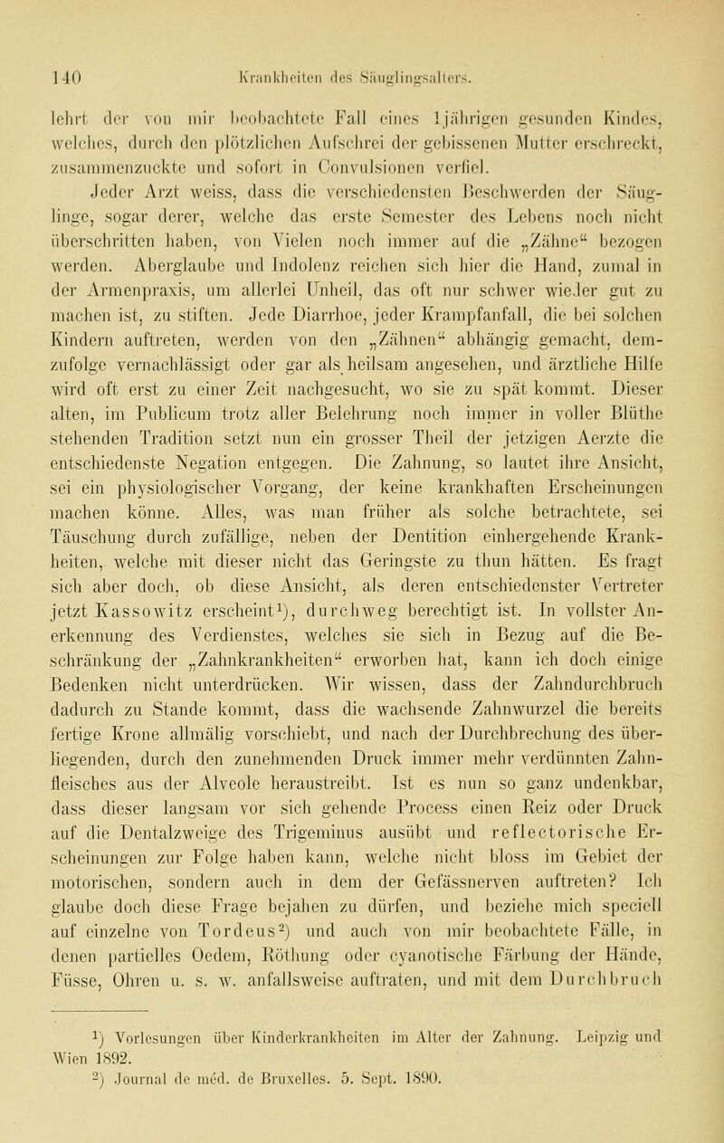 1 4-0 l\'r;iiiklioit(Mi des Siiiifi'linji'sallcrs. Iclirl dei' \()n mir hcohaclilctc Fall eines 1 j;iliriji;('n g'esiiiulon Kindes, wclcjics, diircli den pJöl/liclieii Aiifselirci der gebissenen Muller erselireckt, zusammenzuckte und sofort in Convulsionen verliel. Jeder Arzt weiss, dass die verschiedensten Beschwerden der Säug- linge, sogar derer, welche das erste Semester des Lebens noch nicht überschrilten haben, von Vielen noch immer auf die „Zähne bezogen werden. Aberglaube und Indolenz reichen sich hier die Hand, zumal in der Arraenpraxis, um allerlei Unheil, das oft Jiur schwer wieJer gut zu machen ist, zu stiften. Jede Diarrhoe, jeder Krampfanfall, die bei solchen Kindern auftreten, werden von den „Zähnen abhängig gemacht, dem- zufolge vernachlässigt oder gar als heilsam angesehen, und ärztliche Hilfe wird oft erst zu einer Zeit nachgesucht, wo sie zu spät kommt. Dieser alten, im Publicum trotz aller Belehrung noch irainer in voller Blüthe stehenden Tradition setzt nun ein grosser Theil der jetzigen Aerzte die entschiedenste Negation entgegen. Die Zahnung, so lautet ihre Ansicht, sei ein physiologischer Vorgang, der keine krankhaften Erscheinungen machen könne. Alles, was man früher als solche betrachtete, sei Täuschung durch zufällige, neben der Dentition einhergehende Krank- heiten, welche mit dieser jiicht das Geringste zu thun hätten. Es fragt sich aber doch, ob diese Ansicht, als deren entschiedenster Vertreter jetzt Kassowitz erscheint^), durchweg berechtigt ist. In vollster An- erkennung des Verdienstes, welches sie sich in Bezug auf die Be- schränkung der „Zahnkrankheiten erworben liat, kann ich doch einige Bedenken nicht unterdrücken. Wir wissen, dass der Zahndurchbruch dadurch zu Stande kommt, dass die wachsende Zahnwurzel die bereits fertige Krone allmälig vorschiebt, und nach der Durchbrechung des über- liegenden, durch den zunehmenden Druck immer mehr verdünnten Zahn- fleisches aus der Alveole heraustreibt. Ist es nun so ganz undenkbar, dass dieser langsam vor sich gehende Process einen Reiz oder Druck auf die Dentalzweige des Trigeminus ausübt und reflectorische Er- scheinungen zur Folge haben kann, welche ]iicht bloss im Gebiet der motorischen, sondern auch in dem der Gefässnerven auftreten? Ich glaube doch diese FVage bejahen zu dürfen, und beziehe mich speciell auf einzelne von Tordeus-) und auch von mir beobachtete Fälle, in denen partielles Oedem, Röthung oder cyanotische Färbung der Hände, Füsse, Ohren u. s. w^ anfallsweise auftraten, und mit dem Durchbruch 1) Vorlesungen über Kinderkrankhcilen im Alter der Zaluning. Leipzig und Wien 1892.