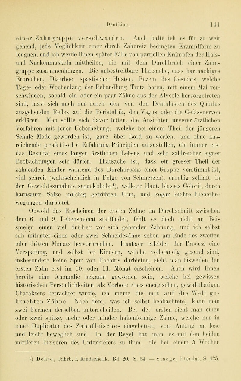 oiiKsr Zahiigruppc vcrscliwaiidi'n. Audi halte icli es für /ii weil: geJiend, jede Möglichkeit einer durch Zahnreiz bedingten Kfanipffoini zu leugnen, und ich werde Ihnen später Fälle von partiellen Krämpfen di-r llals- und Nackenmuskeln mittheilen, die mit dem iJurchhrurh einer Zahn- gruppe zusammenhingen. Die uiibestreitbare Thatsache, dass hartnäckiges Erbrechen, Diarrhoe, spastischer Husten, Eczem des Gesichts, welche Tage- oder Wochenlang der Behandlung Trotz boten, mit einem Mal ver- sdiwiuden, sobald ein oder ein paar Zähne aus der Alveole hervorgetreten sind, lässt sich auch nur durch den von den DentaJästen des Quintus ausgehenden Reflex auf die Peiistaltik, den Vagus oder die Gefässnerven erklären. Man sollte sich davor hüten, die Ansichten unserer ärztlichen A-^orfahren mit jener Ueberhebung, welche bei einem Theil der jüngeren Schule Mode geworden ist, ganz über Bord zu werfen, und ohne aus- reichende praktische Erfahrung.Principien aufzustellen, die immer erst das Resultat eines langen ärztlichen Lebens und sehr zahlreicher eigner Beobachtungen sein dürfen. Thatsache ist, dass ein grosser Theil der zahnenden Kinder während des Durchbruchs einer Gruppe verstimmt ist, viel schreit (wahrscheinlich in Folge von Schmerzen), unruhig schläft, in der Gewichtszunahme zurückbleibt i), welkere Haut, blasses Colorit, durch harnsaure Salze milchig getrübten Urin, und sogar leichte Fieberbe- wegungen darbietet. Obwohl das Erscheinen der ersten Zähne im Durchschnitt zwischen dem 6. und 9. Lebensmonat stattiindet, fehlt es doch nicht an Bei- spielen einer viel früher vor sich gehenden Zahnung, und ich selbst sah mitunter'einen oder zwei Schneidezähne schon am Ende des zweiten oder dritten Monats hervorbrechen. Häufiger erleidet der Process eine Verspätung, und selbst bei Kindern, welche vollständig gesund sind, insbesondere keine Spur von Rachitis darbieten,-sieht man bisweilen den ersten Zahn erst im 10. oder 11. Monat erscheinen. Auch wird Ihnen bereits eine Anomalie bekannt geworden sein, welche bei gewissen historischen Persönlichkeiten als Vorbote eines energischen, gewaltthätigen Charakters betrachtet wurde, ich meine die mit auf die Welt ge- brachten Zähne. Nach dem, was ich selbst beobachtete, kann man zwei Formen derselben unterscheiden. Bei der ersten sieht man einen oder zwei spitze, mehr oder minder hakenförmige Zähne, welche nur in einer Duplicatur des Zahnfleisches eingebettet, von Anfang an lose und leiclit bewceiich sind. In der Recel hat man es mit den lieiden -b mittleren Incisoren des Unterkiefers zu thun, die bei einem 5 A\(i(,-hon ^) Dehio, Jahrb. I'. Kinili'rhcilk. Ud.-li). S. 64. — Siaeü'e, Ebendas. S. 425.