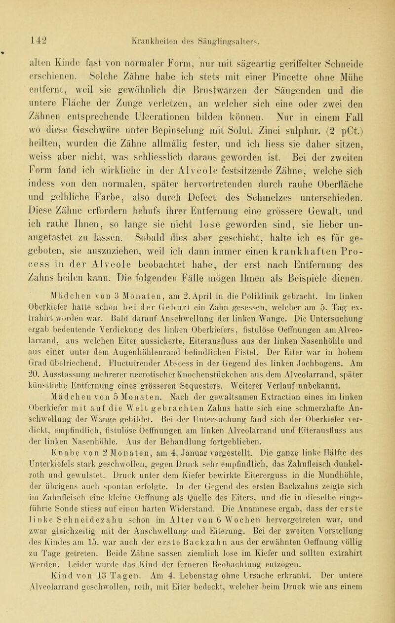allrn Kinde fasi von iioi'nialcr Foriii. niir mit sägeartig gerifTellcr Sclincidc erseliienei]. Solche Zähne habe ich stets mit einer Pincettc ohne Mühe entfernt, weil sie gewöluihch die Brustwai'zen dei' Säugenden und die untere Fläche der Zunge verletzen, an welcher sich eine oder zwei den Zähnen entsprechende Ulcerationen bilden können. Nur in einem Fall wo diese Geschwüre unter Bepinselung mit Solut. Zinci sulpliur. (2 pCt.) heilten, wurden die Zähne allmälig fester, und ich liess sie daher sitzen, weiss aber nicht, was schliesslich daraus geworden ist. Bei der zweiten Form fand ich wirkliche in der Alveole festsitzende Zähne, welche sich indess von den normalen, später hervortretenden durch rauhe Oberfläche mid gelbliche Farbe, also durch Defect des Schmelzes unterschieden. Diese Zähne erfordern behufs ihrer Entfernung eine grössere Gewalt, und ich rathe Ihnen, so lange sie nicht lose geworden sind, sie lieber un- angetastet zu lassen. Sobald dies aber geschieht, halte ich es für ge- geboten, sie auszuziehen, weil ich dann immer einen krankhaften Pro- cess in der Alveole beobachtet habe, der erst nach Entfernung des Zahns heilen kann. Die folgenden Fälle mögen Ihnen als Beispiele dienen. Mädchen vou 3 Monaten, am 2. April in die Poliklinik gebracht. Im linken Oberkiefer hatte schon bei der Gebnrt ein Zahn gesessen, welcher am 5. Tag ex- Irahirt worden war. Bald darauf Anschwellung der linken Wange. Die Untersuchung ergab bedeutende Verdickung des linken Oberkiefers, fistulöse Oeffnungen aniAlveo- larrand, aus welchen Eiter aussickerte, Eiterausfluss aus der linken Nasenhöhle und aus einer unter dem Augenhöhlenrand befindlichen Fistel. Der Eiter war in hohem (:rrad übelriechend. Fluctuirender Abscess in der Gegend des linken Jochbogens. Am 20. Ausstossung mehrerer necrotischerKnochenstückchen aus dem Alveolarrand, später künstliche Entfernung eines grösseren Sequesters. Weiterer Verlauf unbekannt. Mädchen von 5 Monaten. Nach der gewaltsamen Extraction eines im linken Oberkiefer mit auf die Welt gebrachten Zahns hatte sich eine schmerzhafte An- schwellung der Wange gebildet. Bei der Untersuchung fand sich der Oberkiefer ver- dickt, empfindlich, fistulöse Oeffnungen am linken Alveolarrand und Eiterauslluss aus der linken Nasenhöhle. Aus der Behandlung fortgeblieben. Knabe von 2 Monaten, am 4. .Januar vorgestellt. Die ganze linke Hälfte des ünterkiefels stark geschwollen, gegen Druck sehr empfindlich, das Zahnfieisch dunkel- roth und gewulstet. Druck unter dem Kiefer bewirkte Eitererguss in die Mundhöhle, der übrigens auch spontan erfolgte. In der Gegend des ersten Backzahns zeigte sich im Zahnfieisch eine kleine Oeff'nung als Quelle des Eiters, und die in dieselbe einge- führte Sonde stiess auf einen harten Widerstand. Die Anamnese ergab, dass der erste linke Sehn ei dez ah u schon im Alter von 6 Wochen hervorgetreten war, und zwar gleichzeitig mit der Anschwellung und Eiterung. Bei der zweiten Vorstellung des Kindes am 15. war auch der erste Backzahn aus der erwähnten OelTnung völlig zu Tage getreten. Beide Zähne sassen ziemlich lose im Kiefer und sollten extrahirt werden. Leider wurde das Kind der ferneren Beobachtung entzogen. Kind von 13 Tagen. Am 4. Lebenstag ohne Ursache erkrankt. Der untere Alveolarrand geschwollen, roth, mit Eiter bedeckt, welcher beim Druck wie aus einem