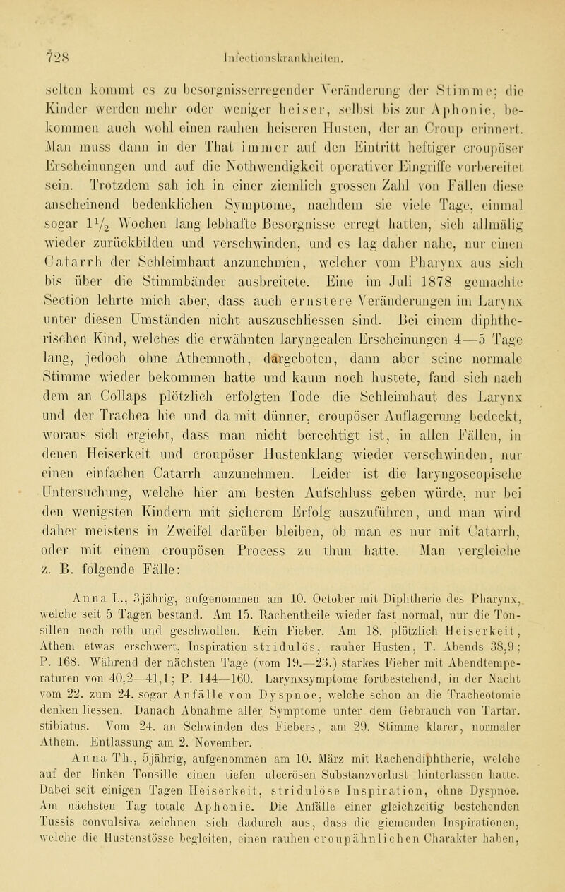 72(S liilVclidiiski'aiiklicilcii. selloii kdiimit (\s /u l)esüi'ij,ni,ssei'fea(Mul('i' \'rräii{|ei'ii]ig (Icr Silin nie: dii' Kiiuloi- wcrdoii niclii' oder weniger heiser, selbst bis zur Aplionie, be- koiiiineii auch wohl einen rauJien heiseren Hnsten, der an Crou|) erinnert. ]\Iaii muss dann in der That immer auf den Kijitriit heftiger croupöser Erscheinungen und auf die Nothwendigkeit operativer Eingriffe vorbereitet sein. Trotzdem sah ich in einer ziemlich grossen Zalil von Fällen diese anscheinend bedenklichen Symptome, nachdem sie viele Tage, einmal sogar IV2 Wochen lang lebhafte Besorgnisse ei'regt hatten, sich allmälig wieder zurückbilden und verschwinden, und es lag daher nahe, nur einen Catarrh der Schleimhaut anzunehmen, welcher vom Pliarynx aus sich bis über die Stimmbänder ausbreitete. Eine im Juli 1878 gemachte Section lehrte mich aber, dass auch ernstere Veränderungen im Laryiix unter diesen Umständen nicht auszuschliessen sind. Bei einem diphthe- rischen Kind, welches die erwähnten laryngealen Erscheiirnngeii 4—5 Tage lang, jedoch ohne Athemnoth, dargeboten, dann aber seine normale Stimme wieder bekommen hatte und kaum noch hustete, fand sich nach dem an Collaps plötzlich erfolgten Tode die Schleimhaut des Larynx und der Trachea hie und da mit dünner, croupöser Auflagerung bedeckt, woraus sich ergiebt, dass man nicht berechtigt ist, in allen Fällen, in denen Heiserkeit und croupöser Hustenklang wieder verschwinden, nur einen einfachen Catarrh anzunehmen. Leider ist die laryngoscopisehe Untersuchung, welche hier am besten Aufschluss geben würde, nur bei den wenigsten Kindern mit sicherem Erfolg auszuführen, und man wird dabei' meistens in Zweifel darüber bleiben, ob man es nur mit Catari'h, oder mit einem croupösen Process zu thun hatte. Man vergleiche z. B. folgende Fälle: Anna L., ojährig, aufgenommen am 10. October mit Diplitheric des Pliarynx,, welche seit 5 Tagen bestand. Am 15. Rachentheile wieder fast normal, nur die Ton- sillen noch roth und geschwollen. Kein Fieber. Am 18. plötzlich Heiserkeit, Atheni etwas erschwert, Inspiration stridulös, rauher Husten, T. Abends 38,9; P. 168. Während der nächsten Tage (vom 19.—23.) starkes Fieber mit Abendtempe- raturen von 40,2—41,1; P. 144—160. fjarynxsymptome fortbestehend, in der Nacht vom 22. zum 24. sogar Anfälle von Dyspnoe, welche schon an die Tracheotomie denken Hessen. Danach Abnahme aller Symptome unter dem Gebrauch von Tartar. stibiatus. Vom 24. an Schwinden des Fiebers, am 29. Stimme klarer, normaler Athem. Entlassung am 2. November. Anna Th., öjährig, aufgenommen am 10. März mit Rachendiphlherie, welche auf der linken Tonsille einen tiefen ulcerösen Substanzverlust hinterlassen hatte. Dabei seit einigen Tagen Heiserkeit, stridulöse Inspiration, ohne Dyspnoe. Am nächsten Tag totale Aphonie. Die Anfälle einer gleichzeitig bestehenden Tussis convulsiva zeichnen sich dadurch aus, dass die giemenden Inspirationen, welche die llustenstösse begleiten, einen rauhen croupähnlichen Charakter haben,