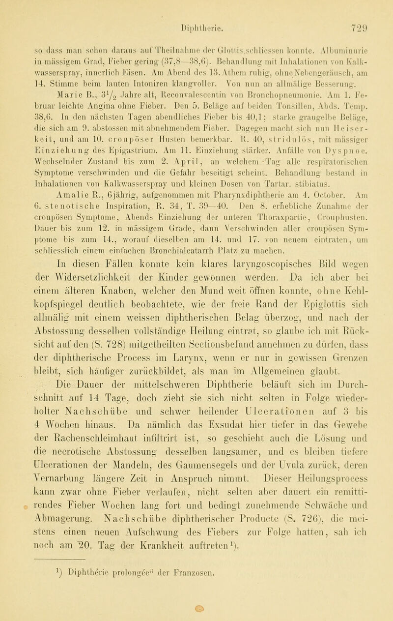 so f-lass man sclinn il;ii-;ni.s auf Tliriliialiiiir i|oi-(ll(iiii> sdiliiv^x/n k(jiiii[c. Alliiiinimii ii- in massigem (liad, l'iebei gering (H7,S—H8,(>j. lielian<llinig mit Iiilialationon von Kalk- wasserspray, iiuii'iiicl) Eisen. Am Abend des IS.Atliom niliig, oiincXebengeräusch, am 14. Stimme heim lauten Inlonircn idangvoller. Von nun an allmälige Besserung. Marie B., 0Y2 -'alire alt, Keconvalesccnlin von Broncho|ineumonie. Am 1. Fe- bruar leichte Angina ohne Fieber. Den 5. Beläge auf beiden Tonsillen, Abds. Temii. oS,6. In (Ion nächsten Tagen abendliches Ficltcr bis 40,1; starke graugelbe Beläge, die sich am !>. alistosscn mit abnehmendem Fieber. Dagegen macht sich nun Heiser- keit, und am 10. crnupösor Iluslen bemerkbar. 11. 40, striduliis, mit massiger Einziehung des Epigastrium. Am 11. Einziehung stärker. Anfälle von Dyspnoe. Wechselnder Zustand bis zum 2. April, an welchem-Tag alle respiratorischen Symptome verschwinden und die Gel'ahr beseitigt scheint. Behandlung bestand in Inhalationen von Kalkwasserspray und kleinen Dosen von Tartar. stibiatus. Amalie R., Gjährig, aufgenommen mit Pharj-nxdiphtherie am 4. October. Am G. stenotische Inspiration, R,. 34, T. 39—40. Den 8. erhebliche Zunahme der croupösen S3'mptomc, Abends Einziehung der unteren Thoraxpartie, Crouphusten. Dauer bis zum 12. in massigem Grade, dann Verschwinden aller croupösen Sym- ptome bis zum 14., worauf dieselben am 14. und 17. von neuem eintraten, um schliesslich einem einfachen Bronchialcatarrh Platz zu machen. In diesen Fällen konnte kein klares laryngoscopisches Bild wegen der Widersetzlichkeit der Kinder gewönnen werden. Da ich aber bei einem älteren Knaben, welcher den Mund weit öffnen konnte, ohne Kehl- kopfspiegel deutlich beobachtete, wie der freie Rand der Epiglottis sich allmälig mit einem weissen diphtherischen Belag überzog, und nach der Abstossung desselben vollständige Heilung eintrat, so glaube ich mit Rück- sicht auf den (S. 728) mitgetheilten Sectionsbefund annehmen zu dürfen, dass der diphtherische Process im Larynx, wenn er nur in gewissen Grenzen bleibt, sich häaflger zurückbildet, als man im Allgemeinen glaubt. ■ Die Dauer der mittelschweren Diphtherie beläuft sich im Durch- schnitt auf 14 Tage, doch zieht sie sich nicht selten in Folge wieder- liolter Nachschübe und schwer heilender Ulcerationen auf 3 bis 4 Wochen liinaus. Da nämlich das Exsudat hier tiefer in das Gewebe der Rachenschleimhaut infiltrirt ist, so geschieht auch die Lösung und die necrotische Abstossung desselben langsamer, und es bleiben tiefere Ulcerationen der Mandeln, des Gaumensegels und der Uvula zurück, deren Yernarbung längere Zeit in Anspruch nimmt. Dieser Fleilungsprocess kann zwar ohne Fieber verlaufen, nicht selten aber dauert ein remitti- rendes Fieber AVochen lang fort und bedingt zunehmende Schwäche und Abmagerung. Nachschübe diphtherischer Producte (S. 726), die mei- stens einen neuen Aufschwimg des Fiebers zur Folge hatten, sah ich nuch am 20. Tag der Krankheit auftreteni). ^) Diphtherie probinuee der Franzosen.