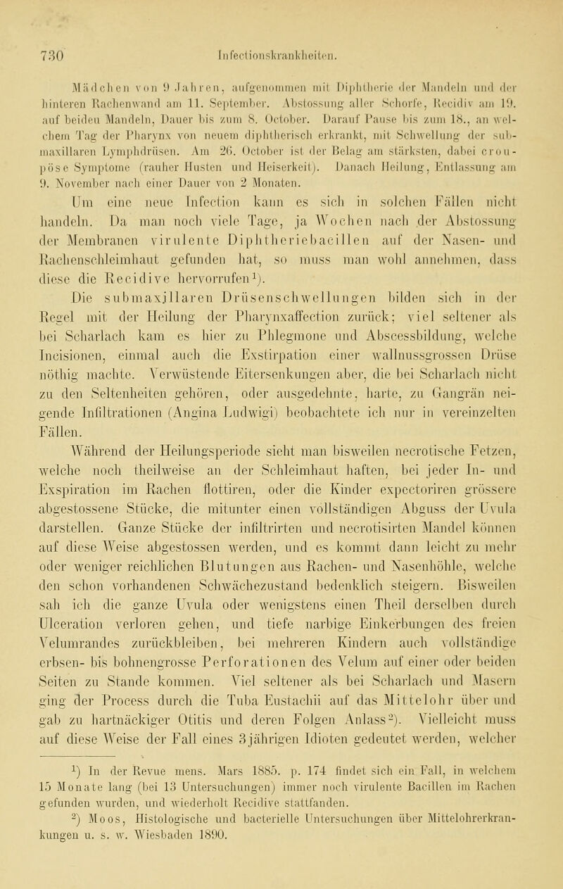 Märlclien vnii 11 .1 ;ili immi , auriiciiiiiiiiin'ii iiiil liiplilhcrir iIit Mandeln nml ilrr hinteren llachenwaml am 11. Seiiifinlici'. Ahslossunjj,' allrr Schorrc, Kccidiv am l'.i. auf beiden Mandeln, Dauer bis zum 8. Uc'iobcr. Daraul Cause Ins zum 1<S., au w ei- (•])em T:\g der Piiarynx von neuem diplitlicriscli erKranJvt, mit Schwellung der suli- maxillaren Lymphdrüsen. Am 2(5. Octobcr ist der Belag am stärksten, dabei crou- pöse Symptome (rauher Husten uutl Heiserkeit). Danach Heilung, Entlassung am 9. November nach einer Dauer von 2 Monaten. Um eine neue Tnfecüoii kann es sicli in solclien Fällen niclit handeln. Da man noch viele Tage, ja Wochen nach der Ahstossung der Membranen virulente Diphtheriebacillen auf der Nasen- und Rachenschleimhaut gefunden hat, so muss n]an wohl annehmen, dass diese die Recidive hervorrufeni). Die submaxjllaren Drüsenschwellungen bilden sich in der Regel mit der Heilung der Phavynxaffection zurück; viel seltener als bei Scharlach kam es hier zu Phlegmone und Abscessbildung, welche Incisionen, einmal auch die Exstii'pation einer v\'aTlnussgrossen Drüse nöthig machte. Verwüstende Eitersenkungen abei', die bei Scharlach nicht zu den Seltenheiten gehören, oder ausgedehnte, harte, zu Gangrän nei- gende Infiltrationen (Angina Ludwigi) beobachtete ich nur in vereinzelten Fällen. Während der Fleilungsperiode sieht man bisweilen necrotische Fetzen, welche noch theilweise an der Schleimhaut haften, bei jeder In- und Exspiration im Rachen flottiren, oder die Kinder expcctoriren grüssci'e abgestossene Stücke, die mitunter einen vollständigen Abguss der U\ula darstellen. Ganze Stücke der infiltrirten und necrotisirten Mandel können auf diese Weise abgestossen werden, und es kommt dann leicht zu mehr oder weniger reichlichen Blutungen aus Rachen- und Nasenhöhle, welche den schon vorhandenen Schwächezustand bedenklich steigern. Bisweilen sah ich die ganze Uvula oder wenigstens einen Theil derselben durch Ulceration verloren gehen, und tiefe narbige Einkerbungen des fi-eien Velumrandes zurückbleiben, bei mehreren Kindern auch vollständige erbsen- bis bohnengrosse Perforationen des Velum auf einer oder beiden Seiten zu Stande kommen. Viel seltener als bei Scharlach und jMascrn ging der Process durch die Tuba Eustachii auf das Mittelohr übei- und gab zu hartnäckiger Otitis mid deren Folgen Anlass-). Vielleicht muss auf diese Weise der Fall eines 3jährigen Idioten gedeutet werden, welcher 1) In der Revue mens. Mars 1885. p. 174 fmdet sich ein Fall, in welchem 15 Monate lang (bei 13 Untersuchungen) immer noch virulente Bacillen im Rachen gefunden wurden, und. wiederholt Recidive stattfanden. ^) Moos, Histologische und bacterielle Untersuchungen über Mittelohrerkran- kungen u. s. w. Wiesbaden 1890.