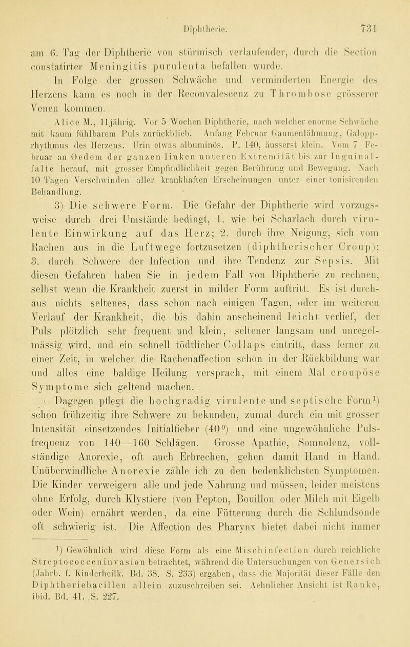 am (). Tilg der Di|)liili<'i'i(' \i>ii sliinnisi-li \ crlaiirciKlcr, (IiiitIi dir Scclinii coiistatirter Moni ii.i;i ( is pufiil riit a, hcrallcn wurde In Foli^o {\rv i;r(j,ssen Scliwäohc und \(?nnindcitiMi hjioi'gie dos IIoi-/(iis kann es noch in der Heconvalescenz zu TlinunKuse orilsserci- Venen kinninen. Alice M., lljfährig. Vor 5 Woclien Diplitherie, nach welcher enoriiio Schwäche nn'l kiunii ftililbarem Puls ziirückblieb. Anfang Februar Gaumenlähmung. Galopp- rliyilniius des Herzens. Urin etwas albuminös. P. 140, äusserst klein. Vom 7 Fe- bruar an Üedem der ganzen linken unteren Extremität bis zur Jnguinal- falte herauf, mit grosser Empfindlichkeit gegen Berührung und Bewegung. Nach 10 Tagen Verschwinden aller krankhal'len Erscheinungen unter einer lonisirendeu Behandlung. 3) Die schwere Form. Die Gefahr der Diplithei'ie wird vorzugs- weise dui'cli drei Umstände bedingt, 1. wie bei Scharlach durch viru- lente Einwirkung auf das Herz; 2. durch ihre Neigung, sich vom Eaclien aus in die Luftwege fortzusetzen (diphtherischer Croup); 3. durch Schwere der Infection und ihre Tendenz zur Sepsis. Mit diesen Gefahren haben Sie in jedem Fall von Diplitlieric zu rechnen, selbst wenn die Krankheit zuerst in milder Form auftritt. Es ist durch- aus nichts seltenes, dass schon nach einigen Tagen, oder im weiteren Verlauf der Krankheit, die bis dahin anscheinend leicht verlief, der Puls plötzlich sehr frequent und klein, seltener langsam und unregel- mässig wird, und ein schnell tödtlicher Collaps eintritt, dass ferner zu einer Zeit, in welcher die Rachenaffection schon in der Rückbildung war und alles eine baldige Heilung versprach, mit einem Mal croupöse Symptome sich geltend machen. •Dagegen pÜegt die hochgradig virulente und septische Form^) schon frühzeitig ihre Schwere zu bekunden, zumal durch ein mit grosser Intensität einsetzendes Initialfieber (40 o) und eine ungewöhnliche Puls- frequenz von 140—160 Sclilägen. Grosse Apathie, Somnolenz, voll- ständige Anorexie, oft auch Erbrechen, gehen damit Hand in Hand. Unüberwindliche Anorexie zälile ich zu den bedenklichsten Symptomen. Die Kinder verweigern alle und jede Nahrung und müssen, leide]- meistens ohne Erfolg, durch Klystiere (von Pepton, Bouillon oder Milch mit Eigelb oder AVeiii) ernährt werden, da eine Fütterung durch die Schlundsonde oft schwierig ist. Die Affection des Pharynx bietet dabei nicht immer 1) Gewöhnlich wird diese Form als eine Mischinfect ion durch reichliche Streptococceninvasion betrachtet, während die Untersuchungen von Genersich (Jahrb. f. Kinderheilk. Bd. 38. S. 233) ergaben, dass die Majorität dieser Fälle den D iph t heriebaci 1 Icn allein zuzuschreiben sei. Aehulicher Ansicht ist Ranke, ibid. L!il. 41. .S. ±27.