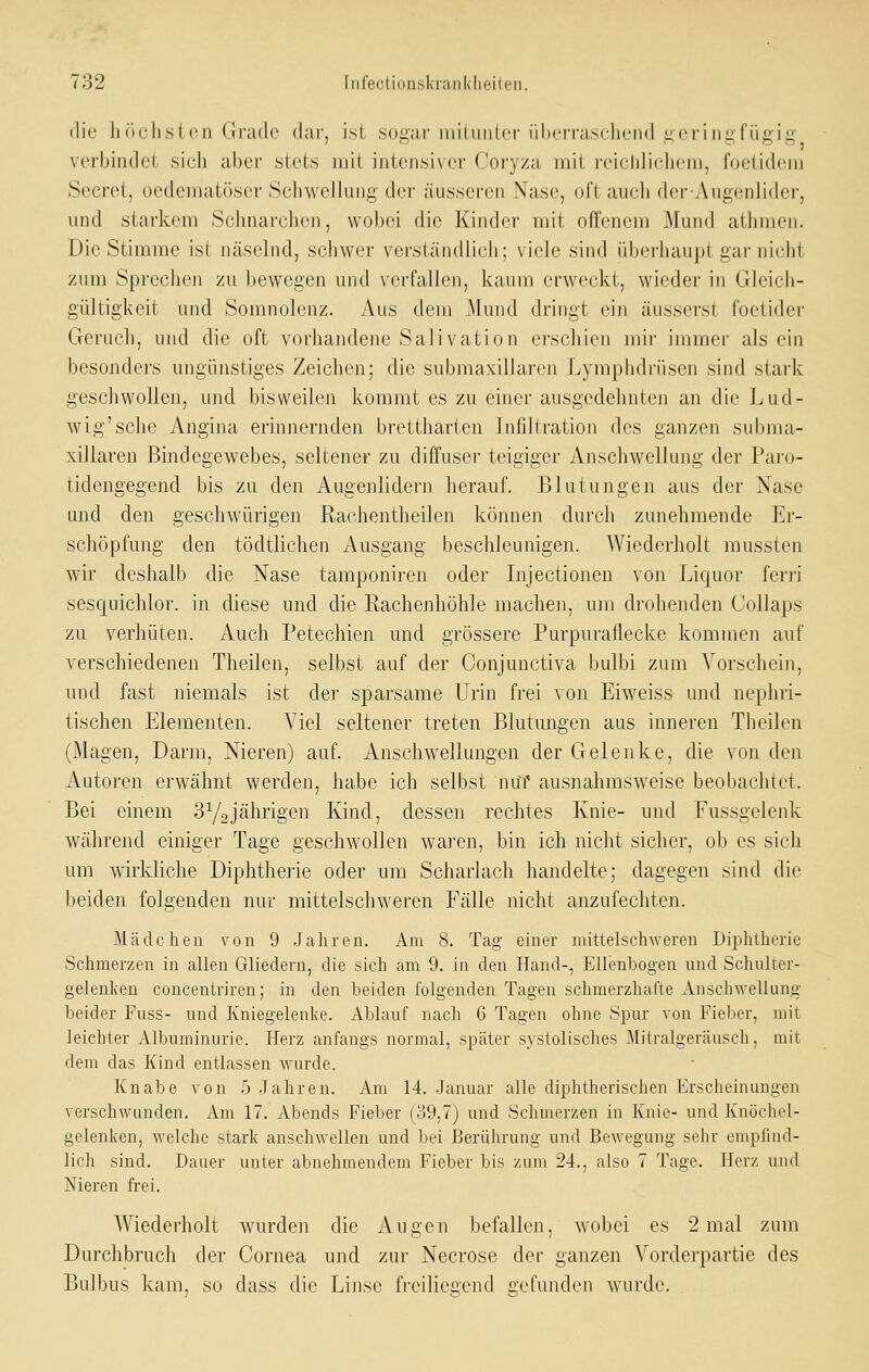 die höchsten Grado dar, ist soi^ar iniliinlcr überrascliend i^eringfügig verbindet sich aber stets mit intensiver Coi-yza mit reichlicliem, foetidem Secret, oedematöscr Schwellung der äusseren Nase, oft auch der-Augenlider, und starkem Schnarchen, wol)ei die Kinder mit offenem Mund athrnen. Die Stimme ist Ucäselnd, schwer verständlich; viele sind überhaupl gar nicht zum Sprechen zu bewegen und verfallen, kaum erweckt, wieder in Gleich- gültigkeit und Somnolcnz. Aus dem Mund dringt ein äusserst foetider Geruch, und die oft vorhandene Salivation erschien mir immer als ein besonders ungünstiges Zeichen; die submaxillaren Lymphdrüsen sind stark geschwollen, und bisweilen kommt es zu einer ausgedehnten an die Lud- wig'sehe Angina erinnernden brettharten Infiltration des ganzen subma- xillaren Bindegewebes, seltener zu diffuser teigiger Anschwellung der Pai'o- tidengegend bis zu den Augenlidern herauf. Blutungen aus der Nase und den geschwürigen Rachentheilen können durch zunehmende Er- schöpfung den tödtlichen Ausgang beschleunigen. Wiederholt mussten wir deshalb die Nase tamponiren oder Lijectionen von Liquor ferri sesquichlor. in diese und die Rachenhöhle machen, um drohenden Collaps zu verhüten. Auch Petechien und grössere Purpuraflecke kommen auf verschiedenen Theilen, selbst auf der Conjunctiva bulbi zum Vorschein, und fast niemals ist der sparsame Urin frei von Eiweiss und nephri- tischen Elementen. Viel seltener treten Blutungen aus inneren Theilen (Magen, Darm, Nieren) auf. Anschwellungen der Gelenke, die von den Autoren erwähnt werden, habe ich selbst nui' ausnahmsweise beobachtet. Bei einem 3Y2jährigen Kind, dessen rechtes Knie- und Fussgclenk während einiger Tage geschwollen waren, bin ich nicht sicher, ob es sich um wirkliche Diphtherie oder um Scharlach handelte; dagegen sind die beiden folgenden nur mittelschweren Fälle nicht anzufechten. Mädchen von 9 Jahren. Am 8. Tag einer mittelschweren Diphtherie Schmerzen in allen Gliedern, die sich am 9. in den Hand-, Ellenbogen und Schulter- gelenken concentriren; in den beiden folgenden Tagen schmerzhafte Anschwellung beider Fuss- und Kniegelenke. Ablauf nach 6 Tagen ohne Spur von Fieber, mit leichter Albuminurie. Herz anfangs normal, später systolisches Mitralgeräusch, mit dem das Kind entlassen wurde. Knabe von 5 Jahren. Am 14. Januar alle diphtherischen Erscheinungen verschwunden. Am 17. Abends Fieber (39,7) und Schmerzen in Knie- und Knöchel- gelenken, welche stark anschwellen und bei Berührung und Bewegung sehr empfind- lich sind. Dauer unter abnehmendem Fieber bis zum 24., also 7 Tage. Herz und Nieren frei. Wiederholt wurden die Augen befallen, wobei es 2 mal zum Durchbruch der Cornea und zur Necrose der ganzen Vorderpartie des Bulbus kam, so dass die Li)ise freiliegend üofunden wurde.