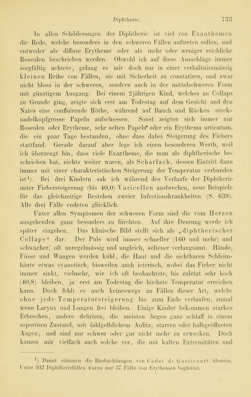 In allen Scliikk'riini;cii (\rv Diphllici'ic ist \iel \nn I*^x;mi l licnicii die \lci\vj welche besonders in den schweren b'ällen auftreten sollen, und entweder als diffuse Erytlieme oder als mehr oder weniger reicliliclie Roseolen l)eschrieben werden. Obwohl ich auf diese Ausschläge immer sorgfältig achtete, gelang es mir doch nur in einer verhältnissmässig kleinen Reihe von Fällen, sie mit Siclierheit zu cnnstatiren, und zwai- nicht bloss in der schweren, sondern auch in der mittelschweren Form mit günstigem Ausgang. Bei einem 2jährigen Kind, welches an Collaps zu Grunde ging, zeigte sich erst am Todestag auf dem Gesicht und den Nates eine conÜuirende Röthe, während auf Bauch und Rücken steck- nadelkopfgrosse Papeln aufschössen. Sonst zeigten sich immer nur Roseolen oder Erytheme, sehr selten Papeln* oder ein Erythema urticatum, die ein paar Tage bestanden, ohne dass dabei Steigerung des Fiebers stattfand. Gerade darauf aber lege ich einen besonderen AVerth, weil ich überzeugt bin, dass viele Exantheme, die man als diphtherische be- schrieben hat, nichts weiter waren, als Scharlach, dessen Eintritt dann immci' mit einer charakteristischen Steigerung der Temperatur verbunden ist^). Bei drei Kindern sah ich während des Verlaufs der Diphtherie unter Fiebersteigerung (bis 40,0) Varicellen ausbrechen, neue Beispiele für das gleichzeitige Bestehen zweier Infectionskrankheiten (S. 639). Alle drei Fälle endeten glücklich. Unter allen Symptomen der schweren Form sind die vom Herzen ausgehenden ganz besonders zu fürchten. Auf ihre Deutung werde ich später eingehen. Das klinische Bild stellt sich als „diphtherisclier Collaps dar. Der Puls wird immer schneller (160 und mehr) und schwächer,' oft unregelmässig und ungleich, seltener verlangsamt. Hände, Füsse und Wangen werden kühl, die Haut und die sichtbaren Schleim- häute etwas cyanotisch, bisweilen auch icterisch, wobei das Fieber nicht immer sinkt, vielmehr, wie ich oft beobachtete, bis zuletzt sehr hoch (40,8) bleiben, ja erst am Todestag die höchste Temperatur erreichen kann. Doch fehlt es auch keineswegs an Fällen dieser Art, welche ohne jede Temperatursteigerung bis zum Ende ^erlaufen, zumal wenn Lai'ynx und Lungen frei bleiben. Einige Kiuder bekommen starkes Erbi'echeii, andere deliriren, die meisten liegen ganz schlaff in einem soporösen Zustand, mit fahlgelblichem iVnlitz, starren oder halbgeöffneten Augen, und sind mir schwer oder gai' nichl mehi' zu erwecken. Doch kamen mir vielfach auch solche vor, die mii kalt(Mi lAlremität(Mi und ^) Daniil sliniiiicii ilic l!cnliiicliluu,ü,'cii vuii Cadet dr (jassicouri ülioreiii. Uiilor \ß2 l-)iplillii'rii'rällrii waren imi- .>7 l'iille vini l-a-yllii'iiieii iiegieilot.