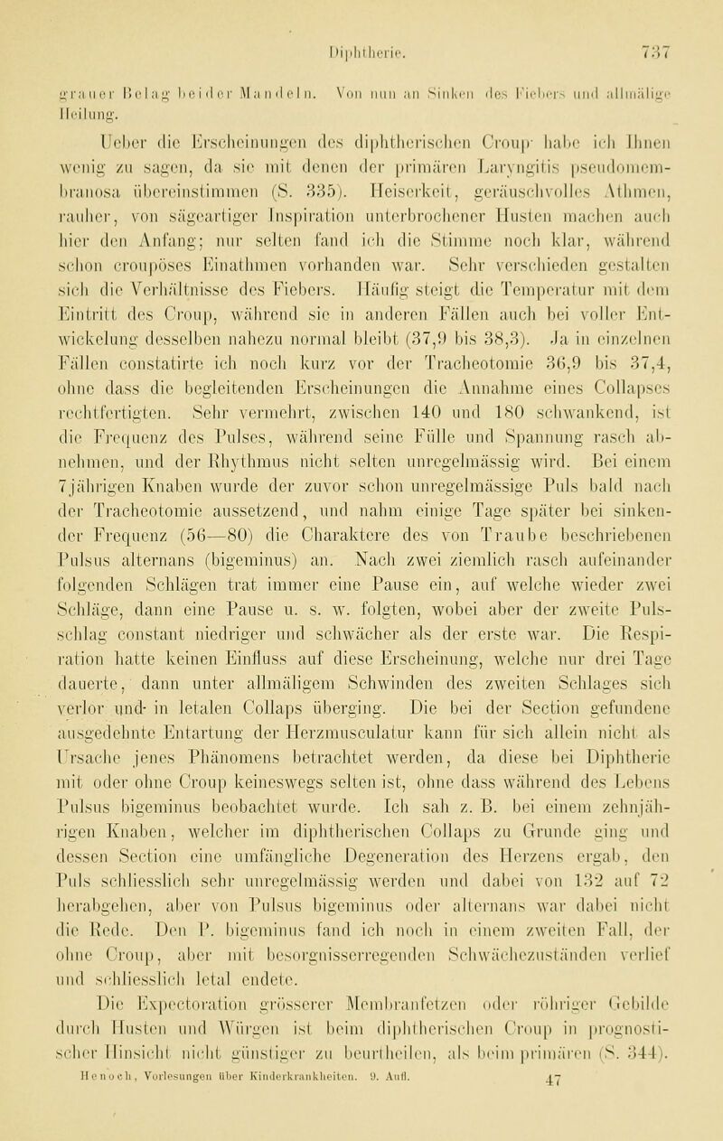 HT.'iiicr r>('l;i^' In'iili'r i\I ;i iid r I ii. \'i»ii iiiiii an Siiikni iles Im(:'I)('1'> iiihI allniiiligo lli'iliino'. Doher die Erscheinungen des diphtherisclion Crou|v liabe ich Ihnen wenig zu sagen, da sie mit denen der primären Laryngitis pseudonicm- branosa übereinstimmen (S. 335). Heiserkeit, geräusclivolles Athmen, raiihci', von sägcai'ligor Inspiraiioii unterbrochener Husten machen auch hier dcu Anfang; nui' selten J'and icJi die Stimme noch klar, während schon croupöses Kinathmcn vorhanden war. Sehr verschieden gestalten sich die Verhältnisse des Fiebers. Häufig steigt d.ie Temperatur mit (h-ni ]*]intritt des Croup, während sie in anderen Fällen auch bei voller Ent- wickelung desselben nahezu normal bleibt (37,9 bis 38,3). Ja in einzelnen Fällen constatirte ich noch kurz vor der Tracheotomie 36,9 bis 37,4, ohne dass die begleitenden Erscheinungen die Annahme eines Collapses rechtfertigten. Sehr vermehrt, zwischen 140 und 180 schwankend, ist die Frequenz des Pulses, während seine Fülle und Spannung rasch al)- nehmen, und der Rhythmus nicht selten unregelmässig wird. Bei einem 7jährigen Knaben wurde der zuvor schon unregelraässige Puls bald nach der Tracheotomie aussetzend, und nahm einige Tage später bei sinken- der Frequenz (56—80) die Charaktere des von Traube beschriebenen Pulsus alternans (bigeminus) an. Nach zwei ziemlich rasch aufeinandei- folgenden Schlägen trat immer eine Pause ein, auf welche wieder zwei Schläge, dann eine Pause u. s. w. folgten, wobei aber der zweite Puls- schlag constant niedriger und schwächer als der erste war. Die Respi- ration hatte keinen Einfluss auf diese Erscheinung, welche nur drei Tage dauerte, dann unter allmäligem Schwinden des zweiten Schlages sich verlor und- in letalen Collaps überging. Die bei der Section gefundene ausgedehnte Entartung der Flerzmusculatur kann für sich allein nicht als Ursache jenes Phänomens betrachtet werden, da diese bei Diphtherie mit oder ohne Croup keineswegs selten ist, ohne dass während des Lebens Pulsus bigeminus beobachtet wui'de. Ich sah z. B. bei einem zehnjäh- rigen Knaben, welcher im diphtherischen Collaps zu Grunde ging und dessen Section eine umfängliche Degeneration des Herzens ergab, den Puls schliesslich sehr unregelmässig werden und dabei von 132 auf 72 herabgehen, aber von Pulsus bigeminus oder altei'uans war dabei nicht die Rede. Dcmi W bigeminus fand ich noch in einem zweiten Fall, der ohne Croup, aber mit besoi-gnisscrregenden Scluväc'heznständen \(Mlief und schliesslich letal endete. Die Expectoration gi'össerer jAlonibranfiHzcn ddcr lidiriger Gebilde durch Muston und Würgi^n ist beim (lij)hlherisclien Crdup in prognosti- scher liinsichl nicht günsliger zu beurlheih'n, als beim piinwircn (S. 344). Honoeli, Vorlesungen Über Kindeikninklieiten. 'J. Autl. i-