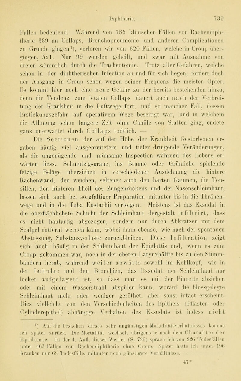 |'';illcli Im'iIciiIcikI. \\ älll'cilil \()li 7!S5 kliliisclicii l'alh'li \<iii |j;ir||c|ii|i|i||- llicric 3;i!) all Collaps, l)r()iU'lio|)iiciini()iiI(! und aiulcrcii ('oniplicaLidiii'n zu (iiiiiulc giiii;(Mi ^), \('i'l()ron wir von 620 Fällen, wclcfuMn Cr()U[) iibcr- j;ini;cn, 521. Nur i)9 wurden geheilt, und zwar mit Ausnaliiric von (Indien sänmitlich durch die Tracheotoiiiie. Troiz aller tlefaliren, welche schon in der diphllierischcn Infeciion an und fiir sich liegen, l'orderl dnch der Ausgang in Croup schön wegen seiner Frequenz di(^ meisten Opfer. YjS kommt hier noch eine neue Gefahr zu der bereits bestehenden hinzu, denn die Tendenz zum letalen Collaps dauert auch nach der \'erbrci- tung der Krankheit in die Luftwege foi't, und so manclier Fall, dessen J^h'slickungsgefahr auf operativem Wege beseitigt war, und in welchem die Athmung schon längere Zeit ohne Canülo von Statten ging, endete ganz unerwartet durch Collaps tödtlich. — Die Sectionen der auf der Höhe der Krankheit Gestorbenen er- gaben häufig viel ausgebreitetere und tiefer dringende Veränderungen, als die ungenügende und mühsame Inspection während des Lebens er- warten liess. Schmutzig-graue, ins Braune oder Grünliche spielende fetzige Beläge überziehen in verschiedener Ausdehnung die hintere Rachenwand, den weichen, seltener auch den harten Gaumen, die Ton- sillen, den hinteren Tlieil des Zungenrückens und der Nasenschleimhaut, lassen sich auch bei sorgfältiger Präparation mitirnter bis in die Thränen- wege und in die Tuba Eustachii verfolgen. Meistens ist das Exsudat in die oberllächlichste Schicht der Schleimhaut dergestalt infiltrirt, dass es nicht hautartig abgezogen, sondern nur durch Abkratzen mit dem Scalpel entfernt werden kann, wobei dann ebenso, wie nach der spontanen Abstossung, Substanzverluste zurückbleiben. Diese Infiltration zeigt sich auch häufig in der Schleimhaut der Epiglottis und, wenn es zum Croup gekommen war, noch in der oberen Larynxhälfte bis zu den Stimm- bändern herab, wlihrend weiter abwärts sowohl im Kehlkopf, wie in der Luftröhre und den P3ronchien, das Exsudat der Schleimhaut nur locker aufgelagert ist, so dass man es mir der Pincette abziehen oder mit einem Wasserstrahl abspülen kann, worauf die blossgelegte Schleimhaut mehr oder weniger geröthet, aber sonsi intact erscheint. Dies vielleicht von den Verschiedenheiten des Epithels (Pliaster- oder C\lindcrepitliel) abhängige Verhalten des Exsudats ist iiidess nicht ') Auf die IJrsarlii'M ilicscs sehr uiiii,-üiisligeii Murlaliliilsvrriiälini^si's kniiiiiio ich s|i;iiiT zcrück. l)ii' Miiilalilät \vo(;hseit iilirin'i'iis Je iiai'li ilciii (' li a ra Iv I c r il !■ r ]■; |i i (Ifiu i I'. hl ilcr -t. Aiill. (licsos Werkes (S. 7l'(i) s|iracli ieli mmi i'i'ii Tuilrsnillcii iiiitei' !(.).) l''iilleii \nii llarliciiili|ilillierie njuii' ('i'nii|i. SpiiliT liaiii' ii'li iiiilci- I'.h; Kr;niki'ii nur (iS TiH|i'sl';illi\ midinler imrli i;iiii>( iL;vii' \ iTli.'illiiisM'. 47*