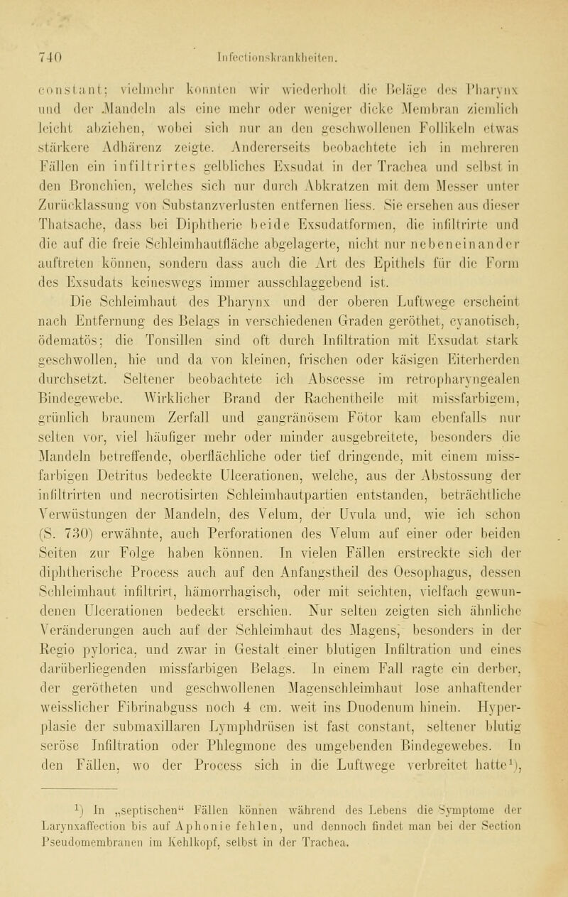 coHslant: viclmclir koiiiitcii wir wicdoiiidli die I)olä,a(,' des l'liaryiix und der .Mandeln als eine melir oder weniger dicke Membran ziemlich leicht abziehen, wobei sich nur an den geschwollenen Follikeln etwas stärkere Adhärenz zeigte. Andererseits beobachtete ich in mehrei-en Fällen ein infiltrirtes gelbliches Exsudat in der Trachea und selbst in den Bronchien, welches sich nur durch Abkratzen mit dem Messer unter Zurücklassung von Substanzverlusten entfernen Hess. .Sie ersehen aus dieser Thatsache, dass bei Diphtherie beide Exsiidatformen. die infiltririe und die auf die freie Schleimhautfläche abgelagerte, nicht nur nebeneinander auftreten können, sondern dass auch die Art des Epithels für die Form des Exsudats keineswegs immer ausschlaggebend ist. Die Schleimhaut des Pharynx und der oberen Luftwege erscheint nach Entfernung des Belags in verschiedenen Graden geröthet, cyanotisch, ödematös; die Tonsillen sind oft durch Infiltration mit Exsudat stark geschwollen, hie und da von kleinen, frischen oder käsigen Eiterherden durchsetzt. Seltener beobachtete ich Abscesse im retropharyngealen Bindegewebe. AVirklicher Brand der Rachentheile mit missfarbigem, grünlich braunem Zerfall und gangränösem Fötor kam ebenfalls nur selten \oi, viel häufiger mehr oder minder ausgebreitete, besondei's die Mandeln betreffende, oberflächliche oder tief dringende, mit einem miss- farbigen Detritus bedeckte Llcerationen, welche, aus der Abstossung der iiililtrirten uiid necrotisirten Schleimhautpartien entstanden, beträchtliche Verwüstungen der Mandeln, des Velum, der Uvula und, wie ich schon (S. 730) erwähnte, auch Perforationen des Velum auf einer oder beiden Seiten zur Folge haben können. In vielen Fällen erstreckte sich der diphtherische Process auch auf den Anfangstheü des Oesophagus, dessen Schleimhaut infiltrirt, hämorrhagisch, oder mit seichten, vielfach gewun- denen Ulcerationen bedeckt erschien. Nur selten zeigten sich ähnliche Veränderungen auch auf der Schleimhaut des Magensj besonders in der Regio pylorica, und zwar in Gestalt einer blutigen Infiltration und eines darüberliegenden missfarbigen Belags. In einem Fall ragte ein derber, der gerötheten und geschwollenen Magenschleimhaut lose anhaftender weisslicher Fibrinabguss noch 4 cm. weit ins Duodenum hinein. Hyper- plasie der submaxillaren Lymphdrüsen ist fast constant, seltener Idutig seröse Infiltration oder Phlegmone des umgebenden Bindegewebes. In den Fällen, wo der Process sich in die Luftwege verbreitet hatte^), ij In „septischen Fällen können während des Lebens die Symptome der Larynxafl'eciion bis auf Aphonie fehlen, und dennoch findet man bei der Section Pseudomembranen im Kehlkopf, selbst in der Trachea.