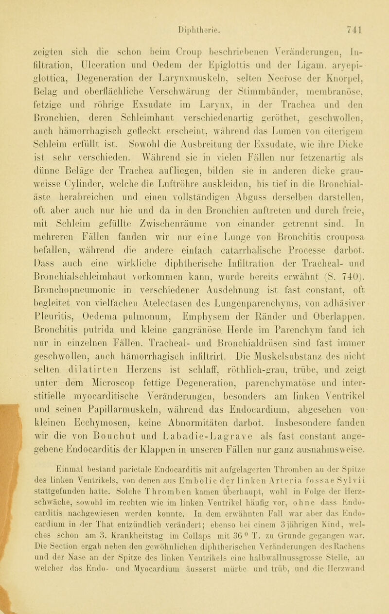 zrigirii sirli die scliiiii heim ('rdnp Ijrschrirliciicii \ i'räii(lcriiiigcii, In- filtration, Ulcei'ati(!ii iiikI Ocdcm der Epigiotti.s und dor Ligam. arycpl- glottica, Degeneration der Larynxniuskeln, selten Necfosc der Knorpel, Belag und obernächliche Verschwarung der Stimmbänder, membranö.se, fetzige und i-()hrige Exsudate im Larynx, in dt-r Trachea und den IJi'oncliien, deren Schleimhaut verschiedenartig geröthet, geschwollen, auch hämorrhagisch gclleckt erscheint, während das Luraen von eiterigem Schleim erfüllt ist. Sowohl die Ausbreitung der Exsudate, wie ihre Dicke ist sehr verschieden. Während sie in vielen Fällen nur fetzenartig als dünne Beläge der Trachea aufliegen, bilden sie in anderen dicke grau- weisse Cylinder, welche die Luftrölire auskleiden, bis tief in die ßronchi;il- äste herabreichen und einen vollständigen Abguss derselben darstelh'n, oft aber auch nur hie und da in den Bronchien auftieten und dui'ch freie, mit Schleim gefüllte Zwischenräume von einander getrennt sind. Jn mehreren Fällen fanden wir nur eine Lunge von Bronchitis crouposa befallen, während die andere einfach catarrhalische Processe darbot. Dass auch eine wirkliche diphtherische Infiltration der Tracheal- und Bronchialsclileimhaut vorkommen kann, wurde bereits erwähnt (S. 740). Bronchopneumonie in verschiedener Ausdehnung ist fast constant, oft begleitet von vielfachen Atelectasen des Lungenparenchyms, von adhäsiver Pleuritis, Oedema pulmonum, Emphysem der Ränder und Oberlappen. Bronchitis putrida und kleine gangränöse Herde im Parenchym fand ich nur in einzelnen Fällen. Tracheal- und Bronchialdrüsen sind fast immer geschwollen, auch hämorrhagiscli infiltrirt. Die Muskelsubstanz des nicht selten dilatirten Herzens ist schlaff, röthlich-grau, trübe, und zeigt unter dem Microscop fettige Degeneration, parenchymatöse und inter- stitielle myocarditische Veränderungen, besonders am linken Ventrikel und seinen Papillarmuskeln, während das Endocardium, abgesehen von kleinen Ecchymosen, keine Abnormitäten darbot. Lisbesondere fanden wir die von Bouchut und Labadie-Lagrave als fast constant ange- gebene Endocarditis der Klappen in unseren Fällen nur ganz ausnahmsweise. Einmal bestand parietale Endocarditis mit aufgelagerten Thromben au der Spitze des linken Ventrikels, von denen aus Embolie der linken Arteria fossae Sylvii stattgefunden hatte. Sokdie Thromben kamen überhaupt, wohl in Folge der Herz- schwäche, sowohl im rechten wie im linken Ventrikel häufig vor, ohne dass Endo- carditis nachgewiesen werden konnte. In dem erwähnton Fall war aber das Endo- cardium in der That entzündlich verändert; ebenso liei einem 3jährigen Kind, wel- ches schon am :>. Krankheitstag im Collaps mit 36*^ T. zu Grunde gegangen war. Die Section ergab neben den gewöhnlichen diphtherischen Veränderungen desRachens und der Nase an der Spitze dos linkon Ventrikels eine halbwallnussgrosse .Stelle, an woichor das Emhi- und Af\(ic;n'(binu äusserst mürljo imd Irid». und die Ilor/.wand