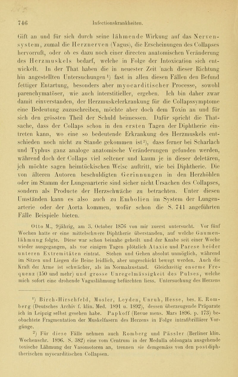 (Jift Uli lind fi'ir sich (liirdi sciiio läliinciide Wirkuiii: auf das Nerven- system, zumal die ILcrznervcn (Yagiisj, die lllrscdieiiumgen des ('ollapses liervorriift, odei- ob os dazu noch einer directcn anatoinischen Verändoning des H erziiiuskcls bedarf, welche in Folae der liiloxication sicli cnl- wickelt. in der That Jiaben die in nciicsler Zeit nacli dieser Kiclitung hin angestellten Untersuchungen ^j fast in allen diesen Fällen den Befund fettiger Entartung, besonders aber myocarditischcr Processe, sowohl parenchymatöser, wie aucli interstitieller, ergeben. Icli bin daher zwar damit einverstanden, der Herzmuskelerkrankung für die CoUapssymptome eine Bedeutung zuzuschreiben, möchte aber doch dem Toxin an und für sich den grössten Theil der Schuld beimessen. Dafür spricht die That- sache, dass der Collaps schon in den ersten Tagen der Diphtherie ein- treten kann, wo eine so bedeutende Erkrankung des Herzmuskels ent- schieden noch nicht zu Stande gekommen ist 2), dass ferner bei Scharlach und Typhus ganz analoge anatomische Veränderungen gefunden werden, während doch der Collaps viel seltener und kaum je in dieser deletären, ich möchte sagen heimtückischen Weise auftritt, wie bei Diphtherie. Die von älteren Autoren beschuldigten Gerinnungen in den Herzhöhlen oder im Stamm der Lungenarterie sind sicher nicht Ursachen des Collapses, sondern als Producte der Herzschwäche zu betrachten. Unter diesen Umständen- kann es also auch zu Embolien im System der Lungen- arterie oder der Aorta kommen, wofür schon die S. 741 angeführten Fälle Beispiele bieten. Otto M., 9jährig, am 3. October 1876 von mir zuerst untersucht. Vor fünf Wochen hatte er- eine mittelschwere Diphtherie überstanden, auf welche Gaumen- lähmung folgte. Diese war schon beinahe geheilt und der Knabe seit einer Woche wieder ausgegangen, als vor einigen Tagen plötzlich Ataxie und Parese beider unteren Extremitäten eintrat. Stehen und Gehen absolut unmöglich, während im Sitzen und Liegen die Beine leidlich, aber ungeschickt be^vegt werden. Auch die Kraft der Arme ist schwächer, als im Normalzustand. Gleichzeitig enorme Fre- quenz (150 und mehr) und grosse Unregelmässigkeit des Pulses, welche mich sofort eine drohende VaÄUslähmunff befürchten liess. Untersuchung des Herzens ') Birch-llirschfeld, Mosler, Lcyden, Unruh, Hesse, bes. E. Rom- berg (Deutsches Archiv f. kün. Med. 1891 u. 1892), dessen überzeugende Präparate ich in Leipzig selbst gesehen habe. Papkoff (Revue mens. Mars 1896. p. 173) be- obachtete Fragmentation der Muskelfasern des Herzens in Folge intrafibrillärer Vor- gänge. 2) Für diese Fälle nehmen auch Roml)erg und Pässler (Berliner klin. Wochenschr. 1896. 'S. 382) eine vom Centrum in der Medulla oblongata ausgehende toxische Lähmung der Vasomotoren an, trennen sie demgemäss von den postdiph- therischen myocarditischen Collapsen.