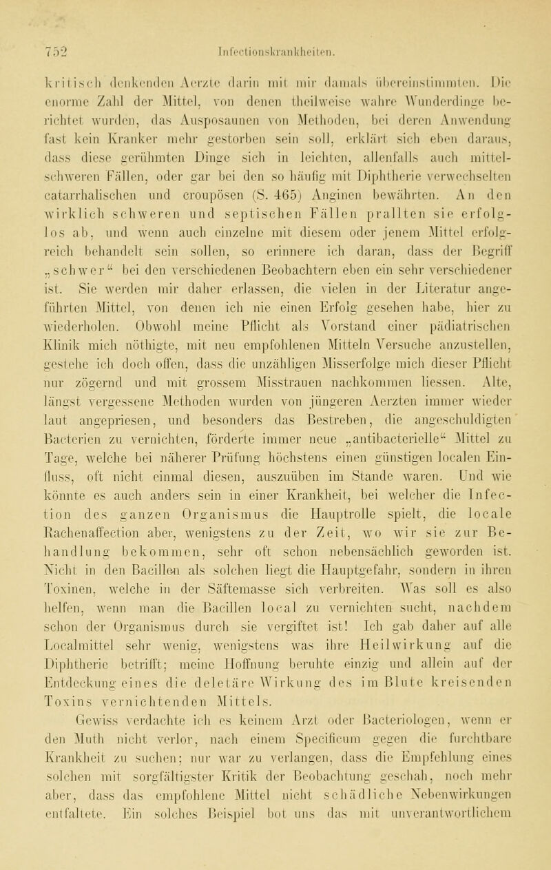 kiiiiscli (k'iikeiKlcii Aci/ic daiiu iiiii niii' damals iihereiiistimmicn. Hie eiioiiiic Zaiil der Mittel, V(jii deiicii Üieilweise wahre Wunderdiiiiie be- richtet wui'deii, das Ausposaunen von Methoden, bei deren Anwendung fast kein K'ranker mein- gestorben sein soll, erklärt sicli eben daraus, dass diese gerühmten Dinge sich in leicliten, allenfalls auch mittel- schweren Fällen, oder gar bei den so häufig mit Diphtherie verwechselten catarrhalischen und croupösen (S. 465) Anginen bewährten. xVn den wirklich schweren und septischen Fällen prallten sie erfolg- los ab, und wenn auch einzelne mit diesem oder jenem Mittel erfolg- reich behandelt sein sollen, so erinnere ich daran, dass der Begriff „schwer bei den verschiedenen Beobachtern eben ein sehr verschiedener ist. Sie werden mir daher erlassen, die vielen in der Literatur ange- führten Mittel, von denen ich nie einen Erfolg gesehen habe, hier zu wiederholen. Obwohl meine Pflicht als Vorstand einer pädiatrischen Klinik mich nöthigte, mit neu empfohlenen Mitteln Versuche anzustellen, gestehe ich doch offen, dass die unzähligen Misserfolge mich dieser Pflicht nur zögernd und mit grossem Misstrauen nachkommen liessen. Alte, längst vergessene Methoden wurden von jüngeren Aerzten immer wieder laut angepriesen, und besonders das Bestreben, die angeschuldigten Bacterien zu vernichten, förderte immer neue „antibacterielle Mittel zu Tage, welche bei näherer Prüfung höchstens einen günstigen localen Ein- flnss, oft nicht einmal diesen, auszuüben im Stande waren. Und wie könnte es auch anders sein in einer Krankheit, bei welcher die Infec- tion des ganzen Organismus die Hauptrolle spielt, die locale Eachenaffection aher, wenigstens zu der Zeit, wo wir sie zur Be- handlung bekommen, sehr oft schon nebensächlich geworden ist. Nicht in den Bacille4i als solchen liegt die liauptgefahr. sondern in ihren Toxinen, welche in der Säftemasse sich verljreiten. AVas soll es also helfen, wenn man die Bacillen local zu vernichten sucht, nachdem schon der Organismus durch sie vergiftet ist! Ich gab daher auf alle Local mittel sehr wenig, wenigstens was ihre Heilwni'kung auf die Diphtherie betrifft; meine Hoffnung beruhte einzig und allein auf der Entdeckungeines die deletäre Wirkung des im Blute kreisenden Toxins vernichtenden Mittels. Gewiss verdachte ich es keinem Arzt oder Baeteriologen, wenn er den Muth nicht veiior, nach einem Specificum gegen die furchtbare Krankheit zu suchen: nur war zu verlangen, dass die Empfehlung eines solchen mit sorgfältigster Kritik der Beobachtung geschah, noch mehr aber, dass das empfohlene ]\littel nicht schädliche Nebenwirkungen entfaltete. Ein solches Beispiel bot uns das mit unvrranlwurvbclieni