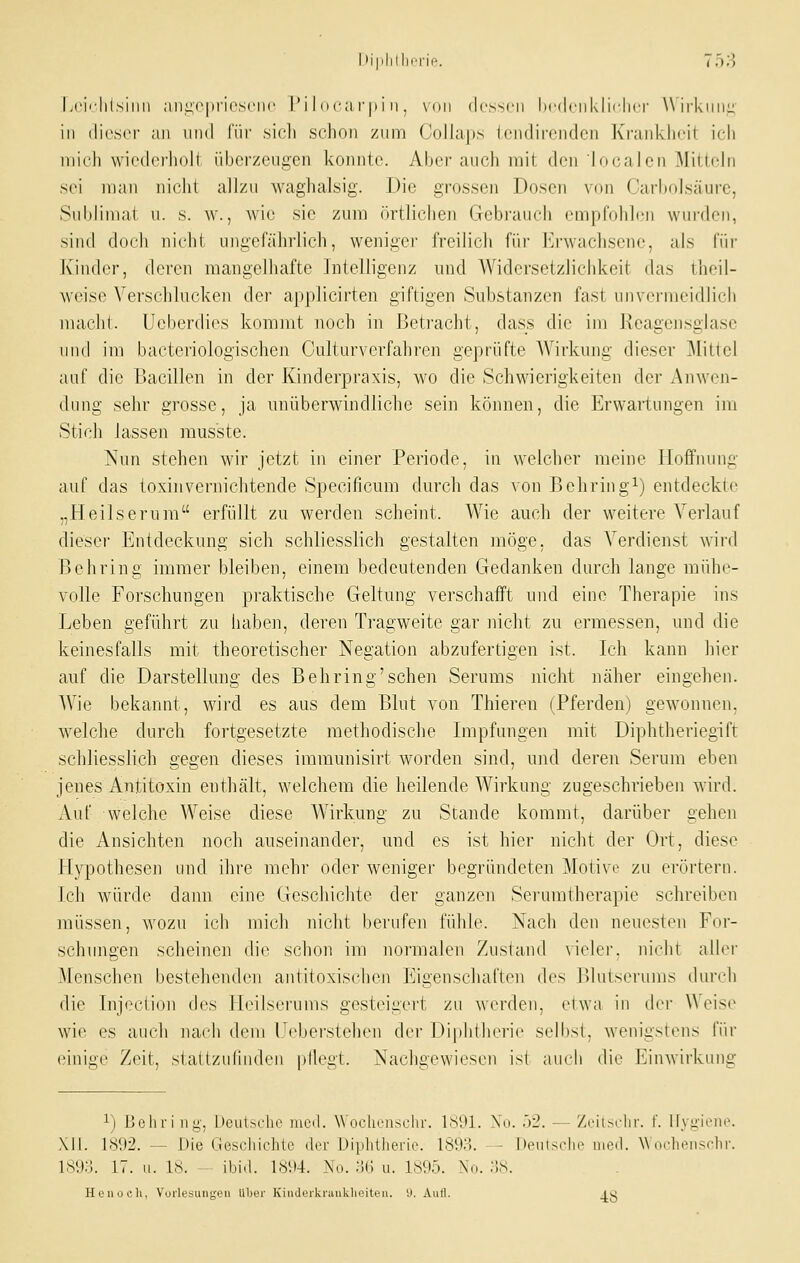 Lcii'lilsiiin ;ini:v|ii'i('S('iH' IM I oca r|ii ii, \(iii dcsscii licdciikliclicr Wirkung- in (licscr ;iii und liir sich schon zniri ('olhips tcndirciiden Ki'uiikhcil ich mich wiederholt überzeugen konnte. Aber auch mit den localcn Mitteln sei man nicht allzu waglialsig. Die grossen Dosen von Carbolsäurc, Subliniai u. s. w., wie sie zum örtlichen Gebi'auch empfohh.'u wurden, sind doch iiicld ungefährlich, weniger freilich für l'j-wachsene, als für Kinder, deren mangelhafte Intelligenz und AVidersetzlichkeit das theil- weisc Verschlucken der applicirten giftigen Substanzen fast unvermeidlich macht. Ueberdies kommt noch in Betracht, dass die im Keagensglase und im bacteriologischen Culturverfahren geprüfte Wirkung dieser Mittel auf die Bacillen in der Kinderpraxis, wo die Schwierigkeiten der i\nwen- dung sehr grosse, ja unüberwindliche sein können, die Erwartungen im Stich lassen mus'ste. Nun stehen wir jetzt in einer Periode, in welcher meine Hoffnung auf das toxinvernichtende Specificum durch das von ßehring^) entdeckte „Heilserum erfüllt zu werden scheint. Wie auch der weitere Verlauf dieser Entdeckung sich schliesslich gestalten möge, das Verdienst wird Behring immer bleiben, einem bedeutenden Gedanken durch lange mühe- volle Forschungen praktische Geltung verschafft und eine Therapie ins Leben geführt zu haben, deren Tragweite gar nicht zu ermessen, und die keinesfalls mit theoretischer Negation abzufertigen ist. Ich kann hier auf die Darstellung des Behring'sehen Serums nicht näher eingehen. Wie bekannt, wird es aus dem Blut von Thieren (Pferden) gewonnen, welche durch fortgesetzte methodische Impfungen mit Diphtheriegift schliesslich gegen dieses immunisirt worden sind, und deren Serum eben jenes Antitoxin enthält, welchem die heilende Wirkung zugeschrieben wird. Auf welche Weise diese Wirkung zu Stande kommt, darüber gehen die Ansichten noch auseinander, und es ist hiei' nicht der Ort, diese Hypothesen und ihre mehr oder weniger begründeten Motive zu erörtern. Ich würde dann eine Geschichte der ganzen Serumtherapie schreiben müssen, wozu ich mich nicht berufen fühle. Nach den neuesten For- schungen scheinen die schon im normalen Zustand vieler, nicht aller Menschen bestehenden antitoxischen Eigenschaften des Blutserums durch die Injection des Heilserums gesteigert zu werden, etwa in der Weise wie es auch nacii dem IJ^ebei'stehen der Di|)htherit' selbst, wenigstens für einige Zeit, staUzuliiiden pllegt. Nachgewiesen ist auch die Einwirkung 1) Bohri ny, Uculhclio incil. W cicliriisclu-. lÖ'Jl. \o. ')2. - Zriisclir. f. Ilvg-iene. Xll. 1S1)2. — Die Gesclüclilo ilcf Diplitherie. 1893. — I)(miiscIm' mod. W ocheitsclir. 1893. 17. u. 18. ibiil. I8il4. .No. JJG u. 1895. No. :1S. Henoch, Vorlesungi'n Über KinJerkrauklieiten. i). Autl. ^g