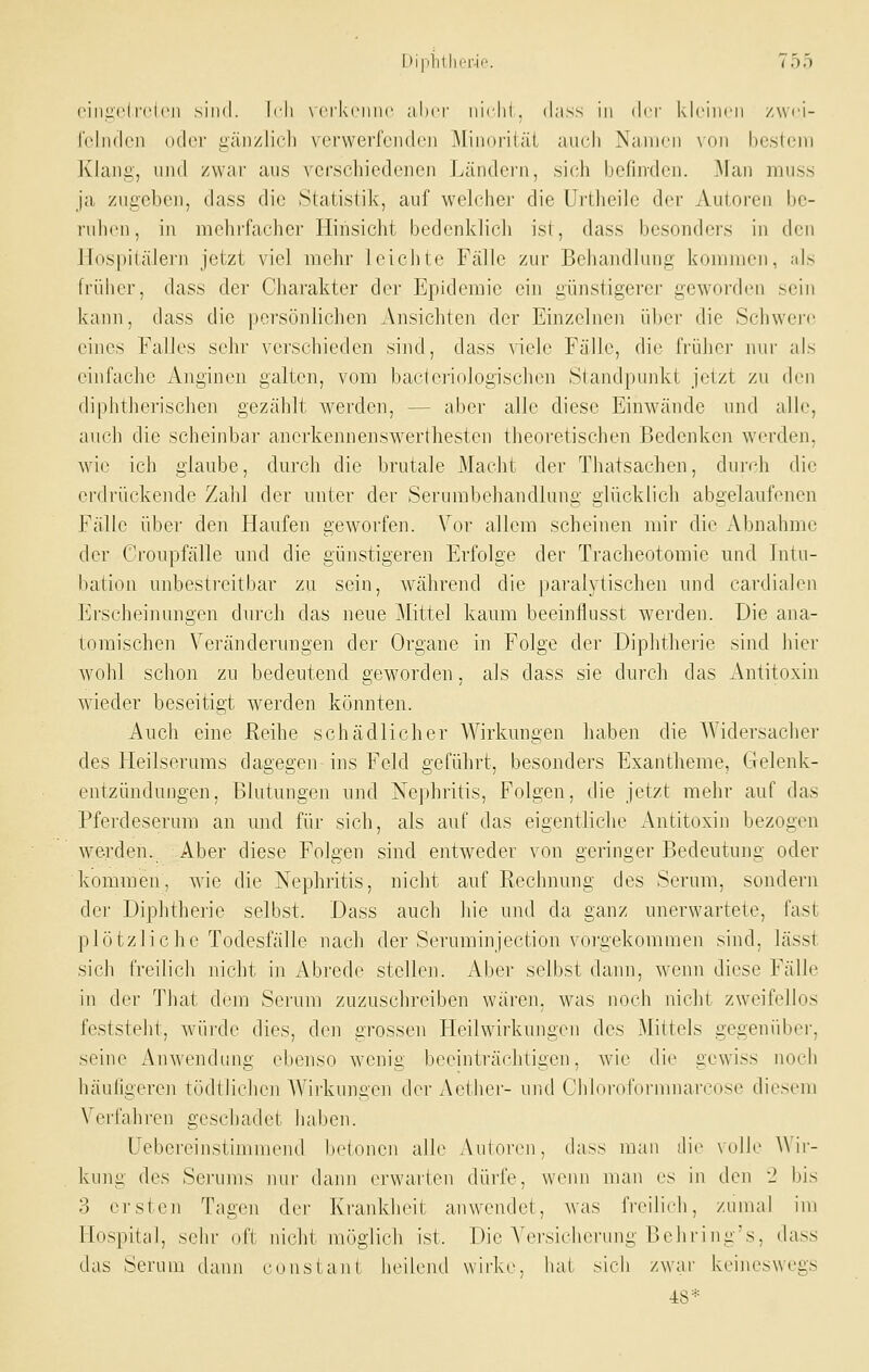 (Miiiicd'clcn sind. \r\\ \ crkciiiic aber iiiclit. dass in (kr klrincn /wd- Iclndcii oder i;;iiizli(di verwei'fciidcn Minoriiäi aiudi Namen noii Ix.'sti-ni Klaiiii', und zwar aus verschiedenen Ländei'n, sieh befinden. ^laii miiss ja zn£:eben, dass die Statistik, auf welchei- die Urtheiie der Autoren be- inhcn, in mehrfacher Hinsicht bedenklich ist, dass besonders in den Hospitälern jetzt viel mehr leichte Fälle zur Behandlung; kommen, als früher, dass der Charakter der Epidemie ein günstigerer geworfh'ii sein kann, dass die persönlichen Ansichten der Einzelnen über die Schwei'f eines Falles sehr verscliieden sind, dass viele Fälle, die friilior mir als einfache Anginen galten, vom bacteriologischen Standpunkt jetzt zu den diphtherischen gezählt werden, — aber alle diese Einwände und aHe, auch die scheinbar anerkennenswerthesten theoretischen Bedenken werden, wie ich glaube, durch die brutale Macht der Thatsachen, durch die erdrückende Zahl der unter der Serurabehandlung glücklich abgelaufenen Fälle über den Haufen geworfen. \^or allem scheinen mir die Abnahme der Croupfälle und die günstigeren Erfolge der Tracheotomie und Intu- bation unbestreitbar zu sein, während die paralytischen und cardialen Erscheinungen durch das neue Mittel kaum beeinflusst werden. Die ana- tomischen Veränderungen der Organe in Folge der Diphtherie sind hier wohl schon zu bedeutend geworden, als dass sie durch das Antitoxin wieder beseitigt werden könnten. Auch eine Reihe schädlicher Wirkungen haben die Widersacher des Heilserums dagegen ins Feld geführt, besonders Exantheme, Gelenk- entzündungen, Blutungen und Nephritis, Folgen, die jetzt mehr auf das Pferdeserum an und für sich, als auf das eigentliche Antitoxin bezogen werden. Aber diese Folgen sind entweder von geringer Bedeutung oder kommen, wie die Nephritis, nicht auf Rechnung des Serum, sondern der Diphtherie selbst. Dass auch hie und da ganz unerwartete, fast plötzliche Todesfälle nach der Seruminjection vorgekommen sind, lässt sich freilicli nicht in xVbrede stellen. Aber selbst dann, wenn diese Fälle in der Tliat dem Serum zuzuschreiben wären, was noch nicht zweifellos feststeht, würde dies, den grossen Heilwirkungen des Mittels gegenüber, seine Anwendung ebenso wenig beeinträchtigen, Avie die gewiss noch häutigeren tödtlichen AVirkungen der Aether- und Chlororurnniarcose diesem Verfahren geschadet haben. Uebereinstimmend betonen alle Autoren, dass man ili(> volle AVir- kung des Serums nui' dann erwarten dürfe, wenn man es in den -2 bis 3 ersten Tagen der Krankheit anwendet, was freilich, zumal im Hospital, sehr oft nicht möglich ist. Die A'ersicherung Belii'ing's, dass das Serum dann cnnstant heilend wirke, hat sich zwai' keineswegs 48*