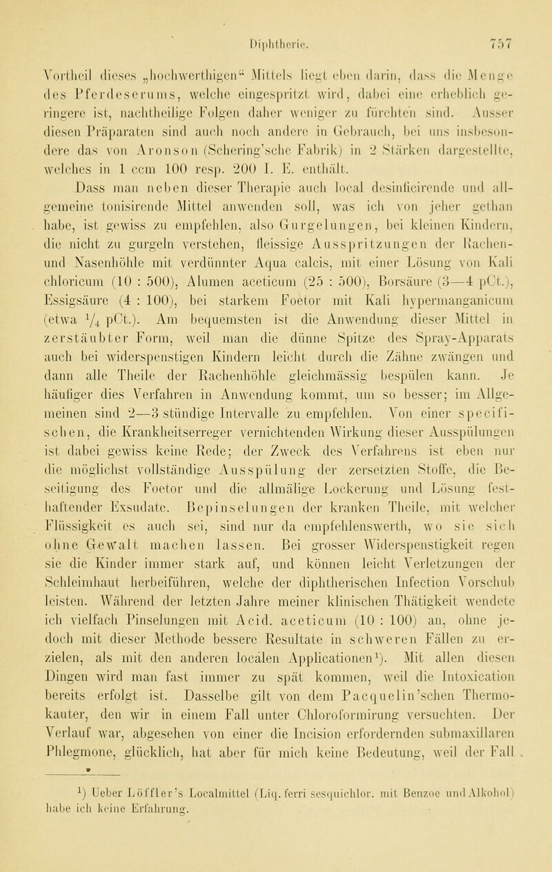 Vui'Lhcil dieses „liodiwcilliigen Mittels liei;l eben darin, dass die Menge des Pferdeseni ms, welche eingespritzt wird, dabei eine erheblich ge- i'ingerc ist, nachtheilige Folgen daher wenigei- zu fürchten sind. Ausser diesen Präparaten sind auch noch andere in GJebrauch, bei uns insbeson- dere das von Aroiison (Schering'sche Fabrik) in 2 Stärken dargestellle, weh'hes in 1 ccm 100 resp. 200 I. E. enthäU.. Dass man neben dieser Therapie auch local desinficirende und all- gemeine tonisirende Mittel anwenden soll, was ich von jeher gelluui habe, ist gewiss zu empfehlen, also Gurgelungen, bei kleinen Kindern, die nicht zu gurgeln verstehen, fleissige Auss])ri tzungen der Ivachen- und Nasenhöhle mit verdünnter Aqua calcis, mit einer Lösung v^on Kali chloricum (10 : 500), Alumen aceticum (25 : 500), Borsäure (3—4 pCt.), Essigsäure (4 : 100), bei starkem Foetor mit Kali hypermanganicum (etwa Y4 pCt.). Am bequemsten ist die Anwendung dieser Mittel in zerstäubter Form, weil man die dünne Spitze des Spray-Apparats auch bei widerspenstigen Kindern leicht durch die Zä.hne zwängeii und dann alle Theile der Rachenhöhle gleichmässig bespülen kann. Je häutiger dies Verfahren in Anwendung kommt, um so besser; im Allge- meinen sind 2—3 stündige Intervalle zu empfehlen. Von einer specifi- schen, die Krankheitserreger vernichtenden Wirkung dieser Ausspülungen ist dabei gewiss keine Rede; der Zweck des Verfahrens ist eben nur die möglichst vollständige Ausspülung der zersetzten Stoffe, die Be- seitigung des Foetor und die allraälige Lockerung und Lösung fesi- haftender Exsudate. Bepinselungen der kranken Theile, mit welcher Flüssigkeit es auch sei, sind nur da empfelilenswerth, wo sie sieb ohne G.e^^'alt machen lassen. Bei grosser Widerspenstigkeit regen sie die Kinder immer stark auf, und können leicht Verletzungen der Schleimhaut herbeiführen, welche der diphtherischen Infection Yorschab leisten. Während der letzten Jahre meiner klinischen Thätigkeit wendete ich vielfach Pinselungen mit Acid. aceticum (10 : 100) an, ohne je- doch mit dieser Methode bessere Resultate in schweren Fällen zu er- zielen, als mit den anderen locälen x\pplicationen^). Mit allen diesen Dingen wird man fast immer zu spät kommen, weil die Intoxication bereits erfolgt ist. Dasselbe gilt von dem Pacquelin'sehen Thermo- kauter, den wir in einem Fall unter Chloroformirung versuchten. Der Verlauf war, abgesehen von einer die Incision erfordernden submaxillaren Phlegmone, glücklich, hat aber für mich keine Bedeutung, weil der Fall ^j Ueber Lijl'fler's Localmiüel (Liq. terri ses(|uichlür. mit ßenzoe uiiil Alkolniri habe ich l\riiic Erl'ahniiiü'.