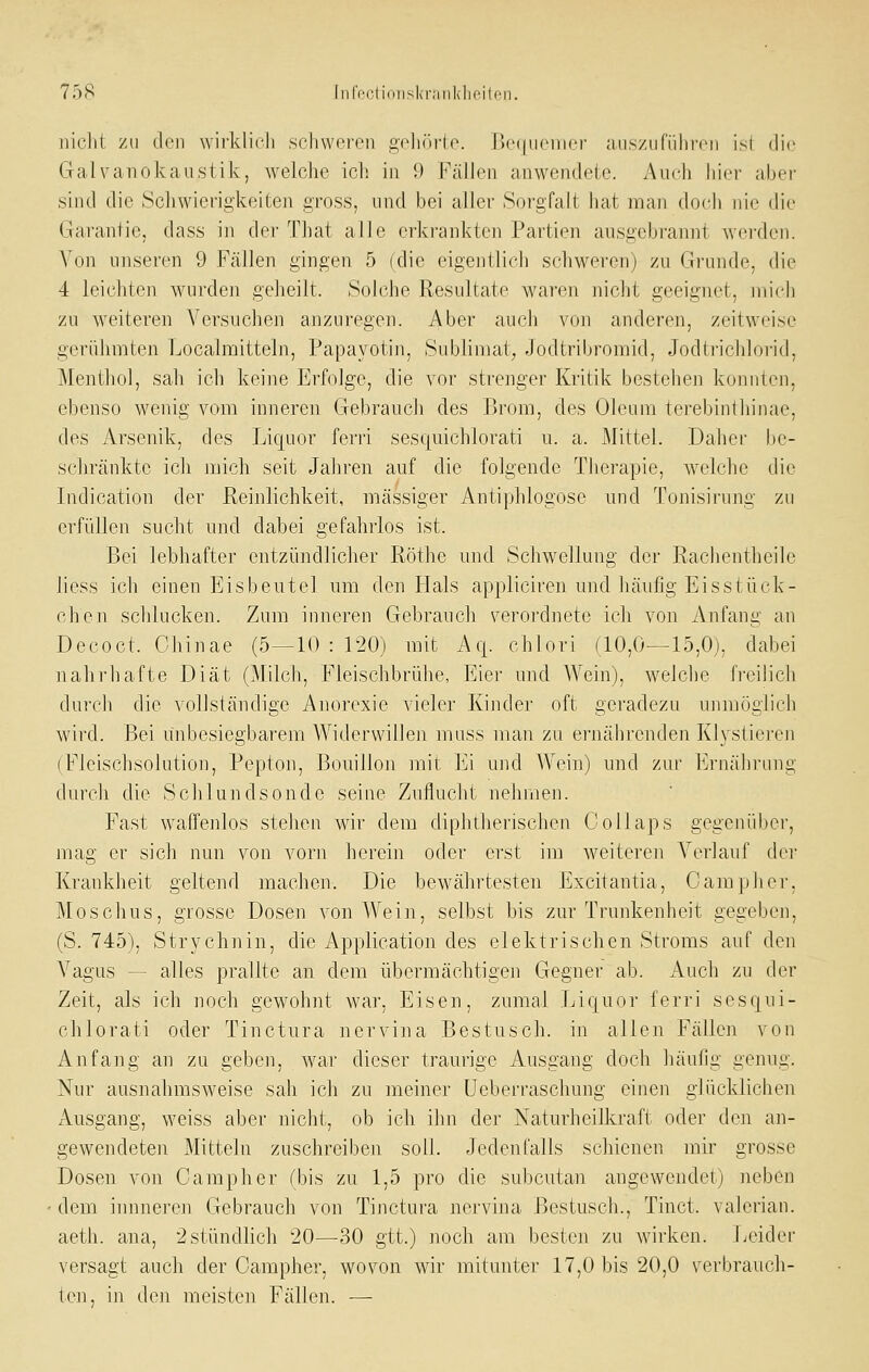 iiiclit ZU (l<'n wifklicli schweron gclu'u'io. ['xMincincr ;iiisziiriilircii isl die Galvanokaustik, welche ich in 9 Fällen anwendete. Auch liiei- aber sind die Schwierigkeiten gross, und bei aller Sorgfalt hat man doch nie die Garantie, dass in der That alle erkrankten Partien ausgebrannt werden. Von unseren 9 Fällen gingen 5 (die eigentlicli schwei-en) zu Grundo, die 4 leichten wurden geheilt. Solche Resultate waren niclit geeignet, mich zu weiteren Versuchen anzuregen. Aber auch von anderen, zeitweise gerühmten Localmitteln, Papayotin, Subhmat, Jodtribromid, Jodtrichlorid, Menthol, sah ich keine Erfolge, die vor strenger Kritik bestehen konnten, ebenso wenig vom inneren Gebrauch des Brom, des Oleum terebintliinae, des Arsenik, des Liquor ferri sesquichlorati u. a. Mittel. Daher be- schränkte icli mich seit Jabren auf die folgende Therapie, wclclic die Indication der Reinlichkeit, massiger Antiphlogose und Tonisirung zu erfüllen sucht nnd dabei gefahrlos ist. Bei lebhafter entzündlicher Röthe und Schwellung der Rachentheile liess ich einen Eisbeutel um den Hals appliciren und häufig Eisstück- chen schlucken. Zum inneren Gebrauch verordnete ich von Anfang an Decoct. Ghinae (5—10:120) mit Afj. chlori (10,0—15,0), dabei nahrhafte Diät (Milch, Fleischbrühe, Eier und Wein), welche fi'eilicli durch die vollständige Anorexie vieler Kinder oft geradezu unmöglich wird. Bei unbesiegbarem Widerwillen muss man zu ernährenden Klystieren (Fleischsolution, Pepton, Bouillon mit Ei und Wein) und zur Ernährung durch die Schlundsonde seine Zuflucht nehmen. Fast waffenlos stehen wir dem diphtherischen Collaps gegenüber, mag er sich nun von vorn herein oder erst im weiteren Verlauf der Krankheit geltend machen. Die bewährtesten Excitantia, Camp hei-, Moschus, grosse Dosen von AVein, selbst bis zur Trunkenheit gegeben, (S. 745). Strychnin, die Application des elektrischen Stroms auf den A^agus — alles prallte an dem übermächtigen Gegner ab. Auch zu der Zeit, als ich noch gewohnt war, Eisen, zumal Liqnor ferri sesqui- chlorati oder Tinctura nervina Bestusch. in allen Fällen von Anfang an zu geben, war dieser traurige Ausgang doch häuhg genug. Nur ausnahmsweise sah ich zu meiner Ueberraschung einen glücklichen Ausgang, weiss aber nicht, ob ich ilin der Naturheilkraft oder den an- gewendeten Mitteln zuschreiben soll. Jedenralls schienen mir grosse Dosen von Camp her (bis zu 1,5 pro die subcutan angewendet) neben ■ dem iimneren Gebrauch von Tinctura nervina Bestusch., Tinct. valerian. aeth. ana, 2 stündlich 20—30 gtt.) noch am besten zu wirken. Leider versagt auch der Campher, wovon wir mitunter 17,0 bis 20,0 verbrauch- ton, in den meisten Fällen. —