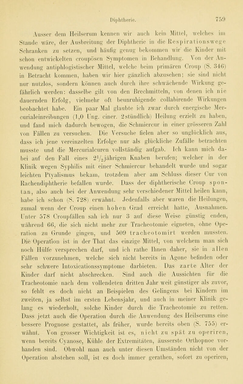 AusS(M- dein lloilscriiiu kennen wir uucli kein Milifl, welches im Stanilc wäre, der Ausbreitung der Diphtherie in die liespirationswegc Sehranlven zu sei/(^n, und liäufig genug bekoninien wir' die Kinder mit scliou entwickelten cronpöscn Symptomen in Behandlung. Von der An- wendung antiphlogistischer Mittel, welche beim primären Croup (S. 346) in Betracht kommen, haben wir hier gänzlich abzusehen; sie sind nicht nur nutzlos, sondern können auch durch ihre schwächende Wirknng ge- fährlich werden: dasselbe gilt von den Brechmitteln, von denen ich nie dauernden Erfolg, vielmehr oft beunruhigende collabirende Wirkungen beobachtet habe. Eii] paar Mai glaubte ich zwar durch energische Mer- curialeinreibungen (1,0 Ung. einer. 2 stündlich) Heilung erzielt zu haben, und fand mich dadurch bewogen, die Schmiercur in einer grösseren Zald von Fällen zu versuchen. Die Versuche fielen aber so unglücklich aus, dass ich jene vereinzelten Erfolge nur als glückliche Zufälle betrachten musste und die Mercurialcuren vollständig aufgab. Ich kann mich da- bei auf den Fall eines 2V2Jährigen Knaben berufen; welcher in der Klinik wegen Syphilis mit einer Schmiercur behandelt wurde und sogar leichten Ptyalisraus bekam, trotzdem aber am Schluss dieser Cur von Rachendiphtherie befallen wurde. Dass der diphtherische Croup spon- tan, also auch bei der Anwendung sehr verschiedener Mittel heilen kann, habe ich schon (S. 728) erwähnt. Jedenfalls aber waren die Heilungen, zumal wenn der Croup einen hohen Grad erreicht hatte, Ausnahmen, unter 578 Croupfällen sah ich nur 3 auf diese Weise günstig enden, während 66, die sich nicht mehr zur Tracheotomie eigneten, ohne Ope- . ration zu Grunde gingen, und 509 tracheotomirt werden mussten. Die. Operation ist in der That das einzige Mittel, von welchem man sich noch liülfe versprechen darf, und ich rathe Ihnen daher, sie in allen Fällen vorzunehmen, welche sich nicht bereits in Agone befinden oder sehr schwere Intoxicationssymptome darbieten. Das zarte Alter der Kinder darf nicht abschrecken. Sind auch die Aussichten für die Tracheotomie nach dem vollendeten dritten Jahr weit günstiger als zuvor, so fehlt es doch nicht an Beispielen des Gelingens bei Kindern im zweiten, ja selbst im ersten Lebensjahr, und auch in meiner Klinik ge- lang es wiederholt, solche Kinder durch die Tracheotomie zu retten. Dass jetzt auch die Operation durch die Anwendung des Heilserums eine bessere Prognose gestattet, als früher, wurde bereits oben (S. 755) er- wähnt. Von grosser Wichtigkeit ist es, nicht zu spät zu operiren, wemi bereits Cyanose, Kühle der Extremitäten, äusserste Orthopnoe vor- handen sind. Obwohl man auch unter diesen Umständen nicht von der Operation abstehen soll, ist es doch immer gerathen, sofort zu operiren,