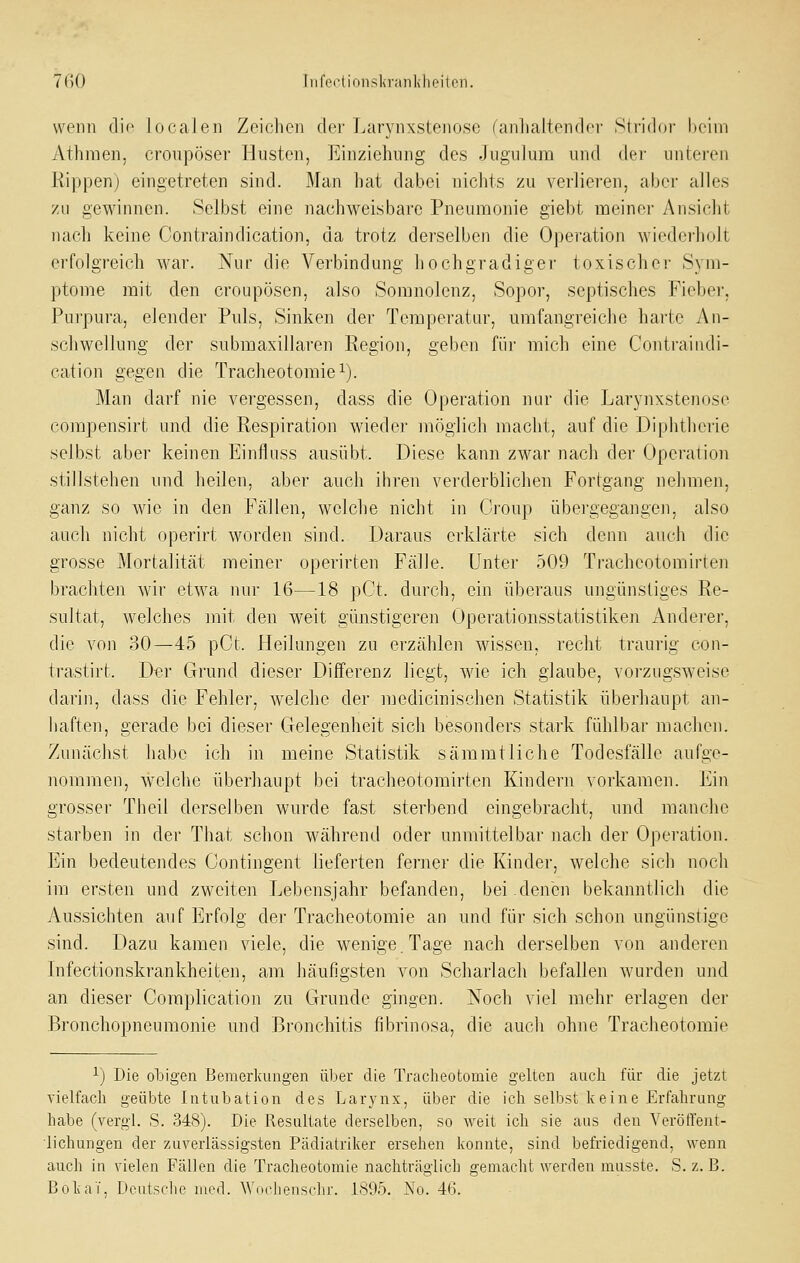 7ßO Tiife(^lionsl<raiili]iPiten. wenn die loeaJen Zeichen der fjarynxstenose (anhaltender Stridor Keim Athraen. croiipöser Husten, Einziehung des Jugulum und der unteren Rippenj eingetreten sind. ]\Ian l)at dabei nichts zu verlieren, aber alles zu gewinnen. Selbst eine nachweisbare Pnemrionie giebt meiner Ansicht nacli keine Contraindication, da trotz derselben die Operation wiederholt erfolgreich war. Nur die Verbindung hochgradiger toxischer Sym- ptome mit den croupösen, also Somnolenz, Sopor, septisches Fieber, Pui'pura, elender Puls, Sinken der Temperatur, umfangreiche harte An- schwellung der submaxillaren Region, geben für mich eine Contraindi- cation gegen die Tracheotomie^). Man darf nie vergessen, dass die Operation nur die Larynxstenose compensirt und die Respiration wieder möglich macht, auf die Diphtherie selbst aber keinen Einfluss ausübt. Diese kann zwar nach der Operation stillstehen und heilen, aber auch ihren verderblichen Fortgang nehmen, ganz so wie in den Fällen, welche nicht in Gi'oup übergegangen, also auch nicht operirt worden sind. Daraus erklärte sich denn auch die grosse Mortalität meiner operirten Fälle. Unter 509 Tracheotomirten brachten wir etwa nur 16—18 pCt. durch, ein überaus ungünstiges Re- sultat, welches mit den weit günstigeren Operationsstatistiken Andei'er, die von 30—45 pCt. Heilungen zu erzählen wissen, recht traurig con- trastirt. Di?r Grund dieser Differenz liegt, wie ich glaube, vorzugsweise darin, dass die Fehler, welche der niedicinischen Statistik überhaupt an- haften, gerade bei dieser Gelegenheit sich besonders stark fühlbar machen. Zunächst habe ich in meine Statistik sammtliehe Todesfälle aufge- nommen, welche überhaupt bei tracheotomirten Kindern vorkamen. Ein grosser Theil derselben wurde fast sterbend eingebracht, und manche starben in der That schon während oder unmittelbar nach der Operation. Ein bedeutendes Contingent lieferten ferner die Kinder, welche sich noch im ersten und zweiten Lebensjahr befanden, bei.denen bekanntlich die Aussichten auf Erfolg der Tracheotomie an und für sich schon ungünstige sind. Dazu kamen viele, die wenige. Tage nach derselben von anderen Infectionskrankheiten, am häufigsten von Scharlach befallen wurden und an dieser Complication zu Grunde gingen. Noch viel mehr erlagen der Bronchopneumonie und Bronchitis fibrinosa, die auch ohne Tracheotomie ^) Die obigen Bemerkungen über die Tracheotomie gelten auch für die jetzt vielfach geübte Intubation des Larynx, über die ich selbst keine Erfahrung habe (vergl. S. 348). Die Resultate derselben, so weit ich sie aus den Verötfent- ■lichungen der zuverlässigsten Pädiatriker ersehen konnte, sind befriedigend, wenn auch in vielen Fällen die Tracheotomie nachträglich gemacht werden musste. S. z. B. BokaT, Deutsche med. Wocliensclu-. 1895. No. 46.