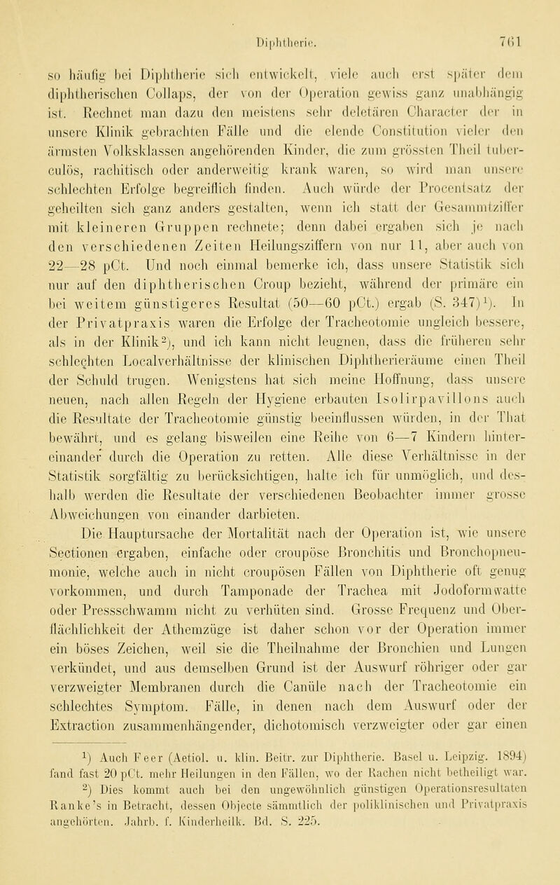 Diphthoric. 7(-51 SO liäulig bei Diplilheric sicli (Miiwickoll, viele audi erst spätfi' dein diphtherischen Collaps, der von der Operation gewiss ganz iiiial)liängig ist. Rechnet man dazu den meistens sehr deletären Cllaracter tier in unsere Klinik gebrachten Fälle und die elende Constitution vieler den ärmsten Volksklasscn angehörenden Kinder, die zum grössten Tlieil inltei- culös, rachitisch oder anderweitig krank war(ui, so wird man unsei-c schlechten Erfolge begreiflich finden. Auch würde der Procentsatz der geheilten sich ganz anders gestalten, wenn ich statt der Gesanimtzifler mit kleineren Gruppen rechnete; denn dabei ergaben sich je nach den verschiedenen Zeiten Heilungsziffern von nur 11, aber auch von 22—28 pCt. und noch einmal bemerke ich, dass unsere Statistik sich nur auf den diphtherischen Croup bezieht, während der primäre ein bei weitem günstigeres Resultat (50—60 pCt.) ergab (S. 347)1). j,^ der Privatpraxis waren die Erfolge der Tracheotomie ungleich bessere, als in der Klinik-), und ich kann nicht leugnen, dass die früheren sehr schlechten Localverhältnisse der klinischen Diphtherieräume einen Theil der Schuld trugen. Wenigstens hat sich meine Hoffnung, dass unsere neuen, nach allen Regeln der Hygiene erbauten Isolirpavillons auch die Resultate der Tracheotomie günstig beeinflussen würden, in der That bewährt, und es gelang bisweilen eine Reihe von 6—7 Kindern hinter- einander durch die Operation zu retten. Alle diese Verhältnisse in der Statistik sorgfältig zu berücksichtigen, halte ich für unmöglich, und des- halb werden die Resultate der verschiedenen Beobachter immer grosse Abweichungen von einander darbieten. Die Hauptursache der Mortalität nach der Operation ist, wie unsere Sectionen ergaben, einfache oder croupöse Bronchitis und Bronchopneu- monie, welche auch in nicht croupöse]i Fällen von Diphtherie oft genug vorkommen, und durch Tamponade der Trachea mit Jodoformwatte oder Pressschw^amm nicht zu verhüten sind. Grosse Frequenz und Ober- flächlichkeit der Athemzüge ist daher schon vor der Operation immer ein böses Zeichen, weil sie die Theilnahme der Bronchien und Lungen verkündet, und aus demselben Grund ist der Auswurf röhriger oder gar verzweigter Membranen durch die Canüle nach der Tracheotomie ein schlechtes Sjanptom. Fälle, in denen nach dem Auswurf oder der Extraction zusammenhängender, diehotomisch verzweigter oder gar einen 1) Audi Feer (Aetiol. u. klin. Beitr. zur Diphtherie. Basel u. Leipzig. 1894) fand fast 20 p(t. mehr Heilungen in den Fcällen, wo der Rachen nicht betheiligt war. ) Dies kommt auch bei den ungewöhnlich günstigen Operationsresultaten Ranke's in Betracht, dessen Objecte sämmtlich der ])olikliniseheu und Privatpraxis aniiehörtrii. .Jahrb. f. luiidoi'heilk. Bd. S. 220.