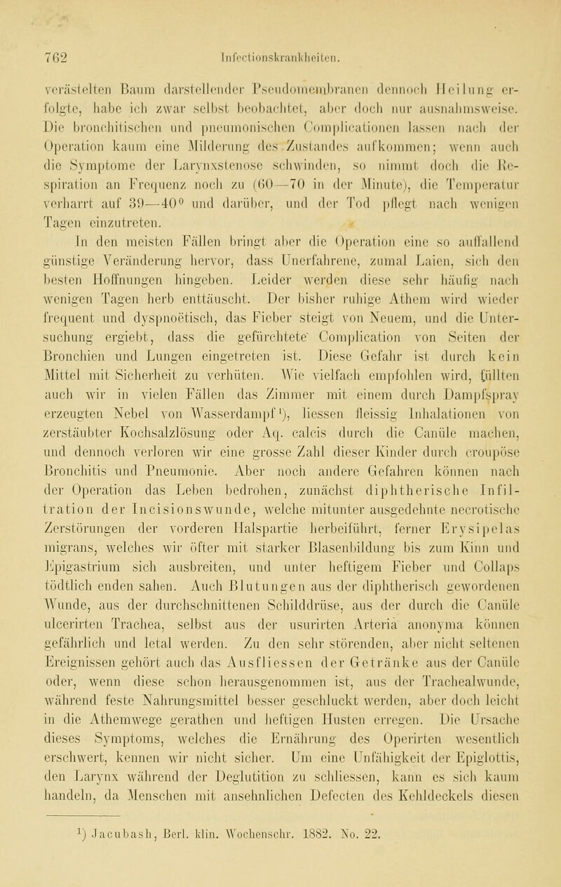 V(M'äslelteii Baum (lai'sIclIciKlci' PsciKloiiiciiihfaiicn (IciukicIi Heilung- er- folgte, habe ich zwar selbst beobachtet, aber (h)ch nur ausiialinisweise. Die bronchitisclieii und pneumonischen Complicationen lassen naxili der Operation kaum eine Milib'runi:: des Zustandes aufkommen; wenn auch die Symptome der ijarynxstenose schwinden, so nimmt docli die Re- spiration an Frequenz nocli zu (60—70 in der Minute), die Temperatur verliarrt auf 39—-40° und darüber, und dei- Tod pHegt nach wenigen Tagen eijizutreten. In den meisten Fällen bringt al)er die Operation eine so auffallend günstige Veränderung hervor, dass Unerfahrene, zumal Laien, sich den besten Hoffnungen hingeben. Leider werden diese sehr häufig nach wenigen Tagen herb enttäuscht. Der bisher ruhige Athera wird wieder frequent und dyspnoetisch, das Fieber steigt von Neuem, und die Unter- suchung ergiebt, dass die gefürchtete' Complication von Seiten der Bronchien und J^ungen eingetreten ist. Diese Gefahr ist durch kein Mittel mit Sicherheit zu verhüten. Wie vielfach empfohlen wird, (üllten auch wir in vielen Fällen das Zimmer mit einem durch Dampfspray erzeugten Nebel von Wasserdampf ^), Hessen fleissig Inhalationen von zerstäubte]' Kochsalzlösung oder Aq. calcis durch die Canüle machen, und dennoch verloren wir eine grosse Zahl dieser Kinder durch croupöse Bronchitis und Pneumonie. Aber noch andere Gefahren können nach der Operation das Leben bedrohen, zunächst diphtherische Infil- tration der Incisionswunde, welche mitunter ausgedehnte necrotische Zerstörungen der vorderen Halspartie herbeiführt, ferner Erysipelas migrans, welches wir öfter mit starker Blasenlnldung bis zum Kinn und Jlj'pigastrium sich ausbreiten, und unter heftigem Fieber und Collaps tödtlich enden sahen. Auch Blutungen aus der diphtherisch gewordenen Wunde, aus der durchschnittenen Schilddrüse, aus der durch die Canüle ulcerirten Trachea, selbst aus der usurirten Arteria anonyma können gefährlicli und letal werden. Zu den sehr störenden, aber nicht seltenen Ereignissen gehört auch das AusfHessen der Getränke aus der Canüle oder, wenn diese schon herausgenommen ist, aus der Trachealwunde, während feste Nahrungsmittel besser geschluckt werden, aber doch leicht in die Athemwege gerathcn und heftigen Husten erregen. Die Ursache dieses Symptoms, welches die Ernährung des Operirten wesentlich erschwert, kennen wir nicht sicher. Um eine Unfähigkeit der Epiglottis, den Larynx während der Deglutition zu schliessen, kann es sich kaum handeln, da Menschen mit ansehnlichen Defecten des Kehldeckels diesen 1) Jacubash, Berl. Idin. Wochcnschr. 1882. No. 22.