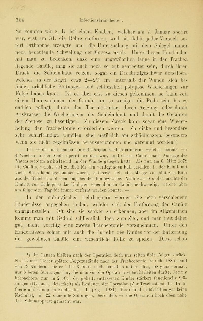 7fi4 Infectionskranldieiteii. So konnten wii- z. B. bei einem Knaben, welcher am 7. Januar operirt war, erst am 31. die Röhre entfernen, weil l)i,s dahin jedei' Vei'such so- fort Orthopnoe erzeugte und die Untersuchung mit dem Spiegel immer iv)ch bedeutende Schwellung der Mucosa ergab. Unter diesen Umständen hat man zu bedenken, dass eine ungewöhnlich lange in der Trachea liegende Canüle, mag sie auch noch so gut gearbeitet sein, durch ihren Druck die Schleimhaut reizen, sogar ein Decubitalgeschwür derselben, welches in der Regel etwa 2—2V2 cm unterhalb der AVunde sich be- findet, erhebliche Blutungen und schliesslich polypöse AVucherungen zur Folge haben kann. Ist es aber erst zu diesen gekommen, so kann von einem Herausnehmen der Canüle um so weniger die Rede sein, bis es endlich gelingt, durch den Thermokauter, durch Aetzung oder durch Auskratzen die Wucherungen der Schleimhaut und damit die Gefahren der Stenose zu beseitigen. Zu diesem Zweck kann sogar eine Wieder- 'ts^ holuug der Traclieotomie erforderlich werden. Zu dicke und besonder.- ^ö sehr scharfrandige Canülen sind natürlich am schädlichsten, besonders wenn sie nicht regelmässig herausgenommen und gereinigt werden^j. Ich werde mich immer eines 4jährigen Knaben erinnern, Avelcher bereits vor 4 ^Vochen in der Stadt operirt worden war, und dessen Canüle nach Aussage des Vaters seitdem anhaltend in der Wunde gelegen hatte. Als nun am 6. März 1878 die Canüle, welche viel zu dick für den vorliegenden Fall erschien, in der Klinik mit vieler Mühe herausgenommen wurde, entleerte sich eine Menge von blutigem Eiter aus der Trachea und dem umgebenden Bindegewebe. Nach zwei Stunden machte der Eintritt von Orthopnoe das Einlegen einer dünnen Canüle nothwendig, welche aber am folgenden Tag für immer entfernt werden konnte. — In den chirurgischen Lehrbüchern werden Sie noch verschiedene Hindernisse angegebeii finden, welche sich der Entfernung der Canüle entgegenstellen. Oft sind sie schwer zu erkennen, aber im Allgemeinen kommt man mit Geduld schlies.slich doch zum Ziel, und man thut daher gut, nicht voreilig eine zweite Tracheotoraie vorzunehmen. Unter den Hindernissen schien mir auch die Furcht des Kindes vor der Entfernung der gewohnten Canüle eine wesentliche Rolle zu spielen. Diese schon ^) Im Ganzen bleiben nach der Operation doch nur seilen üble Folgen zurück. Neukomm (üeber spätere Folgezustände nach der Tracheotomie. Zürich. 1885) fand von 79 Kindern, die er 1 bis 3 Jahre nach derselben untersuchte, 58 ganz normal; nur 8 boten Störungen dar, die man von der Operation selbst herleiten durfte. .lenny beobachtete nur in 2 pCt. der geheilt entlassenen Kinder stärkere functionelle Stö- rungen (Dyspnoe, Heiserkeit) als Residuen der Operation (Zur Tracheotomie bei Diph- therie und Croup im Kindesalter. Leipzig. 1881). Fe er fand in 68 Fällen gar keine Nachübel, in 22 dauernde Störungen, besonders wo die Operation hoch oben nahe dem Stimmapparat gemacht war.