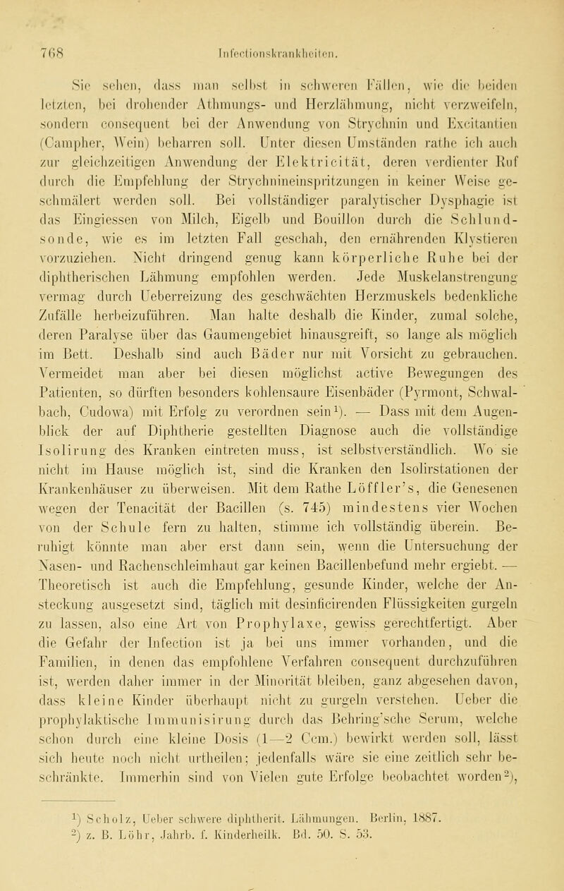 Sio selicii, «lass man seihst in schweren Fälh'n. wie die beiden letzten, bei drohender Athnuings- und Herzlälimung, ni(;iit verzweifeln, sondern consequent bei der Anwendung von Stryclmin und Exeitantien (Carapher, AVein) beharren soll. Unter diesen Umständen rathe ich auch zur gleichzeitigen Anwendung der ]^]lektricität, deren verdienter Kuf durch die Empfehlung der Strychnineinspritzungen in keiner Weise ge- schmälert werden soll. Bei vollständiger paralytischer Dysphagie ist das Eingiessen von Milch, Eigelb und Bouillon durch die Schlund- sonde, wie es im letzten Fall geschah, den ernährenden Klystieren vorzuziehen. Nicht dringend genug kann körperliche Ruhe bei der diplitherischen Lähmung empfohlen werden. Jede Muskelanstrengung vermag durch üeberreizung des geschwächten Herzmuskels bedenkliche Zufälle herbeizuführen. Man halte deshalb die Kinder, zumal solche, deren Paralyse über das Gaumengebiet hinansgreift, so lange als möglich im Bett. Deshalb sind auch Bäder nur mit Vorsicht zu gebrauchen. Vermeidet man aber bei diesen möglichst active Bewegungen des Patienten, so dürften besonders kohlensaure Eisenbäder (Pyrmont, Schwal- bach, Cudowa) mit Erfolg zu verordnen sein^). — Dass mit dem Augen- blick der auf Diphtherie gestellten Diagnose auch die vollständige Lsolirung des Kranken eintreten rauss, ist selbstverständlich. Wo sie nicht im Hause möglich ist, sind die Kranken den Isolirstationen der Krankenhäuser zu überweisen. Mit dem Rathe Löffler's, die Genesenen wegen der Tenacität der Bacillen (s. 745) mindestens vier AVochen von der Schule fern zu halten, stimme ich vollständig überein. Be- ruhigt könnte man aber erst dann sein, wenn die Untersuchung der Nasen- und Rachenschleimhaut gar keinen Bacillenbefund mehr ergiebt. — Theoretisch ist auch die Empfehlung, gesunde Kinder, welche der An- steckung ausgesetzt sind, täglich mit desinficirenden Flüssigkeiten gurgeln zu lassen, also eine Art von Prophylaxe, gewiss gerechtfertigt. Aber die Gefahr der Infection ist ja bei uns immer vorhanden, und die Familien, in denen das empfohlene Verfahren consequent durchzuführen ist, werden daher immer in der Minorität bleiben, ganz abgesehen davon, dass kleine Kinder überhaupt nicht zu gui-geln verstehen. Ueber die prophylaktische Immunisirung durch das Behringschc Serum, welche schon durch eine kleine Dosis (1—2 Ccm.) bewirkt wei'den soll, lässt sich heute noch nicht urtheilen; jedenfalls wäre sie eine zeitlich sehr be- schränkte. Immerhin sind von Vielen gute Erfolge beobachtet worden^j, 1) Scholz, Ueber schwere diphUierit. Lälimungen. Berlin. 1^87. 2) z. B. Löhi-, .Jahrb. f. Kinderheilk. Bd. 50. S. 53.