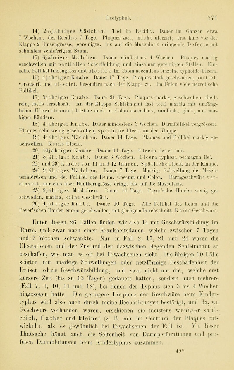 fl(>(ilyi,]iu.S. 7tl 14) 2V2Jii li rigcs Mädchen. Tod im Rccidiv. Duiirr im (lanzen etwa 7 Wochen, des Jvecidivs 7 Tage. Plaques zart, nicht uicerirt; erst kurz vor der Klappe 2 linsengrosse, gereinigte, bis auf die Mnscularis d)ing;cndc Dercoteniit schmalem schieferigem Saum. 15) 6jähriges Mädchen. Dauer mindestens 4 Wochen. Plaques markig geschwollen mit partieller Schorfbildung und einzelnen gereinigten Stellen. Ein- zelne Follikel linsengross und uicerirt. Im Colon ascendens einzelne typhoide ülcera. 16) 4jähriger Knabe. Dauer 17 Tage. Plaques stark geschwollen, partiell verschorft und nlcerirt, besonders nach der Klappe zu. Im Colon viele necrotische Follikel. 17) r)jähriger Ivnalie. Dauer 21 Tage. Plaques markig gesidiwollon, llieils rein, theils verschorft. An der Klappe Schleimhaut fast tolal Jiiarkig mit umfäng- lichen ÜIcerati onen; letztere auch im Colon ascendens, rundlich, iilalt, mit mar- kigen Rändern. 18) 4jähriger Knabe. Dauer mindestens o Wochen. DarmfoUikel vorgrössert. Plaques sehr wenig geschwollen, spärliche Ulcera an der Klappe. 19) 4jähriges Mädchen. Dauer 14 Tage. Plaques und Follikel markig ge- schwollen. Keine Ulcera. 20) lOj ähriger Knabe. Dauer 14 Tage. Ulcera ilei et coli. 21) Sjähriger Knabe. Dauer .3 Wochen. Ulcera typhosa permagna ilei. 22) und 23) Kinder von 11 und 12 Jahren. SpärlicheUlcera an der Klappe. 24) 9jähriges Mädchen. Dauer 7 Tage. Markige Schwellung der Mesen- terialdrüsen und der Follikel des Ileum, Coecum und Colon. Darmgeschwüre ver- einzelt, nur eins über Hanfkorngrösse dringt bis auf die Muscularis. 25) 2jähriges Mädchen. Dauer 14 Tage. Peyer'sche Haufen wenig ge- schwollen, markig, keine Geschwüre. 26) 4jähriger Knabe. Dauer 10 Tage. Alle Follikel des Ileum und die Peyer'schen Haufen enorm geschwollen, mit glasigem Durchschnitt. Keine Geschwüre. Unter diesen 26 Fällen finden wir also 14 mit Gescliwürsbildung im Darm, und zwar nach einer Krankheitsdauer, welche zwischen 7 Tagen und 7 Wochen schwankte. Nur in Fall 2, 17, 21 und 24 waren die ülcerationen und der Zustand der dazwischen liegenden Schleimhaut so beschaffen, wie man es oft bei Erwachsenen sieht. Die übrigen 10 Fälle zeigten nur markige Schwellungen oder netzförmige Beschaffenheit der Drüsen ohne Geschwürsbildung, und zwar nicht nur die, welche erst kürzere Zeit (bis zu 13 Tagen) gedauert hatten, sondern auch mehrere (Fall 7, 9, 10, 11 und 12), bei denen der Typhus sich 3 bis 4 AVochen hingezogen hatte. Die geringere Frequenz der Geschwüre beim Kinder- typhus wird also auch durch meine Beobachtungen bestätigt, und da, wo Geschwüre vorhanden waren, erschienen sie meistens weniger zahl- reich, flacher und kleiner (z. B. nur im Centrum der Plaques ent- wickelt), als CS gewöhnlich bei Erwachsenen der Fall ist. Mit dieser Thatsache hängt auch die Seltenheit von DarmperforaliDncn und jiid- fusen Darndduliingcii beim Kindert} plius zusammen. 41) '■'