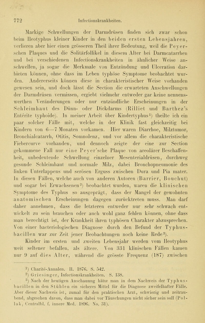 Markige Schwellungen der Darmdrüsen finden sich zwar schon beim lleotyphus kleiner Kinder in den beiden ersten Lebensjahren, verlieren aber hier einen grösseren Theil ihrer Bedeutung, weil die PcNM^r- sehen Plaques und die Solitärfollikel in diesem Alter bei Darmcatarrheii und. bei verschiedenen Infectionskrankheiten in ähnlicher Weise au- schwellen, ja sogar die Merkmale von Entzündung und Ulceration dar- bieten können, ohne dass im Leben typhöse Symptome beobachtet wur- den. Andererseits können diese in charakteristischer Weise vorhanden gewesen sein, und doch lässt die Section die erwarteten Anschwellungen der Darmdrüsen vermissen, ergiebt vielmehr entweder gar keine nennens- werthen Veränderungen oder nur entzündliche Erscheinungen in der Schleimhaut des Dünn- oder Dickdarms (Rilliet und Barthez's Enterite typhoide). In meiner Arbeit über Kindertyphusi) theilte ich ein paar solcher Fälle mit, welche in der Klinik fast gleichzeitig bei Kindern von 6—7 Monaten vorkamen. Hier waren Diarrhoe, Milztumor, Bronchialcatarrh, Otitis, Somnolenz, und vor allem die charakteristische Fiebercurve vorhanden, und dennoch zeigte der eine zur Section gekommene Fall nur eine Beyer'sehe Blaque von areolärer Beschaffen- heit, unbedeutende Schwellnng einzelner Mesenterialdrüsen, durchweg gesunde Schleimhaut und noi'male Milz, dabei Bronchopneumonie des linken Unterlappens und serösen Erguss zwischen Dura und Bia mater. In diesen Fällen, welche auch von anderen Autoren (Barrier, Bouchut) und sogar bei Erwachsenen^j beobachtet wurden, waren die klinischen Symptome des Typhus so ausgeprägt, dass der Mangel der gewohnten anatomischen Erscheinungen dagegen zurücktreten muss. Man darf daher annehmen, dass die letzteren entweder nur sehr schwach ent- wickelt zu sein brauche]i oder auch wohl ganz fehlen können, ohne dass man berechtigt ist, der Krankheit ihren typhösen Charakter abzusprechen. Von einer bacteriologischen Diagnose durch den Befund der Typhus- bacillen war zur Zeit jener Beobachtungen noch keine Rede^). Kinder im ersten und zweiten Lebensjahr werden vom lleotyphus weit seltener befallen, als ältere. Von 331 klinischen Fällen kamen nur 9 auf dies Alter, während die grösste Frequenz (187) zwischen 1) Charite-Annalen. IL 1876. S. 542. -) Griesinger, InfectionskraiiMieiten. S. 138. ^) Nach der heutigen Anschauung hätie man in dem Nachweis der Typhus- bacillen in den Stühlen ein sicheres Mittel für die Diagnose zweifelhafter Fälle. Aber dieser Nachweis ist, zumal für den praktischen Arzt, schwierig und zeitrau- bend, abgesehen davon, dass man dabei vor Täuschungen nicht sicher sein soll (Pol- lak, Centralbl. f. innere Med. 1896. No. 31).