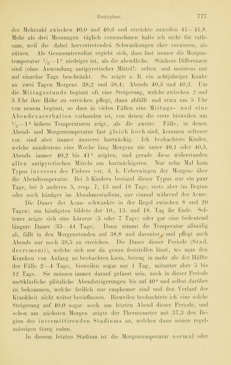 (l('i- Mchiv.alil zw isclicii 40,0 lind 40.(i iiml cri'i'irliic /liwrilcii -11—41,8. Mehr als di-ci M('ssunii,cn tätlich voi'zunehinen halle ich nicht fiir latli- sani, weil die (hd)oi iiervoi'lrclcndcii iSchwankungcn clier-verwirren, als nützen. Als (.iesaniniUe.sultat ergiebt sich, dass fast immer die Morgen- temperatur Y2—1 ° niedriger ist, als die abendliche. Stärkere Differenzen sind (ohne Anwendung antipyretischer Mittel!) selten und meistens nur auf einzelne Tage beschränkt. So zeigte z. B. ein achtjähriger Knabe an zwei Tagen Morgens 38,2 und 38,4; Abends 40,3 und 40,2. Um die Mittagsstunde beginnt oft eine Steigenmg, welche zwischen 2 und 3 Uhr ihre Höhe zu erreichen pflegt, dann abfällt und etwa um 5 Uhr von neuem beginnt, so dass in vielen Fällen eine Mittags- und eine Abend exacerbation vorhanden ist, von denen die erste bisweilen um 1/0—1° höhere Temperaturen zeigt, als die zweite. Fälle, in denen Abend- und Morgentemperatur fast gleich hoch sind, kommen seltener vor, sind aber immer äusserst hartnäckig. Ich beobachtete Kinder, welche mindestens eine Woche lang Morgens nie unter 40,1 oder 40.5, Abends immer 40,2 bis 4P zeigten, und gerade diese widerstanden allen antipyretischen Mitteln am hartnäckigsten. Nur zehn Mal kam Typus inversus des Fiebers vor, d. h. Uebei-wiegen der Morgen- über die Abendtemperatnr. Bei 5 Kindern bestand dieser Typus nur ein paar Tage, bei 5 anderen 5, resp. 7, 13 und 18 Tage, stets aber im Beginn oder noch häufiger im Abnahmestadium, nur einmal während der Aeme. Die Dauer der Acrae schwankte in der Regel zwischen 8 und 20 Tagen; am häufigsten bildete der 10., 13. und 18. Tag ihr Ende. Sel- tener zeigte sich eine kürzere (5 oder 7 Tage) oder gar eine bedeutend längere Dauer (35—44 Tage). Dann nimmt die Temperatur allmälig ab, fällt in den Morgenstunden auf 38,8 und darunter,, und pflegt auch Abends nur noch 39,5 zu erreichen. Die Dauer dieser Periode (Stad. decrementi), welche sich luu- da genau feststellen lässt, wo man den Krankeii von Anfang an biMiJjachten kann, betrug in mehr als der Hälftr der Fälle 2—4 Tage, bisweilen sogar nur 1 Tag, mitunter aber 5 bis 12 Tage. Sie müssen immei- darauf gefasst sein, noch in dieser Periode uiK^-klärliche plötzliche Abendsteigerungen bis auf 400 und selbst darüber zu bekommen, welche freilich nur emphemer sind und den Verlauf der Krankheit nicht weiter beeinflussen. Bisweilen beubachtete ich eine solche Steigerung auf 40,0 sogar noch am letzten .Abend dieser Periode, und schon am nächslen J\forgen zeigte der Thermometer mit 37,3 den Be- ginn des i nl ernii It i renden Stadiums an, welches dann seinen regel- mässigen (jiang nahm. In diesem letzten Stadium ist die Morgentempei'atur noi-mal oder