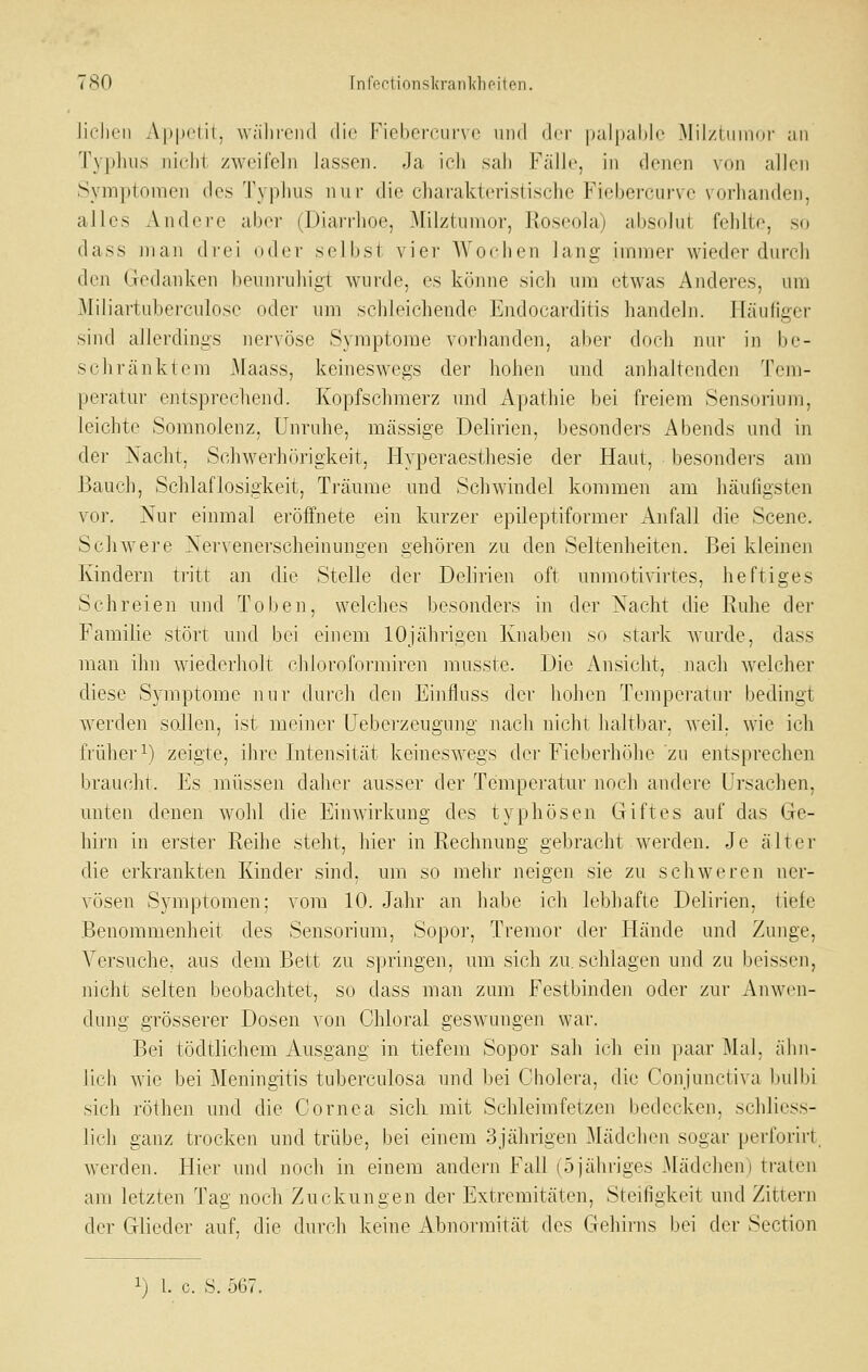 7 so rn^r-tionsliranlchfiton. Jicilcii Appdii, während die Fiebercur\ c nud der luilpaMc Mil/tiiinor an Typluis nicdii zweifeln lassen. Ja icli sali Fälle, in denen von allen Symptomen des Typhus iiui- die charakteristische Fieberciirve vorhanden, alles Andere aber (Diarrhoe, Milztumor, Roseola) abs(dni fehlte, so dass man di-ei oder selbst vier Wochen lang immer wieder durch den Gedanken beunruhigt wurde, es könne sich um etwas Anderes, um Miliartuberculose oder um schleichende Endocarditis handeln. Fläufiger sind allerdings nervöse Symptome vorhanden, aber doch nur in be- schränktem Maass, keineswegs der hohen und anhaltenden Tem- peratur entsprechend. Kopfschmerz und A|>atliie bei freiem Sensorium, leichte Soranolenz, Unruhe, massige Delirien, besonders Abends und in der Nacht, Schwei'hörigkeit, Hyperaesthesie der Haut, besonders am Bauch, Schlaflosigkeit, Träume und Schwindel kommen am häuligsten vor. Nur einmal eröffnete ein kurzer epileptiformer Anfall die Scene. Schwere Xervenerscheinungen gehören zu den Seltenheiten. Bei kleinen Kindern tritt an die Stelle der Delirien oft unmotivirtes, heftiges Schreien und Toben, welches besonders in der Nacht die Ruhe der Familie stört und bei einem 10jährigen Knaben so stark wurde, dass man ihn wiederholt chloroformiren musste. Die Ansicht, nach welcher diese Sjnnptome nur durch den Einfluss der hohen Temperatur bedingt werden soJlen, ist meiner Ueberzeugong nach nicht haltbar, weil, wie ich früher^) zeigte, ihre Intensität keineswegs der Fieberhöhe zu entsprechen braucht. Es müssen daher ausser der Temperatur noch andere Ursachen, unten denen w^ohl die Einwirkung des typhösen Giftes auf das Ge- hirn in erster Reihe steht, hier in Rechnung gebracht werden. Je älter die erkrankten Kinder sind, um so mehr neigen sie zu schweren ner- vösen Symptomen; vom 10. Jahr an habe ich lebhafte Delirien, tiefe Benommenheit des Sensorium, Sopor, Tremor der Hände und Zunge, Versuche, aus dem Bett zu s]jringen, um sich zu. schlagen und zu beissen, nicht selten beobachtet, so dass man zum Festbinden oder zur Anwen- dung grösserer Dosen von Chloral geswungen war. Bei tödtlichem Ausgang in tiefem Sopor sah ich ein paar Mal. ähn- lich wie bei Meningitis tuberculosa und bei Cholera, die Conjunctiva bulbi sich röthen und die Cornea sicli mit Schleimfetzen bedecken, schliess- lich ganz trocken und trübe, bei einem 3jährigen Mädchen sogar perforirl werden. Hier und noch in einem andern Fall (5jähriges Mädcheni traten am letzten Tag noch Zuckungen der Extremitäten, Steifigkeit und Zittern der Glieder auf. die durch keine Abnormität des Gehirns bei der Section 1) l. c. S. 567.