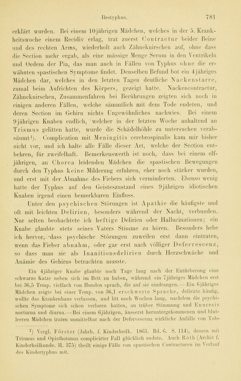 Ileotyphiis. 7H1 erklärt wurden. Ilci cinciii 10 jälirigon Mädchen, wcKdies in der 5. Krank- heitswoclie einem Rccidiv erlag, trat zuerst Contractu r beider jjeine und des rechten Anns, wiederholt auch Zähneknirs(;hen auf, ohne dass die Section mehr ergab, als eine massige Menge Serum in den Ventrikebi und Oedem der Pia, das man auch in Fällen von Ty|)lius olino die er- wälmien spastischen Symptome findet. Denselben Befund bot ein 4jähriges Mädchen dar, welches in den letzten Tagen deutliche Nackenstarre, zumal beim Aufrichten des Körpers, gezeigt hatte. Nackencontractur, Zähneknirschen, Zusammenfahren bei Berührungen zeigten sich noch in einigen anderen Fällen, welche sämmtlich mit dem Tode endeten, und deren Section im Gehirn nichts Ungewöhnliches nachwies. Bei einem 9jährigen Knaben endlich, welcher in der letzten Woche anhaltend an Trismus gelitten hatte, wurde die Schädelhöhle zu untersuchen verab- säumt ^j. Complication mit Meningitis cerebrospinalis kam mir bisher nicht vor, und ich halte alle Fälle dieser Art, welche der Section ent- behren, für zweifelhaft. Bemerkenswerth ist noch, dass bei einem elf- jährigen, an Chorea leidenden Mädchen die spastischen Bewegungen durch den Typhus keine Milderung erfuhren, eher noch stärker wurden, und erst mit der Abnahme des Fiebers sich verminderten. Ebenso wenig hatte der Typhus auf den Geisteszustand eines 9jährigen idiotischen Knaben irgend einen bemerkbaren Einfluss. Unter den psychischen Störungen ist Apathie die häufigste und oft mit leichten Delirien, besonders während der Nacht, verbunden. Nur selten beobachtete ich heftige Delirien oder Hallucinationen; ein Knabe glaubte stets seines Vaters Stimme zu hören. Besonders hebe ich hervor, -dass psychische Störungen zuweilen erst dann eintraten, wenn das Fieber abnahm, oder gar erst nach völliger Defervescenz, so dass man sie als Inanitionsdelirien durch Herzschwäelie und Anämie des Gehirns betrachten musste. Ein 4jähriger Knabe glaubte noch Tage lang nach der Entlieberung eine schwarze Katze neben sich im Bett zu haben, während ein Tjähriges Mädchen erst bei 36,5 Temp. vielfach von Ihinden sprach, die auf sie eindrangen.—Ein Gjähriges Mädchen zeigte bei einer Temp. von o6,l erschwerte Sprache, delirirte häufig, wollte das Krankenhaus verlassen, und litt noch \^'ochen lang, nachdem die psychi- schen Symptome sich schon verloren hatten, an trüber Stimmung und Enuresis nocturna und diurna.—Bei einem 6jährigen, äusserst heruntergekommenen und blut- leeren Mädchen traten unmittelbar nach der Defervescenz wiikliclio Anfälle von Tob- 1) Vergl. Förster (Jahrb. f. Kinderheilk. 1863. Bd. 6. S. 114), dessen mit Trismus und Opisthotonus complicirter Fall glücklich endete. Auch Roth (Archiv f. Kinderheilkunde. II. 375) theilt einige Fälle von spastischen C'ontracturen im Verlauf des Kindcrlvplius mit.