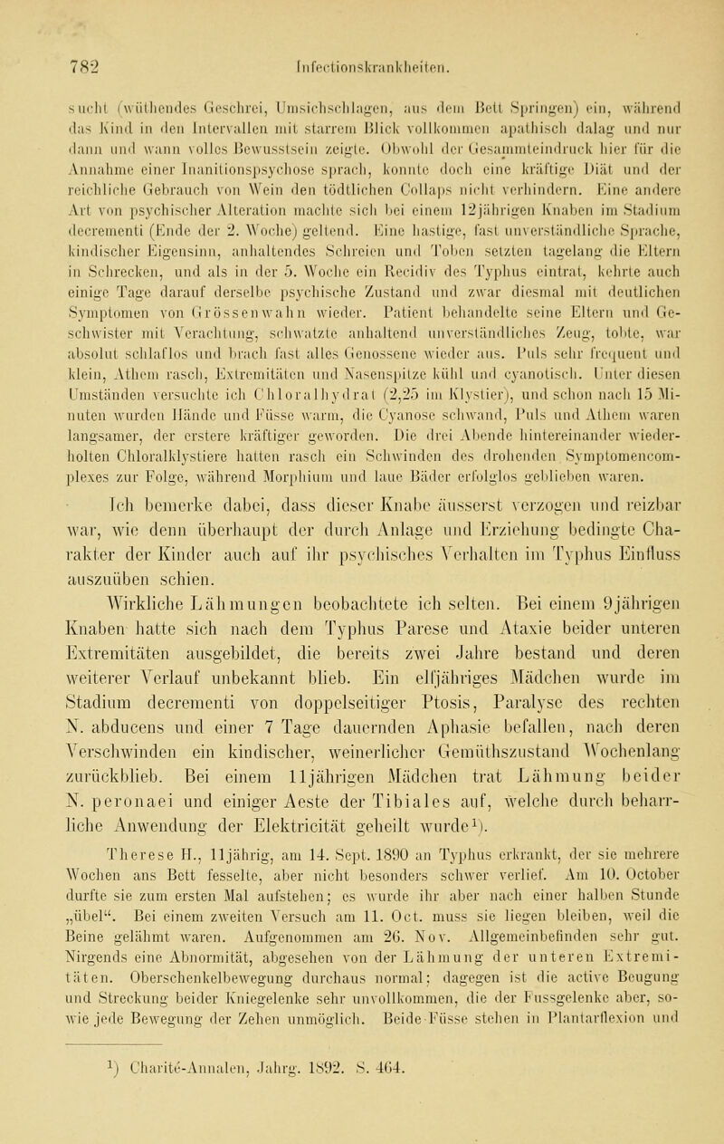 siiclit (wütlicndes Geschrei, lJnisichs(^lil;igei), aus ileiii Bell Spring-en) ein, wälireiul (las Kind in den Intervallen mit starrem Blick vollkommen apathisch dalag und nur dann lind wann \ olles J3ewus.slsein zeiglr. Oliwuhl dci'Gesammteindruck hier für die Annahme einer Inanitionspsychose sprach, konnte doch eine kräftige l)iät und der reichliche Gebrauch von Wein den tödtlichen CoUaps nirlit vi-rhindiTn. Kine andere Art von psychischer Alteration machte sich bei einem 12jährigen Knaben im Stadium decrementi (Ende dei' 2. Woche) geltend. Eine hastige, fast unverständliche Sfirache, kindischer Eigensinn, anhaltendes Schreien und 'rohen setzten lagelang die Eltern in Schrecken, und als in der 5. Woche ein Pvecidiv des Typhus eintrat, kehrte auch einige Tage darauf derselbe psychische Zustand und zwar diesmal mit deutlichen Symptomen von Grössenwahn wieder. Patient behandelte seine Ellern und Ge- schwister mit Verachtung, schwatzte anhallend unverständliches Zeug, lobte, war absolut schlaflos und brach fast alles Genossene wieder aus. l'uls sehr IVc<juent unil klein, Alhem rasch, Exlreniilätcn und Nasenspitze kühl und cyanotisch. Unter diesen Umständen versuchte ich Chloralhydrat (2,25 im Klyslier), und schon nach 15 Mi- nuten wurden Hände und Füsse warm, die G'yanose schwand. Puls und Athein waren langsamer, der erstere kräftiger geworden. Die drei Abende hintereinander wieder- holten Chloralklysliere halten rasch ein Schwinden des drohenden Symplomencom- plexes zur Folge, während Morphium und laue Bäder erfolglos geblieben waren. Ich bemerke dabei, class dieser Knabe äusserst verzogen und reizbar war, wie denn überhaupt der durcli Anlage und Erzielumg bedingte Cha- rakter der Kinder auch auf ihr psychisches Verliaitcn im Typhus Einlluss auszuüben schien. Wirkliche LäJimungcn bcobaclitete ich selten. Bei einem 9jährigen Knaben hatte sich nach dem Typhus Parese und Ataxie beider unteren Extremitäten ausgebildet, die bereits zwei Jahre bestand und deren weiterer Verlauf unbekannt blieb. Ein elfjähriges Mädchen wurde im Stadium decrementi von doppelseitiger Ptosis, Paralyse des rechten N. abducens und einer 7 Tage dauernden Aphasie befallen, nach deren Verschwinden ein kindischer, weinerlicher Geraüthszustand AVochenlang zurückblieb. Bei einem 11jährigen Mädchen trat Lähmung beider N. peronaei und einiger Aeste der Tibiales auf, welche durch beharr- liche Anwendung der Elektricität geheilt wurde i). Therese H., 11 jährig, am 14. Sept. 1890 an Typhus erkrankt, der sie mehrere Wochen ans Bett fesselte, aber nicht besonders schwer verlief. Am 10. October durfte sie zum ersten Mal aufstehen; es wurde ihr aber nach einer halben Stunde „übel. Bei einem zweiten Versuch am 11. Od. muss sie liegen bleiben, weil die Beine gelähmt waren. Aufgenommen am 2G. Nov. Allgemeinbefinden sehr gut. Nirgends eine Abnormität, abgesehen von der Lähmung der unteren Extremi- täten. Oberschenkelbewegung durchaus normal; dagegen ist die aclivc Beugung und Streckung beider Kniegelenke sehr unvollkommen, die der Fussgelenke aber, so- wie jede Bewegung der Zehen unmöglich. Beide P'üsse stehen in l^lantarflexion und 1) Charite-Annalen, Jahrg. 1892. S. -KU.