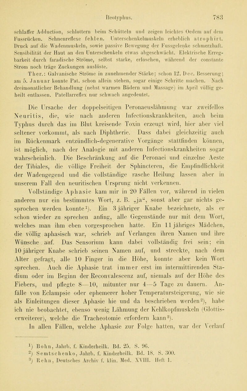 flontypliiis. 7H3 sclilaircr Aililucliiiii, srJilolli'i'ii liriiii Scliiillclii iiml /.uiiicii li-iclilrs (»cilriii aiil'ik'iii Fussrückcii. Sehnenrellexc fehlen. Unlerschonkelmuskelii erliclilidi a l nip li irt. Druck auf die Wadeuuiuskeln, sowie passive Bewegung dei Fussgeleiike scliiuerzliaft. Sensibilität der Haut an den Unterschenkeln etwas abgeschwächt. Elektrische Erreg- barkeit durch faradische Ströme, selbst starke, criosclicn, wälirend diT conslante Strom noch träge Zuckungen auslöste. Ther.: Galvanische Ströme in zunehmender Stärke; schon 12. Dec. Besserung: am 5. Januar konnte Fat. schon allein stehen, sogar einige Schritte machen. Nach dreimonatlicher Behandlung (nebst warmen Bädern und Massage) im April völlig ge- heilt entlassen. Patellarrenox nur schwach angedeutet. Die Ursache dei- doppelseitigen Peronaeuslälimung war zweifellos Neuritis, die, wie nach anderen fiifectionskrankheiten, auch beim Typhus durch das im Blut kreisende Toxin erzeugt wird, hier aber viel seltener vorkommt, als nach Diphtherie. Dass dabei gleichzeitig auch im Rückenmark entzündlich-degenerative Vorgänge stattfinden können, ist möglich, nach der Analogie mit anderen Infectionskrankheiten sogar wahrscheinlich. Die Beschränkung auf die Peronaei und einzelne Aeste der Tibiales, die völlige Freiheit der Sphinctei-en, die Empfindlichkeit der Wadengegend und die vollständige rasche Heilung lassen aber in unserem Fall den neuritischen Ursprung nicht verkennen. Vollständige Aphasie kam mir in 20 Fällen vor, während in vielen anderen nur ein bestimmtes Wort, z. B. „ja, sonst aber gar nichts ge- sprochen werden konnte i). Ein 3 jähriger Knabe bezeichnete, als er schon wieder zu sprechen anfing, alle Gegenstände nur mit dem Wort, welches man ihm eben vorgesprochen hatte. Ein 11 jähriges Mädchen, die völlig aphasisch war, schrieb auf Verlangen ihren Namen und ihre Wünsche , auf. Das Sensorium kann dabei vollständig frei sein; ein 10 jähriger Knabe schrieb seinen Namen auf, und streckte, nach dem Alter gefragt, alle 10 Finger in die Höhe, konnte aber kein Wort sprechen. Auch die xVphasie trat immer erst im intermittirenden Sta- dium oder im Beginn der Reconvalescenz auf, niemals auf der Höhe des Fiebers, und pflegte 8-—10, mitunter nur 4—5 Tage zu dauern. An- fälle von Eclampsie oder ephemerer hoher Temperatursteigerang, wie sie als Einleitungen dieser Aphasie hie und da beschrieben werden-), habe ich nie beobachtet, ebenso wenig Lälimung der Kehlkopfmuskeln (Glottis- erweiterer), welche die Tracheotomie erfordern kann^). In allen Fällen, welche Aphasie zur Folge hatten, war der Vei-hiuf 1) Bolm, .lalui). f. Kinderheilk. Bd. 26. S. 96. -) Semtschenko, Jahrb. f. Kinderheilk. Bd. 18. S. 300. 3) B.'hn, Deutsches Ardiiv f. kliii. Med. XYIll. lieft 1.